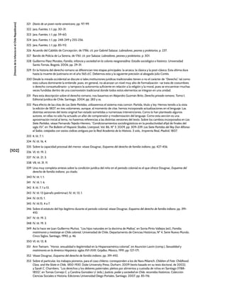 [102]
[Historia
de
la
Infancia
en
el
Chile
Republicano]
321 Diario de un joven norte-americano, pp. 97-99.
322 Jara, Fuentes, t. I, pp. 30-31.
323 Jara, Fuentes, t. I, pp. 59-60.
324 Jara, Fuentes, t. I, pp. 248-249 y 255-256.
325 Jara, Fuentes, t. I, pp. 85-112.
326 Acuerdo del Cabildo de Concepción, de 1786, cit. por Gabriel Salazar, Labradores, peones y proletarios, p. 237.
327 Bando de Policía de La Serena, de 1761, cit. por Salazar, Labradores, peones y proletarios, p. 301.
328 Guillermo Páez Morales, Familia, infancia y sociedad en la colonia neogranadina. Estudio sociológico e histórico, Universidad
Santo Tomás, Bogotá, 2006, pp. 29-31.
329 En la historia del derecho romano se diferencian tres etapas principales: la arcaica, la clásica y la post-clásica. Esta última dura
hasta la muerte de Justiniano en el año 565 d.C. Debemos esta y la siguiente precisión al abogado Julio Cortés.
330 Desde la mirada occidental se discute si tales instituciones jurídicas tradicionales tienen o no el carácter de “Derecho”, tal como
esta cultura dominante la entiende, pues, en general, no alcanzan un nivel muy alto de formalización –se trata de costumbres
o derecho consuetudinario– y tampoco la autonomía suficiente en relación a la religión y la moral, pues se encuentran muchas
veces fundidas dentro de una cosmovisión tradicional donde todos estos elementos se integran en una unidad.
331 Para esta descripción sobre el derecho romano, nos basamos en Alejandro Guzmán Brito, Derecho privado romano, Tomo I,
Editorial Jurídica de Chile, Santiago, 2004, pp. 283 y ss.
332 Para efecto de las citas de Las Siete Partidas, utilizaremos el sistema más común: Partida, título y ley. Hemos tenido a la vista
la edición de 1807, en tres volúmenes, aunque, al momento de citar, hemos incorporado actualizaciones en el lenguaje. Las
distintas versiones del texto original han estado sometidas a numerosas intervenciones. Como lo han planteado algunos
autores, en ellas no sólo ha actuado un afán de comprensión y modernización del lenguaje. Como esta sección es una
aproximación inicial al tema, no haremos referencias a las distintas versiones del texto. Sobre los cambios incorporados en Las
Siete Partidas, véase Fernando Tejedo-Herrero, “Condicionamientos sociolingüísticos en la productividad afijal de finales del
siglo XV”, en The Bulletin of Hispanic Studies, Liverpool, Vol. 86, Nº 3, 2009, pp. 309-339. Las Siete Partidas del Rey Don Alfonso
el Sabio, cotejadas con varios códices antiguos por la Real Academia de la Historia, 3 vols., Imprenta Real, Madrid, 1807.
333 II, tít. 7, 1.
334 IV, tít. 16, 4.
335 Sobre la capacidad procesal del menor, véase Dougnac, Esquema del derecho de familia indiano, pp. 427-456.
336 VI, tít. 19, 2.
337 IV, tít. 21, 3.
338 VII, tít. 31, 11.
339 Una muy completa síntesis sobre la condición jurídica del niño en el periodo colonial es el que ofrece Dougnac, Esquema del
derecho de familia indiano, ya citado.
340 IV, tít. 1, 1.
341 IV, tít. 1, 6.
342 II, tít. 7, 1 a 13.
343 IV, tít. 13 (párrafo preliminar); IV, tít, 13, 1.
344 IV, tít.15, 1.
345 IV, tít.15, 4 a 7.
346 Sobre el estatuto del hijo ilegítimo durante el periodo colonial, véase Dougnac, Esquema del derecho de familia indiano, pp. 391-
410.
347 IV, tít. 19, 2.
348 IV, tít. 19, 3.
349 Así lo hace ver Juan Guillermo Muñoz, “Los hijos naturales en la doctrina de Malloa”, en Sonia Pinto Vallejos (ed.), Familia,
matrimonio y mestizaje en Chile colonial, Universidad de Chile, Departamento de Ciencias Históricas, Nº 4, Serie Nuevo Mundo,
Cinco Siglos, Santiago, 1990, p. 46.
350 VI, tít. 13, 8.
351 Ann Twinam, “Honor, sexualidad e ilegitimidad en la Hispanoamérica colonial”, en Asunción Lavrín (comp.), Sexualidad y
matrimonio en la América Hispánica: siglos XVI-XVIII, Grijalbo, México, 1991, pp. 127-171.
352 Véase Dougnac, Esquema del derecho de familia indiano, pp. 391-410.
353 Sobre el particular, los trabajos pioneros, para el caso chileno, corresponden a los de Nara Milanich, Children of Fate. Childhood,
Class, and the State in Chile, 1850-1930, Duke University Press, Durham, 2009 (texto basado en su tesis doctoral, de 2002);
y Sarah C. Chambers, “Los derechos y los deberes paternales: pleitos por alimentos y custodia de niños en Santiago (1788-
1855)”, en Tomás Cornejo C. y Carolina González U. (eds.), Justicia, poder y sociedad en Chile: recorridos históricos, Colección
Ciencias Sociales e Historia, Ediciones Universidad Diego Portales, Santiago, 2007, pp. 85-116.
 