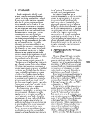 [107]
[Historia
de
la
Infancia
en
el
Chile
Republicano]
1. INTRODUCCIÓN
Desde mediados del siglo XIX, el país
se abrió a transformaciones profundas en
materia económica, social, política y cultural.
El proceso de modernización se hizo visible
a los ojos de muchos cronistas, políticos e
intelectuales. De hecho, el carácter de esos
cambios comenzó a generar controversias,
por la amenaza que suponía para la tradición
y el resguardo de la moral tradicional. Desde
Europa se trajeron nuevas ideas y formas
de vida que transformaron la visión del
mundo y la experiencia cotidiana. Pero estos
cambios afectaron principalmente a la clase
dirigente. Como la sociedad seguía dominada
por profundas diferencias y el modelo
oligárquico permanecía consolidado, lo que
se consideraba adecuado y esperado para el
hijo del patrón, no lo era para el hijo del gañán.
Esto se manifestó, por ejemplo, en el plano
educacional, que todavía no se planteaba
como un espacio de democratización, sino, al
contrario, como una de las formas más visibles
de reproducción de las diferencias.
En esta época se produjo una suerte de
“descubrimiento de la infancia”, principalmente
por influencia europea. Recién a fines del siglo
XIX esto se hizo más notorio, convocando un
interés más acentuado. Una nueva sensibilidad
romántica, que afectó a la clase alta, dejó una
mayor cantidad de registros documentales
referidos a los niños. Los retratos familiares
o de niños solos (tímidamente insinuados en
el periodo anterior) nos permiten conocer las
primeras evidencias de una “moda infantil”.
Los libros para niños y los juguetes importados
hicieron surgir un selectivo “mercado” infantil,
todavía bastante limitado en sus alcances.
En otros sentidos, estos cambios
estuvieron muy acotados y no afectaron otras
dimensiones de la vida. La alta mortalidad
siguió presente en forma transversal. Pero la
nueva “valoración social” de la infancia hizo
que esto dejara de pasar inadvertido. El dolor
de los padres debía dejar una huella más
visible, como efectivamente sucedió. Además,
la racionalidad científica, en plena expansión,
no lograba demostrar un mínimo triunfo
frente a la muerte, lo que quizás acentuó una
sensibilidad más romántica frente a ella. En
estos años, la fotografía se transformó en una
forma “moderna” de perpetuación, incluso
cuando la muerte parecía victoriosa.
Las imágenes fotográficas que se
conservan de estos años no sólo nos permiten
conocer las representaciones de la muerte,
sino también, hacia finales del periodo,
los primeros registros visuales de los niños
pobres, de la presencia infantil en la Guerra
del Pacífico y de los niños indígenas. En cada
uno de estos registros, así como en la pintura
y la escultura, por sobre la ilusión de fidelidad
o realismo, las imágenes nos muestran
representaciones de lo que la sociedad veía
en los niños. La expresión inocente de una
niña en actitud devota, la pulcritud de un traje
seleccionado para la ocasión y la ostentación
de un exclusivo juguete nos dan cuenta de las
jerarquías sociales y las expectativas que se
estaban construyendo.
2. MORTALIDAD INFANTIL Y RITUALES
FUNERARIOS
A lo largo del siglo XIX, la alta mortalidad
infantil fue un hecho perceptible por todos,
porque la experiencia cotidiana lo hacía visible.
Pero con el inicio de los registros estadísticos
sistemáticos en 1847, el fenómeno comenzó
a ser cuantificado y se hizo posible establecer
comparaciones con otros países. La propia
modernización en curso dejó al descubierto
las limitaciones que ofrecía la civilización.
Según los primeros datos publicados por la
recién creada Oficina de Estadísticas, del total
de defunciones producidas en 1848, un 50%
correspondía a niños de 0 a 7 años. En el caso
de Santiago, la proporción subía a un 78,5% y
en Valparaíso, a un 70,5%.1
Tempranamente surgió preocupación por
las altas tasas de “mortalidad de párvulos”,
como se decía por entonces. Por ejemplo, la
Facultad de Medicina de la Universidad de
Chile acordó como tema de los trabajos para
ser presentados a concurso en 1854 y 1855 las
causas de la mortalidad excesiva de párvulos
en Santiago y Valparaíso.2
Sin embargo,
todavía no existían médicos especializados en
enfermedades de niños que estudiaran éste
y otros fenómenos. Los primeros trabajos
propiamente científicos sobre mortalidad
infantil se publicaron a fines del siglo XIX.
En 1861, el médico Pablo Zorrilla presentó
 
