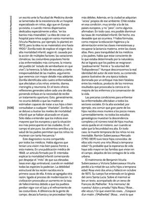 [108]
[Historia
de
la
Infancia
en
el
Chile
Republicano]
un escrito ante la Facultad de Medicina donde
se lamentaba de la inexistencia de un hospital
especializado en niños, algo que en Europa
ya existía, o cuando menos dispensarios
dedicados especialmente a ellos, “en los
barrios más miserables”. La idea de crear un
hospital para niños surgió en varios momentos
(Vicuña Mackenna, por ejemplo, lo planteó en
1873), pero la idea no se materializó sino hasta
1900.3
Zorrilla trató de explicar el origen de la
alta mortalidad infantil, según él, causada por
la acción de múltiples factores: las variaciones
climáticas, las costumbres populares frente
a las enfermedades más comunes, la miseria
del pueblo (el “estado de semibarbarie en que
vive”), la herencia, la falta de escuelas y cierta
irresponsabilidad de las madres, argumento
que veremos con mayor detalle más adelante.
Zorrilla identificaba sólo cuatro enfermedades
que afectaban a los niños: enteritis, diarrea,
meningitis y neumonía. En el texto ofrecía
reflexiones generales sobre cada una de ellas,
poniendo énfasis en la necesidad de recibir
un tratamiento oportuno. Esto, generalmente,
no ocurría debido a que las madres se
estimaban capaces de tratar a sus hijos o bien
consultaban a cualquier “charlatán”. Zorrilla no
se detuvo a ilustrar los niveles de mortalidad
infantil que se habían alcanzado en el país.
Sólo daba a entender que los índices eran
mayores que los europeos y que la situación
era más preocupante en las ciudades. En el
campo el aire puro, los alimentos sencillos y la
salud de los padres permitían que los niños no
murieran con tanta frecuencia.4
Este diagnóstico no era compartido
por todos los médicos. Había algunos que
tenían una visión más bien pasiva frente a
esta materia. En una publicación médica de
1868, un artículo firmado por D. intentaba
explicar la mortalidad infantil comenzando
por despejar el “mito” de que sus elevadas
tasas eran algo antinatural, cuando en realidad
todas las especies lo padecían. La debilidad
estructural de los recién nacidos era la
primera causa de ella. A ésta se agregaba otra
razón, ligada al proceso de modernización: la
civilización provocaba un aumento en la tasa
de fallecimientos debido a que los pueblos
perdían vigor con el lujo y el refinamiento de
las costumbres. A diferencia de la gente de
campo, decaía la fuerza y se procreaban hijos
más débiles. Además, en la ciudad se adquirían
“vicios” propios de ese ambiente. Chile estaba
en esa condición, muy similar a la de los
países europeos, y no “peor”, como algunos
afirmaban. En todo caso, era posible disminuir
las tasas de mortalidad infantil. De hecho, era
deseable que así ocurriera. Y había fórmulas,
como mejorar la educación higiénica y la
alimentación entre las clases menesterosas y
recuperar la lactancia materna, entre las clases
altas. Pero, para tranquilidad de los médicos
y los padres, había que estar consciente de
lo que estaba determinado por la naturaleza.
Así se lograría que los padres se resignaran
“piadosamente” frente a “la voluntad del
Todopoderoso”.5
Aunque desconocemos la real
identidad del autor de este texto, su contenido
parece ilustrativo de una época todavía
dominada por un enfoque más bien fatalista
entre los médicos, producto de los mínimos
resultados que provocaba la ciencia en la
mejoría de los enfermos y la conservación de
la vida.
Las precarias condiciones para enfrentar
las enfermedades afectaban a todos los
sectores sociales. En la alta sociedad, por
ejemplo, era común que gran parte de los
hijos nacidos vivos muriera a los pocos meses.
Lamentablemente, no todos los estudios
genealógicos muestran la descendencia
completa y el número total de hijos muchas
veces queda en el misterio, aun cuando se
sabe que la fecundidad era alta. En todo
caso, la muerte temprana de los niños no era
inevitable. Ramón Subercaseaux Mercado
(1790-1859) tuvo trece hijos conocidos: de
ellos sólo murió una niña (Rosa) a temprana
edad.6
Es probable que la esperanza de vida
haya sido mayor en las familias que vivían en
el campo, alejados de los contagios de la vida
urbana.
El matrimonio de Benjamín Vicuña
Subercaseaux y Victoria Subercaseaux Vicuña
perdió a la mitad de sus ocho hijos a temprana
edad: Rosa vivió dos años y falleció en octubre
de 1875. Su cuerpo fue enterrado en la iglesia
del cerro Santa Lucía. Sobre el mármol se
lee un texto, acompañado de un verso de
François de Malherbe: “A la memoria/ de
nuestra/ dulce y amada/ hijita Rosa./ Rose...
elle vécut./ Ce que vivent les roses.. ./L’espace
d’un matin. /(Malherbe)” (Rosa… vivió lo que
 