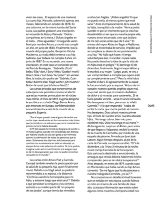 [109]
[Historia
de
la
Infancia
en
el
Chile
Republicano]
viven las rosas… El espacio de una mañana).
La cuarta hija, Manuela, sobrevivió apenas seis
meses, falleciendo en octubre de 1878. En
una columna, en la misma tumba del Santa
Lucía, sus padres grabaron una inscripción,
en recuerdo de Rosa y Manuela: “Dulces
compañeras en la tierra,/ Dulces ángeles en
el Cielo... /Nos aguardáis?”. El segundo varón
llevó por nombre Arturo, y murió tras cumplir
un año, en junio de 1880. Finalmente, tras la
muerte del propio padre, Benjamín Vicuña
Mackenna, su viuda debió enterrar a su hija
Gabriela, que todavía no cumplía 3 años, en
junio de 1887. En su recuerdo, una nueva
inscripción, en este caso un conocido soneto
de Paul de Rességuier,: “Gabrielle./Fort/
belle,/ Elle/ dort./ Sort/ frêle,/ Quelle/ mort!/
Rose/ close,/ La/ brise/ l’a/ prise!”7
(en versión
libre, la traducción podría ser “Gabriela. Cuán
bella/ duerme ella/ Frágil suerte/ ¡Oh muerte!/
Botón de rosa/ que la brisa se llevó”).8
Las cartas privadas que conservamos de
esta época nos permiten conocer el efecto
que estas muertes provocaban en el núcleo
más íntimo. A fines de 1859, Eugenia Borgoño
le escribía a su cuñado Diego Barros Arana,
por entonces en Europa, confidenciándole
sus sentimientos a raíz de la muerte de su
pequeña Eugenia:
“Por el vapor pasado tuve el gusto de recibir una
cartita tuya casualmente en los momentos más tristes
que he tenido en mi vida así es que no te contesté tan
pronto como lo habría deseado.
El 19 del pasado he tenido la desgracia de perder a
mi hijita Eugenia cuando me consideraba tan dichosa
por haberla criado yo sola tan gorda y tan hermosa
que era la admiración de todas las personas que la
veían. Solamente dos días han sido bastante para
concluir con su existencia en toda su robustez un
ataque de los más violentos al cerebro. Ya tú te podrás
imaginar cuán será mi sentimiento y te aseguro que
es tal mí desesperación que creo no poder encontrar
consuelo en el mundo”.9
Las cartas entre Arturo Prat y Carmela
Carvajal también revelan la preocupación por
la salud de su pequeña hija, quien finalmente
murió. Debido a su frágil salud, su padre le
recomendaba a su esposa, a la distancia:
“Continúa usando la homeopatía para mi
hijita, y avísame luego que esté sana”.10
Debido
a que persistían la ronquera y los vómitos,
autorizó a su madre que le dé “un poquito
de ese jarabe”, aunque temía dar remedios
a niños tan frágiles. “¡Pobre angelito! Ya que
no puedo verla, al menos quiero que esté
sana”.11
Ante el empeoramiento de la salud de
su hijita, tranquilizó a la madre: “Nunca podrá
suceder ni por un momento que yo crea has
desatendido un ser que es nuestra propia vida,
nuestro amor encarnado, creo que dudaría
de mí cien veces antes que de ti una”.12
El
retraso del vapor Abtao en llegar a Mejillones,
donde se encontraba de servicio, impidió que
se cumpliera su deseo de ver prontamente
a su hija: “No hallo qué hacer, ni tengo
voluntad para leer, ni escribir, ni para nada.
No puedo desechar la idea de que la vida de
mi hijita está en peligro”.13
El domingo 13 de
diciembre, finalmente, llegó el vapor Abtao y
le escribió a su mujer: “Luego, pues, te voy a
ver, como también a mi hijita que espero esté
ya completamente sana”.14
Pero la niña había
muerto el día 5. El agravamiento de su salud
le fue anunciado por su esposa: “Arturo de mi
corazón: nuestro querido angelito sigue mal,
muy mal; siento que mi corazón desfallece
de dolor y tú no estás para sostenerle... Si te
fuera posible venirte… sería mi único consuelo.
No desesperes mi bien, piensa en tu infeliz
Carmela”.15
A lo que respondió: “Acabo de
recibir tu carta, que me ha partido el corazón…
No desespero, Dios salvará nuestro primer
hijo, el fruto de nuestro amor, nuestra adorada
hijita… No tengo calma, bien mío, para
escribirte más. Dios nos tenga en su mano”.16
Al día siguiente, zarpó en el Abtao, pero antes
de que llegara a Valparaíso, recibió la noticia
de la muerte de Carmelita, por medio de una
esquela de pésame, firmada por Juan José
Latorre. Algún tiempo después, al pie de la
carta de Carmela, su esposo escribió: “El 5 de
diciembre, a la 1 hora 3 minutos de la noche,
murió mi hija Carmela de la Concepción.
Esta carta es la destinada a anunciármelo, la
amargura que revela debiera habérmelo hecho
comprender, pero es tan dulce la esperanza”.17
Años después, en enero de 1879, cuando supo
en Montevideo que había nacido su hijo Arturo,
comentó: “Se me figura que ha de parecerse a
nuestra malograda Carmelita, ¿es así?”.18
No conocemos en detalle el ritual funerario
que se estilaba en esta época cuando fallecía
un niño en el seno de una familia de clase
alta. La escasa información que existe sobre
algunos niños muertos a temprana edad nos
 