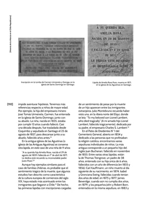[110]
[Historia
de
la
Infancia
en
el
Chile
Republicano]
impide aventurar hipótesis. Tenemos más
referencias respecto a niños de mayor edad.
Por ejemplo, la hija del empresario minero
José Tomás Urmeneta, Carmen, fue enterrada
en la iglesia de Santo Domingo, junto con
su abuelo. La niña, nacida en 1835, estaba
por cumplir 13 años cuando falleció. Casi
una década después, fue trasladada desde
Coquimbo y sepultada en Santiago el 25 de
agosto de 1857, para descansar junto a su
abuelo, fallecido años antes.19
En la antigua iglesia de las Agustinas (o
iglesia de las Antiguas Agustinas) se conserva
otra lápida, en este caso de una niña de 11 años:
“A su querida hija Amelia Rosa, nacida el 29 de
agosto de 1859 i fallecida en 1º de abril de 1871.
Le dedica este recuerdo su inconsolable padre
Justo Pozo”.20
Aunque hay ejemplos similares para el
caso de familias chilenas, es probable que el
sentimiento trágico de la muerte, que algunos
estudios han descrito como característica
de la cultura europea de comienzos del siglo
XIX, haya estado más acentuado entre los
inmigrantes que llegaron a Chile.21
De hecho,
las primeras lápidas con inscripciones cargadas
de un sentimiento de pesar por la muerte
de un hijo aparecen entre los inmigrantes
extranjeros. Julio Montebruno recuerda haber
visto una, en la ribera norte del Elqui, donde
se leía: “To my beloved son Lionel Lambert,
who died tragically” (A mi amado hijo Lionel
Lambert, fallecido trágicamente), dedicada por
su padre, el empresario Charles S. Lambert.22
En el Patio de Disidentes N° 1 del
Cementerio General, abierto en 1854 y
dedicado a las personas que no profesaban
la religión católica, encontramos varias
sepulturas individuales de niños. La más
antigua corresponde a un pequeño hijo del
inglés Juan Buchanan, fallecido en noviembre
de 1855. Entre varias otras lápidas, están
la de Thomas Trengrove, un padre de 38
años, enterrado con su hija única de 6 años,
fallecidos con un año de diferencia (en 1855 y
1856); Carl Kauffmann, un niño muerto al día
siguiente de su nacimiento, en 1874; Isabel
y Gronciana Ewing, fallecidas cuando tenían
dos años de edad, en 1875 y 1877; James
Beveridge, cuando aún no cumplía dos años,
en 1879; y los pequeños John y Robert Born,
enterrados en la misma sepultura, en 1883 y
Inscripción en la tumba de Carmen Urmeneta y Quiroga, en la
iglesia de Santo Domingo en Santiago.
Lápida de Amelia Rosa Pozo, muerta en 1871,
en la iglesia de las Agustinas en Santiago.
 