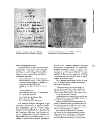 [111]
[Historia
de
la
Infancia
en
el
Chile
Republicano]
1886, cuando tenían un año.
Sobre las lápidas, a veces las inscripciones
son escuetas y meramente informativas de
las fechas de nacimiento y defunción. Hay
otras más expresivas del dolor que habría
ocasionado la partida:
“Sacred to the Memory of Thomas Trengrove
who departed this life dec. 12 /1855 aged 38 and
of Jemima his only child aged six years and six
month who died Sept. 1 Dth 1856
I shall go to them but they shall not return to
me”.
“In Loving Memory of
James Beveridge who died 27 Th of November
1879 aged 1 year 8 months”
“Janet Nisbet Born 22 d August 1886
Died 2 November 1886
For Such is the Kingdom of Heaven”.23
Con respecto al velorio del angelito (al que
ya hicimos referencia en el capítulo anterior),
ya a mediados del siglo XIX su práctica estaba
completamente erradicada de la clase alta. Más
aún, los relatos sobre este ritual funerario tie-
nen en esta época un fuerte tono despectivo.
Es probable que esto se debió a que, por en-
tonces, la élite se encontraba no sólo despo-
jada de su raíz campesina tradicional, sino que
fuertemente europeizada en sus costumbres.
En 1818, Coffin había descrito su práctica entre
capataces y por lo menos una familia “muy res-
petable” de Concepción. A partir de 1850, las
referencias que encontramos limitan su prácti-
ca a los sectores populares.
El norteamericano Edmond Smith, de paso
por Los Ángeles en 1853, dejó una detallada
descripción del velorio:
“Al pasar por delante de una casita, atrajo mi
atención el canto y los fuertes gritos que salían de
adentro. Una mujer que estaba de pie en la puerta
abierta, viendo que me detenía, me convidó a entrar.
–¿Qué es lo que pasa?, pregunté.
–Estamos velando a un angelito de Dios, respondió ella.
Una contestación tan poco inteligible no hizo sino
aumentar mi curiosidad, y entré.
La pieza estaba llena de hombres y mujeres del
pueblo, ocupados en beber, y en palmotear al son de
la música, dos mujeres, sentadas en el suelo, guitarra
en mano, cantaban, con voz pausada versos en que se
refería la felicidad de alguien en la gloria.
Pero el objeto que más saltaba a la vista era
una especie de altar rodeado de velas encendidas y
adornado con flores artificiales. En el medio estaba
sentada la figura de un niño de tamaño natural,
pintada profusamente de blanco y rosado y vestido
Lápida de Isabel y Graciana Ewing, en el Patio de
Disidentes del Cementerio General en Santiago.
Lápida de John A. MacGregor, muerto en 1870, en el Patio de
Disidentes del Cementerio General en Santiago.
 