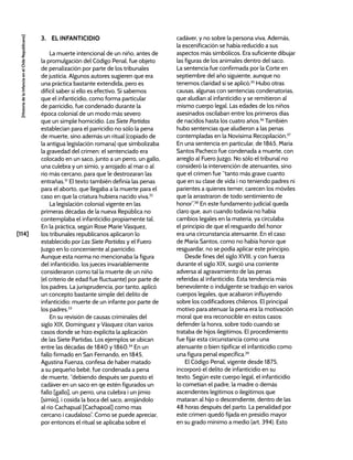 [114]
[Historia
de
la
Infancia
en
el
Chile
Republicano]
3. EL INFANTICIDIO
La muerte intencional de un niño, antes de
la promulgación del Código Penal, fue objeto
de penalización por parte de los tribunales
de justicia. Algunos autores sugieren que era
una práctica bastante extendida, pero es
difícil saber si ello es efectivo. Sí sabemos
que el infanticidio, como forma particular
de parricidio, fue condenado durante la
época colonial de un modo más severo
que un simple homicidio. Las Siete Partidas
establecían para el parricidio no sólo la pena
de muerte, sino además un ritual (copiado de
la antigua legislación romana) que simbolizaba
la gravedad del crimen: el sentenciado era
colocado en un saco, junto a un perro, un gallo,
una culebra y un simio, y arrojado al mar o al
río más cercano, para que le destrozaran las
entrañas.31
El texto también definía las penas
para el aborto, que llegaba a la muerte para el
caso en que la criatura hubiera nacido viva.32
La legislación colonial vigente en las
primeras décadas de la nueva República no
contemplaba el infanticidio propiamente tal.
En la práctica, según Rose Marie Vásquez,
los tribunales republicanos aplicaron lo
establecido por Las Siete Partidas y el Fuero
Juzgo en lo concerniente al parricidio.
Aunque esta norma no mencionaba la figura
del infanticidio, los jueces invariablemente
consideraron como tal la muerte de un niño
(el criterio de edad fue fluctuante) por parte de
los padres. La jurisprudencia, por tanto, aplicó
un concepto bastante simple del delito de
infanticidio: muerte de un infante por parte de
los padres.33
En su revisión de causas criminales del
siglo XIX, Domínguez y Vásquez citan varios
casos donde se hizo explícita la aplicación
de las Siete Partidas. Los ejemplos se ubican
entre las décadas de 1840 y 1860.34
En un
fallo firmado en San Fernando, en 1845,
Agustina Fuenza, confesa de haber matado
a su pequeño bebé, fue condenada a pena
de muerte, “debiendo después ser puesto el
cadáver en un saco en qe estén figurados un
fallo [gallo], un perro, una culebra i un jimio
[simio], i cosida la boca del saco, arrojándolo
al rio Cachapual [Cachapoal] como mas
cercano i caudaloso”. Como se puede apreciar,
por entonces el ritual se aplicaba sobre el
cadáver, y no sobre la persona viva. Además,
la escenificación se había reducido a sus
aspectos más simbólicos. Era suficiente dibujar
las figuras de los animales dentro del saco.
La sentencia fue confirmada por la Corte en
septiembre del año siguiente, aunque no
tenemos claridad si se aplicó.35
Hubo otras
causas, algunas con sentencias condenatorias,
que aludían al infanticidio y se remitieron al
mismo cuerpo legal. Las edades de los niños
asesinados oscilaban entre los primeros días
de nacidos hasta los cuatro años.36
También
hubo sentencias que aludieron a las penas
contempladas en la Novísima Recopilación.37
En una sentencia en particular, de 1865, María
Santos Pacheco fue condenada a muerte, con
arreglo al Fuero Juzgo. No sólo el tribunal no
consideró la intervención de atenuantes, sino
que el crimen fue “tanto más grave cuanto
que en su clase de vida i no teniendo padres ni
parientes a quienes temer, carecen los móviles
que la arrastraron de todo sentimiento de
honor”.38
En este fundamento judicial queda
claro que, aun cuando todavía no había
cambios legales en la materia, ya circulaba
el principio de que el resguardo del honor
era una circunstancia atenuante. En el caso
de María Santos, como no había honor que
resguardar, no se podía aplicar este principio.
Desde fines del siglo XVIII, y con fuerza
durante el siglo XIX, surgió una corriente
adversa al agravamiento de las penas
referidas al infanticidio. Esta tendencia más
benevolente o indulgente se tradujo en varios
cuerpos legales, que acabaron influyendo
sobre los codificadores chilenos. El principal
motivo para atenuar la pena era la motivación
moral que era reconocible en estos casos:
defender la honra, sobre todo cuando se
trataba de hijos ilegítimos. El procedimiento
fue fijar esta circunstancia como una
atenuante o bien tipificar el infanticidio como
una figura penal específica.39
El Código Penal, vigente desde 1875,
incorporó el delito de infanticidio en su
texto. Según este cuerpo legal, el infanticidio
lo cometían el padre, la madre o demás
ascendentes legítimos o ilegítimos que
mataran al hijo o descendiente, dentro de las
48 horas después del parto. La penalidad por
este crimen quedó fijada en presidio mayor
en su grado mínimo a medio (art. 394). Esto
 