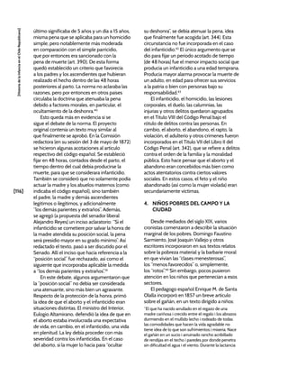 [116]
[Historia
de
la
Infancia
en
el
Chile
Republicano]
último significaba de 5 años y un día a 15 años,
misma pena que se aplicaba para un homicidio
simple; pero notablemente más moderada
en comparación con el simple parricidio,
que por entonces era sancionado con la
pena de muerte (art. 390). De esta forma
quedó establecido un criterio que favorecía
a los padres y los ascendientes que hubieran
realizado el hecho dentro de las 48 horas
posteriores al parto. La norma no aclaraba las
razones, pero por entonces en otros países
circulaba la doctrina que atenuaba la pena
debido a factores morales, en particular, el
ocultamiento de la deshonra.40
Esto queda más en evidencia si se
sigue el debate de la norma. El proyecto
original contenía un texto muy similar al
que finalmente se aprobó. En la Comisión
redactora (en su sesión del 3 de mayo de 1872)
se hicieron algunas acotaciones al artículo
respectivo del código español. Se estableció
fijar en 48 horas, contados desde el parto, el
tiempo dentro del cual debía producirse la
muerte, para que se considerara infanticidio.
También se consideró que no solamente podía
actuar la madre y los abuelos maternos (como
indicaba el código español), sino también
el padre, la madre y demás ascendientes
legítimos o ilegítimos, y adicionalmente
“los demás parientes y extraños”. Además,
se agregó (a propuesta del senador liberal
Alejandro Reyes) un inciso aclaratorio: “Si el
infanticidio se cometiere por salvar la honra de
la madre atendida su posición social, la pena
será presidio mayor en su grado mínimo”. Así
redactado el texto, pasó a ser discutido por el
Senado. Allí el inciso que hacía referencia a la
“posición social” fue rechazado, así como el
siguiente que incorporaba aplicable la medida
a “los demás parientes y extraños”.41
En este debate, algunos argumentaron que
la “posición social” no debía ser considerada
una atenuante, sino más bien un agravante.
Respecto de la protección de la honra, primó
la idea de que el aborto y el infanticidio eran
situaciones distintas. El ministro del Interior,
Eulogio Altamirano, defendió la idea de que en
el aborto estaba involucrada una expectativa
de vida; en cambio, en el infanticidio, una vida
en plenitud. La ley debía proceder con más
severidad contra los infanticidas. En el caso
del aborto, si la mujer lo hacía para “ocultar
su deshonra”, se debía atenuar la pena, idea
que finalmente fue acogida (art. 344). Esta
circunstancia no fue incorporada en el caso
del infanticidio.42
El único argumento que se
dio para fijar un periodo acotado de tiempo
(de 48 horas) fue el menor impacto social que
producía un infanticidio a una edad temprana.
Producía mayor alarma provocar la muerte de
un adulto, en edad para ofrecer sus servicios
a la patria o bien con personas bajo su
responsabilidad.43
El infanticidio, el homicidio, las lesiones
corporales, el duelo, las calumnias, las
injurias y otros delitos quedaron agrupados
en el Título VIII del Código Penal bajo el
rótulo de delitos contra las personas. En
cambio, el aborto, el abandono, el rapto, la
violación, el adulterio y otros crímenes fueron
incorporados en el Título VII del Libro II del
Código Penal (art. 342), que se refiere a delitos
contra el orden de la familia y la moralidad
pública. Esto hace pensar que el aborto y el
abandono eran concebidos más bien como
actos atentatorios contra ciertos valores
sociales. En estos casos, el feto y el niño
abandonado (así como la mujer violada) eran
secundariamente víctimas.
4. NIÑOS POBRES DEL CAMPO Y LA
CIUDAD
Desde mediados del siglo XIX, varios
cronistas comenzaron a describir la situación
marginal de los pobres. Domingo Faustino
Sarmiento, José Joaquín Vallejo y otros
escritores incorporaron en sus textos relatos
sobre la pobreza material y la barbarie moral
en que vivían las “clases menesterosas”,
los “menos favorecidos” o, simplemente,
los “rotos”.44
Sin embargo, pocos pusieron
atención en los niños que pertenecían a esos
sectores.
El pedagogo español Enrique M. de Santa
Olalla incorporó en 1857 un breve artículo
sobre el gañán, en un texto dirigido a niños:
“El que ha nacido arrullado en el regazo de una
madre cariñosa i crecido entre el regalo i los abrazos
durmiendo en el mullido lecho i rodeado de todas
las comodidades que hacen la vida agradable no
tiene idea de lo que son sufrimientos i miseria. Nace
el gañán en un sucio i arruinado rancho acribillado
de rendijas en el techo i paredes por donde penetra
sin dificultad el agua i el viento. Durante la lactancia
 