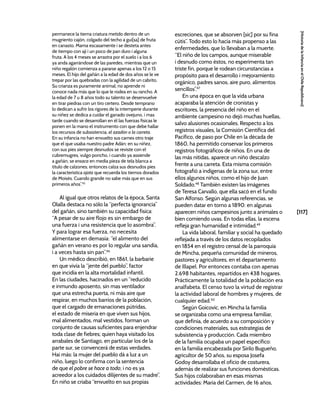 [117]
[Historia
de
la
Infancia
en
el
Chile
Republicano]
permanece la tierna criatura metido dentro de un
mugriento cajón, colgado del techo a gui[sa] de fruta
en canasto. Mama escasamente i se desteta antes
de tiempo con ají i un poco de pan duro i alguna
fruta. A los 4 meses se arrastra por el suelo i a los 6
ya anda agarrándose de las paredes, mientras que un
niño regalón comienza a pararse apenas a los 12 o 15
meses. El hijo del gañán a la edad de dos años se le ve
trepar por las quebradas con la agilidad de un cabrito.
Su crianza es puramente animal; no aprende ni
conoce nada más que lo que le rodea en su rancho. A
la edad de 7 u 8 años todo su talento se desenvuelve
en tirar piedras con un tiro certero. Desde temprano
lo dedican a sufrir los rigores de la intemperie durante
su niñez se dedica a cuidar el ganado ovejuno, i mas
tarde cuando se desarrollan en él las fuerzas físicas le
ponen en la mano el instrumento con que debe hallar
los recursos de subsistencia, el azadón o la carreta.
En su infancia no han envuelto sus carnes otro traje
que el que usaba nuestro padre Adán; en su niñez,
con sus pies siempre desnudos se reviste con el
cubremugres, vulgo poncho, i cuando ya assiende
a gañán, se ensaca en media pieza de tela blanca a
título de calzones; entonces calza sus desnudos pies
la característica ojota que recuerda los tiernos dorados
de Moisés. Cuando grande no sabe más que en sus
primeros años”.45
Al igual que otros relatos de la época, Santa
Olalla destaca no sólo la “perfecta ignorancia”
del gañán, sino también su capacidad física:
“A pesar de su aire flojo es sin embargo de
una fuerza i una resistencia que lo asombra”.
Y para lograr esa fuerza, no necesita
alimentarse en demasía: “el alimento del
gañán en verano es por lo regular una sandía,
i a veces hasta sin pan”.46
Un médico describió, en 1861, la barbarie
en que vivía la “jente del pueblo”, factor
que incidía en la alta mortalidad infantil.
En las ciudades, hacinados en un “reducido
e inmundo aposento, sin mas ventilador
que una estrecha puerta, ni más aire que
respirar, en muchos barrios de la población,
que el cargado de emanaciones pútridas,
el estado de miseria en que viven sus hijos,
mal alimentados, mal vestidos, forman un
conjunto de causas suficientes para enjendrar
toda clase de fiebres; quien haya visitado los
arrabales de Santiago, en particular los de la
parte sur, se convencerá de estas verdades.
Hai más: la mujer del pueblo dá a luz a un
niño, luego lo confirma con la sentencia
de que el pobre se hace a todo; i no es ya
acreedor a los cuidados dilijentes de su madre”.
En niño se criaba “envuelto en sus propias
escreciones, que se absorven [sic] por su fina
cútis”. Todo esto lo hacía más propenso a las
enfermedades, que lo llevaban a la muerte.
“El niño de los campos, aunque miserable
i desnudo como éstos, no esperimenta tan
triste fin, porque le rodean circunstancias a
propósito para el desarrollo i mejoramiento
orgánico, padres sanos, aire puro, alimentos
sencillos”.47
En una época en que la vida urbana
acaparaba la atención de cronistas y
escritores, la presencia del niño en el
ambiente campesino no dejó muchas huellas,
salvo alusiones ocasionales. Respecto a los
registros visuales, la Comisión Científica del
Pacífico, de paso por Chile en la década de
1860, ha permitido conservar los primeros
registros fotográficos de niños. En una de
las más nítidas, aparece un niño descalzo
frente a una carreta. Esta misma comisión
fotografió a indígenas de la zona sur, entre
ellos algunos niños, como el hijo de Juan
Soldado.48
También existen las imágenes
de Teresa Carvallo, que ella sacó en el fundo
San Alfonso. Según algunas referencias, se
pueden datar en torno a 1890: en algunas
aparecen niños campesinos junto a animales o
bien comiendo uvas. En todas ellas, la escena
refleja gran humanidad e intimidad.49
La vida laboral, familiar y social ha quedado
reflejada a través de los datos recopilados
en 1854 en el registro censal de la parroquia
de Mincha, pequeña comunidad de mineros,
pastores y agricultores, en el departamento
de Illapel. Por entonces contaba con apenas
2.698 habitantes, repartidos en 438 hogares.
Prácticamente la totalidad de la población era
analfabeta. El censo tuvo la virtud de registrar
la actividad laboral de hombres y mujeres, de
cualquier edad.50
Según Goicovic, en Mincha la familia
se organizaba como una empresa familiar,
que definía, de acuerdo a su composición y
condiciones materiales, sus estrategias de
subsistencia y producción. Cada miembro
de la familia ocupaba un papel específico:
en la familia encabezada por Sirilo Bugueño,
agricultor de 50 años, su esposa Josefa
Godoy desarrollaba el oficio de costurera,
además de realizar sus funciones domésticas.
Sus hijos colaboraban en esas mismas
actividades: María del Carmen, de 16 años,
 