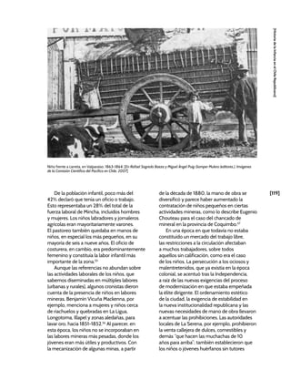 [119]
[Historia
de
la
Infancia
en
el
Chile
Republicano]
De la población infantil, poco más del
42% declaró que tenía un oficio o trabajo.
Esto representaba un 28% del total de la
fuerza laboral de Mincha, incluidos hombres
y mujeres. Los niños labradores y jornaleros
agrícolas eran mayoritariamente varones.
El pastoreo también quedaba en manos de
niños, en especial los más pequeños, en su
mayoría de seis a nueve años. El oficio de
costurera, en cambio, era predominantemente
femenino y constituía la labor infantil más
importante de la zona.55
Aunque las referencias no abundan sobre
las actividades laborales de los niños, que
sabemos diseminadas en múltiples labores
(urbanas y rurales), algunos cronistas dieron
cuenta de la presencia de niños en labores
mineras. Benjamín Vicuña Mackenna, por
ejemplo, menciona a mujeres y niños cerca
de riachuelos y quebradas en La Ligua,
Longotoma, Illapel y zonas aledañas, para
lavar oro, hacia 1851-1852.56
Al parecer, en
esta época, los niños no se incorporaban en
las labores mineras más pesadas, donde los
jóvenes eran más útiles y productivos. Con
la mecanización de algunas minas, a partir
de la década de 1880, la mano de obra se
diversificó y parece haber aumentado la
contratación de niños pequeños en ciertas
actividades mineras, como lo describe Eugenio
Chouteau para el caso del chancado de
mineral en la provincia de Coquimbo.57
En una época en que todavía no estaba
constituido un mercado del trabajo libre,
las restricciones a la circulación afectaban
a muchos trabajadores, sobre todos
aquellos sin calificación, como era el caso
de los niños. La persecución a los ociosos y
malentretenidos, que ya existía en la época
colonial, se acentuó tras la Independencia,
a raíz de las nuevas exigencias del proceso
de modernización en que estaba empeñada
la élite dirigente. El ordenamiento estético
de la ciudad, la exigencia de estabilidad en
la nueva institucionalidad republicana y las
nuevas necesidades de mano de obra llevaron
a acentuar las prohibiciones. Las autoridades
locales de La Serena, por ejemplo, prohibieron
la venta callejera de dulces, comestibles y
demás “que hacen las muchachas de 10
años para arriba”; también establecieron que
los niños o jóvenes huérfanos sin tutores
Niño frente a carreta, en Valparaíso, 1863-1864. [En Rafael Sagredo Baeza y Miguel Ángel Puig-Samper Mulero (editores.), Imágenes
de la Comisión Científica del Pacífico en Chile, 2007]
 