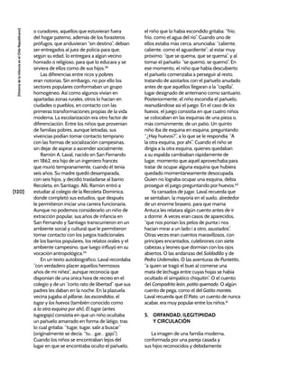 [120]
[Historia
de
la
Infancia
en
el
Chile
Republicano]
o curadores, aquellos que estuvieran fuera
del hogar paterno, además de los forasteros
prófugos, que anduvieran “sin destino”, debían
ser entregados al juez de policía para que,
según su edad, lo entregara a algún vecino
honrado o religioso, para que lo educara y se
sirviera de ellos como de sus hijos.58
Las diferencias entre ricos y pobres
eran notorias. Sin embargo, no por ello los
sectores populares conformaban un grupo
homogéneo. Así como algunos vivían en
apartadas zonas rurales, otros lo hacían en
ciudades o pueblos, en contacto con las
primeras transformaciones propias de la vida
moderna. La escolarización era otro factor de
diferenciación. Entre los niños que provenían
de familias pobres, aunque letradas, sus
vivencias podían tomar contacto temprano
con las formas de socialización campesinas,
sin dejar de aspirar a ascender socialmente.
Ramón A. Laval, nacido en San Fernando
en 1862, era hijo de un ingeniero francés
que murió tempranamente, cuando él tenía
seis años. Su madre quedó desamparada,
con seis hijos, y decidió trasladarse al barrio
Recoleta, en Santiago. Allí, Ramón entró a
estudiar al colegio de la Recoleta Dominica,
donde completó sus estudios, que después
le permitieron iniciar una carrera funcionaria.
Aunque no podemos considerarlo un niño de
extracción popular, sus años de infancia en
San Fernando y Santiago transcurrieron en un
ambiente social y cultural que le permitieron
tomar contacto con los juegos tradicionales
de los barrios populares, los relatos orales y el
ambiente campesino, que luego influyó en su
vocación antropológica.59
En un texto autobiográfico, Laval recordaba
“con verdadero placer aquellos hermosos
años de mi niñez”, aunque reconocía que
disponían de una única hora de recreo en el
colegio y de un “corto rato de libertad” que sus
padres les daban en la noche. En la plazuela
vecina jugaba al pillarse, las escondidas, el
tugar y los huevos (también conocido como
a la otra esquina por ahí). El tugar (antes
tugargajo) consistía en que un niño ocultaba
un pañuelo amarrado en forma de látigo, tras
lo cual gritaba: “tugar, tugar, salir a buscar”
(originalmente se decía: “tu… gar… gajo”).
Cuando los niños se encontraban lejos del
lugar en que se encontraba oculto el pañuelo,
el niño que lo había escondido gritaba: “frío,
frío, como el agua del río”. Cuando uno de
ellos estaba más cerca, anunciaba: “caliente,
caliente, como el aguardiente”; al estar muy
próximo: “que se quema, que se quema”, y al
tomar el pañuelo: “se quemó, se quemó”. En
ese momento, el niño que había descubierto
el pañuelo comenzaba a perseguir al resto,
tratando de azotarlos con el pañuelo anudado
antes de que aquéllos llegaran a la “capilla”,
lugar designado de antemano como santuario.
Posteriormente, el niño escondía el pañuelo,
reanudándose así el juego. En el caso de los
huevos, el juego consistía en que cuatro niños
se colocaban en las esquinas de una pieza o,
más comúnmente, de un patio. Un quinto
niño iba de esquina en esquina, preguntando:
“¿Hay huevos?”, a lo que se le respondía: “A
la otra esquina, por ahí”. Cuando el niño se
dirigía a la otra esquina, quienes quedaban
a su espalda cambiaban rápidamente de
lugar, momento que aquél aprovechaba para
tratar de ocupar alguna esquina que hubiera
quedado momentáneamente desocupada.
Quien no lograba ocupar una esquina, debía
proseguir el juego preguntando por huevos.60
Ya cansados de jugar, Laval recuerda que
se sentaban, la mayoría en el suelo, alrededor
de un enorme brasero, para que mama
Antuca les relatara algún cuento antes de ir
a dormir. A veces eran casos de aparecidos,
“que nos ponian los pelos de punta i nos
hacian mirar a un lado i a otro, asustados”.
Otras veces eran cuentos maravillosos, con
príncipes encantados, culebrones con siete
cabezas y leones que dormían con los ojos
abiertos. O las andanzas del Soldadillo y de
Pedro Urdemales. O las aventuras de Puntetito,
“a quien se tragó el buei al comerse una
mata de lechuga entre cuyas hojas se había
ocultado el simpático chiquitín”. O el cuento
del Compadrito león, potito quemado. O algún
cuento de pega, como el del Gatito montés.
Laval recuerda que El Pato, un cuento de nunca
acabar, era muy popular entre los niños.61
5. ORFANDAD, ILEGITIMIDAD
Y CIRCULACIÓN
La imagen de una familia moderna,
conformada por una pareja casada y
sus hijos reconocidos y debidamente
 