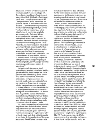 [121]
[Historia
de
la
Infancia
en
el
Chile
Republicano]
bautizados, comenzó a fortalecerse, a nivel
ideológico, desde mediados del siglo XIX.
Sin embargo, más allá del reforzamiento de
este modelo ideal, debido a la influencia del
catolicismo y también a consecuencia del
“aburguesamiento” en las costumbres, las
prácticas sociales se mantuvieron bastante
estables. La estructura familiar, por ejemplo,
mantuvo cierta heterogeneidad y la familia
“nuclear moderna” no se impuso sobre
otras formas de convivencia, ampliadas
y monoparentales. Cavieres y Salinas,
en un estudio sobre Los Andes, entre
1835 y 1865, señalan que los patrones de
residencia estuvieron más bien influidos por
las condiciones laborales y sociales. En las
haciendas, los matrimonios eran más tardíos
y era hegemónica la presencia de familias
nucleares, conformadas por ambos padres
y sus respectivos hijos. En las pequeñas
propiedades, la situación era más diversa, con
una menor tasa de masculinidad (debido a
la rotación laboral) y una mayor proporción
de hogares encabezados por mujeres y de
familias ampliadas, constituidas por parientes
colaterales y residentes sin relación de
parentesco.62
La ilegitimidad, por su parte, siguió
teniendo gran presencia, con efectos sociales
y materiales muy diversos según afectara a
personas de clase alta o baja. En las familias
más acomodadas, la moral dominante
se expresaba en rígidas sanciones, por
ejemplo, para la mujer que procreaba fuera
del matrimonio. En ese caso, la vergüenza
pública era cuidadosamente resguardada,
ocultando el hecho, forzando la reclusión de
la mujer (generalmente en un monasterio) y
entregando al niño a otra familia. Los efectos
eran muy distintos cuando el hombre de
clase alta tenía un hijo con una mujer de baja
condición social, ya que la situación pasaba
a ser relativamente aceptada y hasta podía
constituir un signo de señorío y poder.
En los sectores populares, el estigma de la
ilegitimidad tenía escaso desarrollo. Incluso
se puede afirmar que esta condición era la
más común. Aunque la Iglesia promovía el
matrimonio consagrado y legítimo ante la ley
divina, la mayor parte de la población estaba
en condición de “amancebamiento”. Como ya
vimos, para Gabriel Salazar este rasgo sería
indicativo de la disolución de la estructura
familiar en los sectores populares, afirmación
que no parece fácil de sostener, a menos que
se esté pensando únicamente en el modelo
nuclear. Según este mismo autor, la temprana
sociabilidad del niño en su condición de
“huacho” se habría transformado en un
factor decisivo para la conformación de una
identidad popular autónoma y rebelde.63
Más
lejos llega Sonia Montecino al considerar que
esta condición fue central en la conformación
de la identidad mestiza en Latinoamérica.64
Cuando nacían hijos ilegítimos,
rápidamente actuaban las redes informales
de crianza, que compensaban de forma
parcial la condición de marginalidad en que
se encontraba el recién nacido. Aunque
el estatuto jurídico no estaba regulado,
la entrega de niños actuaba como un
mecanismo de “adopción” temporal.
Este tenía un componente económico,
porque generalmente los niños constituían
mano de obra para sus sostenedores.
Sin embargo, también había elementos
afectivos involucrados. Goicovic deja esto
en evidencia al observar una serie de
testamentos de mujeres entre 1750 y 1850,
en Illapel y Valparaíso. En ellos detectó varias
modalidades para ayudar a los hijos ilegítimos.
Cita el caso de Pascuala Álvarez, quien, en
1802, reconoció que su hijo natural, Manuel
Olivares, la había alimentado y mantenido
en su casa durante los últimos seis años. En
retribución, le entregó parte de la hacienda
Huentelauquén “por sus servicios desde
niño, porque ha sido el único que me ha
asistido y tenido en su casa donde quiera que
estuviese”.65
Revisando estos testamentos,
Goicovic también descubrió que muchas
mujeres beneficiaban en sus testamentos a
personas que habían criado desde niño.66
El estatus jurídico y social de los
hijos ilegítimos se modificó a partir de la
promulgación del Código Civil en 1855, texto
que entró en aplicación en 1857. Este código
estableció una diferencia mucho más nítida
entre hijos legítimos e ilegítimos, y dentro
de estos últimos, entre naturales, de dañado
ayuntamiento y simplemente ilegítimos (arts.
35 a 39). Por ejemplo, se hizo más difícil el
reconocimiento de la paternidad y, al parecer,
la situación de los hijos naturales pasó a ser
 