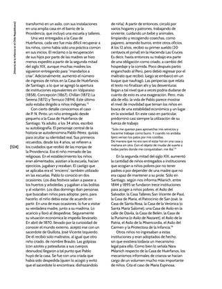 [124]
[Historia
de
la
Infancia
en
el
Chile
Republicano]
transformó en un asilo, con sus instalaciones
en una amplia casa en el barrio de la
Providencia, que incluyó una escuela y talleres.
Una vez entregados a la Casa de
Huérfanos, cada vez fue más difícil recuperar a
los niños, como había sido una práctica común
en sus inicios. El reclamo o la recuperación
de sus hijos por parte de las madres se hizo
menos expedito a partir de la segunda mitad
del siglo XIX, aunque muchas madres los
siguieron entregando para “mandarlos a
criar”. Adicionalmente, aumentó el número
de ingresos de niños en la Casa de Huérfanos
de Santiago, a lo que se agregó la apertura
de instituciones equivalentes en Valparaíso
(1858), Concepción (1867), Chillán (1872) La
Serena (1872) y Temuco (1894). Este último
asilo estaba dirigido a niños indígenas.72
Con cierto detalle conocemos el caso
de P. N. Pinto, un niño entregado desde
pequeño a la Casa de Huérfanos de
Santiago. Ya adulto, a los 34 años, escribió
su autobiografía. El personaje central de la
historia se autodenomina Pablo Pérez, quizás
para ocultar su identidad real. Sus primeros
recuerdos, desde los 4 años, se refieren a
los cuidados que recibió de las monjas de
la Providencia. Era el niño mimado de las
religiosas. En el establecimiento los niños
eran alimentados, asistían a la escuela, hacían
ejercicios, jugaban y rezaban. El castigo que
se aplicaba era el “encierro”, también utilizado
en las escuelas. Pablo lo conoció en dos
ocasiones. Los días festivos salían a pasear a
los huertos y arboledas, y jugaban a las bolitas
y al volantín. Los días domingo iban personas
que buscaban niños para adoptar, pero, para
hacerlo, el niño debía estar de acuerdo en
partir. En una de esas ocasiones, lo fue a visitar
su verdadera madre, junto a su madrina. Lo
acarició y lloró al despedirse. Seguramente
su situación económica le impedía llevárselo.
En abril de 1870, llevado por la curiosidad de
conocer el mundo externo, aceptó irse con un
sacerdote de Quillota, José Vicente Izquierdo.
De él recibió sólo maltratos, al igual que otro
niño criado, de nombre Braulio. Las golpizas
(con azotes y pateaduras a sus cuerpos
desnudos) llegaron a tal punto que Pablo
huyó de la casa. Se fue con una criada que
había sido despedida (quien lo acogió y evitó
que el sacerdote lo encontrara, disfrazándolo
de niña). A partir de entonces, circuló por
varios hogares y patrones, trabajando de
sirviente, cuidando un bebé y animales,
limpiando y recogiendo cosechas, como
pajarero, arreando burros, entre otros oficios.
A los 12 años, recibió su primer sueldo (20
centavos el jornal) en la Hacienda Las Cruces.
Es decir, hasta entonces su trabajo era parte
de una obligación como criado, a cambio del
hospedaje y la comida. Poco después partió
enganchado al Perú, pero debió regresar por el
maltrato que recibió; luego se embarcó en un
buque que naufragó. Las peripecias que relata
el texto no finalizan ahí y las desventuras
llegan a tal nivel que a veces podría dudarse de
cuánto de esto es una exageración. Pero, más
allá de ello, la vida de Pablo parece mostrar
el nivel de movilidad que tenían los niños en
busca de una estabilidad económica y un lugar
en la sociedad. En este caso en particular,
predominó casi siempre la utilización de su
fuerza de trabajo:
“Solo me querían para aprovechar mis servicios y
hacerme trabajar como burro. Y cuando no andaba
lijero venían los palos por mis costillas.
De manera que no era raro el estar hoi en una casa y
mañana en otra. Con el objeto de mudar de suerte a
todas partes donde me conquistaban, me iba”.73
En la segunda mitad del siglo XIX, aumentó
la cantidad de niños entregados a instituciones
que acogían a niños pobres por no tener
padres o por depender de una madre que no
era capaz de mantener a su prole. Sólo en
Santiago, según nos informa Milanich, entre
1844 y 1895 se fundaron trece instituciones
para acoger a niños pobres: el Asilo del
Salvador, la Casa Talleres San Vicente de Paul,
la Casa de María, el Patrocinio de San José, la
Casa de Santa Rosa, la Casa de la Verónica (o
Santa María Salomé), una Casa de Asilo en la
calle de Dávila, la Casa de Belén, la Casa de
la Purísima (o Asilo de Nazaret), el Asilo de la
Patria, el Asilo de la Misericordia, el Asilo del
Carmen y la Protectora de la Infancia.74
Otros niños no ingresaban a estas
instituciones y eran adoptados de hecho,
sin que existiera todavía un mecanismo
legal para ello. Como bien lo señala Nara
Milanich respecto de la Casa de Huérfanos, los
mecanismos informales de crianza se hacían
cargo de un volumen mucho más importante
de niños. Cita el caso de María Espinosa,
 