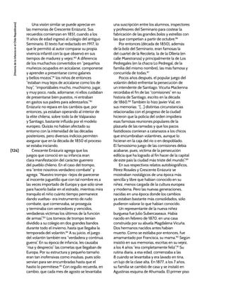 [126]
[Historia
de
la
Infancia
en
el
Chile
Republicano]
Una visión similar se puede apreciar en
las memorias de Crescente Errázuriz. Sus
recuerdos comienzan en 1851, cuando a los
11 años de edad ingresó al colegio del antiguo
Seminario. El texto fue redactado en 1917, lo
que le permitió al autor comparar su propia
vivencia infantil con la que observó en sus
tiempos de madurez y vejez.80
A diferencia
de los muchachos convertidos en “pequeños
muñecos ocupados en acicalarse, componerse
y aprender a presentarse como galanes
y bellos mozos”,81
los niños de entonces
“estaban muy lejos de acicalarse como los de
hoy”, “importábales mucho, muchísimo, jugar,
y muy poco, nada, adornarse; ni ellos cuidaban
de presentarse bien puestos, ni entraban
en gastos sus padres para aderezarlos.”82
Errázuriz no repara en los cambios que, por
entonces, ya estaban operando al interior de
la elite chilena, sobre todo la de Valparaíso
y Santiago, bastante influida por el modelo
europeo. Quizás no habían afectado su
entorno con la intensidad de las décadas
posteriores, pero diversos indicios permiten
asegurar que en la década de 1850 el proceso
se estaba iniciando.
Crescente Errázuriz agrega que los
juegos que conoció en su infancia eran
clara manifestación del carácter guerrero
del pueblo chileno. En el caso del trompo,
era “entre nosotros verdadero combate” y
agrega: “Nuestro trompo –lejos de parecerse
al inocente juguetillo que con tal nombre es a
las veces importado de Europa y que sólo sirve
para hacerlo bailar en el estrado, mientras mira
tranquilo el niño cuánto tiempo permanece
dando vueltas– era instrumento de rudo
combate, que comenzaba, se proseguía
y terminaba con vencedores y vencidos,
verdaderas víctimas los últimos de la función
de armas”.83
Los torneos de trompo tenían
dividido a su colegio en dos grandes bandos
durante todo el invierno, hasta que llegaba la
temporada del volantín.84
A su juicio, el juego
del volantín también era “verdadera y continua
guerra”. En su época de infancia, les causaba
“risa y desprecio” las cometas que llegaban de
Europa. Por su estructura y pequeño tamaño
eran tan inofensivas como insulsas, pues sólo
servían para ser encumbradas hasta que el
hastío lo permitiese.85
Con orgullo recuerda, en
cambio, que cada mes de agosto se levantaba
una suscripción entre los alumnos, inspectores
y profesores del Seminario para costear la
fabricación de las grandes bolas y estrellas con
las que competían a partir de octubre.86
Por entonces (década de 1850), además
de la bola del Seminario, eran famosas la
del cuartel de la Recoleta, la de la Ollería (en
calle Maestranza) y principalmente la de Los
Pedregales (en la chacra Lo Pedregal, de la
familia del mismo nombre), las más famosa y
concurrida de todas.87
Pocos años después, el popular juego del
volantín debió enfrentar la persecución de
un intendente de Santiago. Vicuña Mackenna
recordaba el fin de las “comisiones” en su
historia de Santiago, escrito en la década
de 1860.88
También lo hizo Javier Vial, en
sus memorias: “[…] distintas circunstancias
relacionadas con el progreso de la ciudad
hicieron que la policía del orden impidiera
esas famosas reuniones populares de la
plazuela de las ramadas y que los pacos
fastidiosos corrieran a catanazos a los chicos
que encumbraban volantines, aunque lo
hicieran en la caja del río o en despoblado.
El famosísimo juego de las comisiones debía
acabarse, pues, víctima de la persecución
edilicia que ha logrado al fin hacer de la capital
de este país la ciudad más triste del mundo”.89
En sus respectivos relatos autobiográficos,
Pérez Rosales y Crescente Errázuriz se
mostraban nostálgicos de una época más
sencilla y libre que habían conocido en su
niñez, menos cargada de la cultura europea
y moderna. Pero las nuevas generaciones,
nacidas en una época donde los cambios
ya estaban bastante más consolidados, sólo
pudieron valorar lo que habían conocido.
Un representante de la nueva niñez
burguesa fue Julio Subercaseaux. Había
nacido en febrero de 1870, en una casa
construida por su abuela Magdalena Vicuña.
Dos hermanos nacidos antes habían
muerto. Como se estilaba por entonces, fue
amamantado por Francisca, su mama.90
Según
insistió en sus memorias, escritas en su vejez,
a los 4 años “era completamente feliz”.91
Su
rutina diaria, a esa edad, comenzaba a las
8 cuando se levantaba y era lavado en tina,
un lujo de la clase alta. En 1877, a los 7 años,
su familia se cambió de casa y se instaló en
Agustinas esquina de Ahumada. El primer piso
 