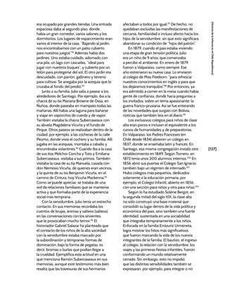 [127]
[Historia
de
la
Infancia
en
el
Chile
Republicano]
era ocupado por grandes tiendas. Una entrada
espaciosa daba al segundo piso, donde
había un gran comedor, varios salones y los
dormitorios. Los lugares de esparcimiento eran
varios al interior de la casa: “Bajando al jardín,
nos encontrábamos con un patio cubierto
para nuestros juegos”.92
Además había dos
jardines. Uno estaba cuidado, adornado con
una pila, un lago con cascadas, “ideal para
jugar con nuestros buques”; y cubierto por un
telón para protegerse del sol. El otro jardín era
descuidado, con parrón, gallinero y terreno
para cultivar. Se anegaba por la acequia que lo
cruzaba al fondo del predio.93
Junto a su familia, Julio salía a pasear a los
alrededores de Santiago. Por ejemplo, iba a la
chacra de su tía Mariana Browne de Ossa, en
Ñuñoa, donde paseaba en mampato todas las
mañanas. Allí había una laguna para bañarse
y viajar en vaporcitos de cuerda y de vapor.
También visitaba la chacra Subercaseaux con
su abuela Magdalena Vicuña y el fundo de
Pirque. Otros paseos se realizaban dentro de la
ciudad, por ejemplo, a las cocheras de la calle
Peumo, donde vivía el cochero y su familia. Allí
jugaba en las acequias, montaba a caballo y
encumbraba volantines.94
Cuando iba a la casa
de sus tíos Melchor Concha y Toro y Emiliana
Subercaseaux, visitaba a sus primos. También
visitaba la casa de su tía Manuela, casada con
don Nemesio Vicuña, de quienes eran vecinos,
y la quinta de su tío Benjamín Vicuña, en el
camino de Cintura, hoy Vicuña Mackenna.95
Como se puede apreciar, se trataba de una
red de relaciones familiares que se mantenía
activa y que formaba parte de la experiencia
social más temprana.
Con la servidumbre, Julio tenía un estrecho
contacto. En sus memorias recordaba los
cuentos de brujas, ánimas y salteos (salteos)
en las conversaciones con los sirvientes,
que le provocaban mucho temor.96
El
historiador Gabriel Salazar ha planteado que
el contacto de los niños de la alta sociedad
con la servidumbre estaba marcado por
la subordinación y tempranas formas de
dominación, bajo la forma de pegatas, es
decir, bromas o burlas que podían llegar a
la crueldad. Ejemplifica esta actitud en una
que menciona Ramón Subercaseaux en sus
memorias, aunque este testimonio más bien
resalta que las travesuras de sus hermanos
afectaban a todos por igual.97
De hecho, no
quedaban excluidas las manifestaciones de
cercanía, familiaridad e incluso afecto hacia los
hijos de la servidumbre, sin que esto significara
abandonar su condición de “hijos del patrón”.
En 1879, cuando el país estaba viviendo
una etapa de gran tensión política, Julio
era un niño de 9 años, que comenzaba
a percibir el ambiente. En enero de 1879
fueron a Valparaíso, como siempre. Ese
año estrenaron su nueva casa. Lo enviaron
al colegio de Miss Freeborn: “para refrescar
nuestros conocimientos en inglés y para que
los dejáramos tranquilos”.98
Por entonces, ya
era admitido a comer en la mesa cuando había
gente de confianza, donde hacía preguntas a
los invitados, sobre un tema apasionante: la
guerra franco-prusiana. Así se fue enterando
de las novedades que surgían con Bolivia,
noticias que también leía en el diario.99
Los exclusivos colegios para niños de clase
alta eran pocos e incluían el equivalente a los
cursos de humanidades y de preparatorias.
En Valparaíso, los Padres Franceses (en
Chile desde 1834) abrieron un colegio en
1837, donde se enseñaba latín y francés. En
Santiago, esa misma congregación instaló otro
establecimiento en 1849. Según Tornero, en
1872 tenía unos 200 alumnos internos.100
En
1856 abrió sus puertas el Colegio San Ignacio,
también bajo un régimen de internado.101
Hubo colegios más pequeños, dedicados
solamente a la educación primaria, por
ejemplo, el Colegio Infantil, abierto en 1856,
con una sección para niños y otra para niñas.102
Según lo ha estudiado Solène Bergot, en
la segunda mitad del siglo XIX, la clase alta
no sólo construyó una base material que
consolidó su lugar dentro de la vida política y
económica del país, sino también una fuerte
identidad, sustentada en una sociabilidad
que integraba tempranamente a los niños.
Enfocada en la familia Errázuriz Urmeneta,
logra mostrar los hitos más significativos
que fueron marcando la vida de los nuevos
integrantes de la familia. El bautizo, el ingreso
al colegio, la relación con la servidumbre, los
viajes y las primeras fiestas infantiles, fueron
conformando un mundo relativamente
cerrado. Sin embargo, esto no impidió
que las distintas sensibilidades también se
expresaran, por ejemplo, para integrar o no
 