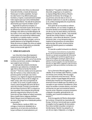 [128]
[Historia
de
la
Infancia
en
el
Chile
Republicano]
tempranamente a los niños a la vida social
fuera de la familia, a través de fastuosas
fiestas que no todos aceptaban. Aunque
los roles fueron muy diferenciados para
hombres y mujeres, ocasionalmente también
hubo espacio para que cierta individualidad
lograra desarrollarse, más allá de los patrones
dominantes que imponía el deber social.103
Siguiendo los patrones europeos, el
vestuario iba marcando el paso de los años y
las diferencias entre hombres y mujeres. Sin
embargo, esto último se iniciaba después de
los cuatro o cinco años. Bajo esa edad, niñas y
niños usaban una vestimenta indiferenciada,
semejante a un vestido amplio o camisón,
con abundantes blondas y encajes, como se
puede observar en las fotografías de época.
Antes de entrar al colegio, los niños ya usaban
pantalones cortos. Esta práctica se extendió
hasta comienzos del siglo XX.104
7. NIÑAS DE CLASE ALTA
Las niñas de la clase alta empezaron
a experimentar formas diferenciadas de
crianza durante el siglo XIX, como fruto de los
cambios económicos, sociales e ideológicos
que surgieron por entonces.
Un ejemplo del ambiente de devoto
catolicismo que sobrevivía a mediados del
siglo XIX lo ofrece la familia Fernández
Concha.105
Tanto los criados como los patrones
iban de mañana a misa, todos los días. Los
primeros partían al templo a las 5 de la
mañana y a su regreso le seguían los patrones.
“Ninguno de los niños se iba al colegio sin
haber, antes, oído misa acompañado de
su madre”. En la noche, el padre rezaba el
rosario y leía la biografía del santo del día al
resto de la familia, incluida la servidumbre.
Al morir Rosa Concha en 1872, su esposo se
hizo sacerdote. Este ambiente de profunda
devoción seguramente influyó en la vida
futura de sus hijos: Rafael se ordenó sacerdote,
Rosa y Josefa fueron religiosas del Buen
Pastor, Rosario tomó los hábitos poco antes
de morir y Domingo fue un destacado político
conservador.106
Martina Barros, nacida en 1850, nos
entrega un testimonio detallado de su
experiencia, en el seno de una familia en
la que confluían el conservadurismo y el
liberalismo.107
Su padre era liberal y algo
descreído, al igual que su tío paterno y
su esposa (Diego Barros Arana y Rosario
Izquierdo Urmeneta). Sin embargo, en
sus primeros años de vida se crió en un
ambiente tradicional, en casa de su abuelo y
su tía, ambos impregnados de una profunda
devoción católica.
Gran parte de sus recuerdos se refieren
a ese ambiente, con sus visitas a la iglesia, al
convento donde se encontraba enclaustrada
una de sus tías, los rezos diarios y las lecturas
piadosas. En casa de su abuelo, “vivía rezando”,
“oyendo leer el Año Cristiano, o la Vida de
Jesucristo, u otros libros de devoción”. Cuando
comenzó a leer, a muy temprana edad, su
madrina le hacía practicar con estos libros
todos los días. De noche, la lectura de los
salmos de David le parecía un verdadero
suplicio.108
En casa de su padre la situación era distinta:
“En la esquina misma teníamos una pieza llena
de sol y de luz exclusivamente para que jugáramos
Manuel y yo, siempre acompañados de una sirviente
que nos vigilaba y de muchísimos juguetes que mi
padre nos encargaba a Europa por cajones. Por las
mañanas las ventanas de la calle estaban siempre
abiertas y nosotros pegados a las rejas llamábamos la
atención con algún dicho o jugarreta a cada uno de los
transeúntes, hasta que la diversión nos llamaba a otra
parte”.109
Con su hermano Manuel jugaba a los
caballos. Él se montaba sobre Martina, y usaba
sus trenzas como riendas. Pero los juegos
no eran solamente entre hermanos: “Por las
tardes, cuando mi papá llegaba del almacén,
la fiesta para nosotros era más grande, pues,
entonces él era el caballo que nos tiraba en un
carruajito en que nosotros montábamos. Otras
veces nos sacaba a comprar dulces y nos hacía
mil bromas con que nos entretenía hasta la
hora de comer. Nosotros comíamos temprano
y después mis padres, generalmente con
invitados, pero nosotros entrábamos a los
postres”.110
Entre los juguetes de Martina destacaban
las muñecas, incluyendo las importadas de
Europa. Ya hemos mencionado que su padre
encargaba muchos juguetes de esos países.
Pero estos también se podían comprar en
tiendas lujosas. Siendo muy pequeña, en
uno de sus viajes a Valparaíso, un amigo de
 