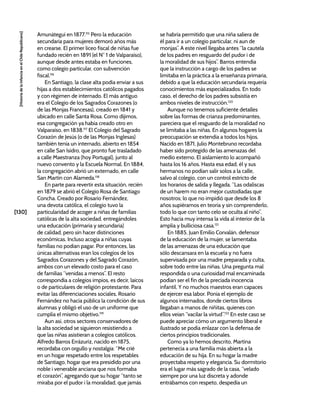 [130]
[Historia
de
la
Infancia
en
el
Chile
Republicano]
Amunátegui en 1877.115
Pero la educación
secundaria para mujeres demoró años más
en crearse. El primer liceo fiscal de niñas fue
fundado recién en 1891 (el N° 1 de Valparaíso),
aunque desde antes estaba en funciones,
como colegio particular, con subvención
fiscal.116
En Santiago, la clase alta podía enviar a sus
hijas a dos establecimientos católicos pagados
y con régimen de internado. El más antiguo
era el Colegio de los Sagrados Corazones (o
de las Monjas Francesas), creado en 1841 y
ubicado en calle Santa Rosa. Como dijimos,
esa congregación ya había creado otro en
Valparaíso, en 1838.117
El Colegio del Sagrado
Corazón de Jesús (o de las Monjas Inglesas)
también tenía un internado, abierto en 1854
en calle San Isidro, que pronto fue trasladado
a calle Maestranza (hoy Portugal), junto al
nuevo convento y la Escuela Normal. En 1884,
la congregación abrió un externado, en calle
San Martín con Alameda.118
En parte para revertir esta situación, recién
en 1879 se abrió el Colegio Rosa de Santiago
Concha. Creado por Rosario Fernández,
una devota católica, el colegio tuvo la
particularidad de acoger a niñas de familias
católicas de la alta sociedad, entregándoles
una educación (primaria y secundaria)
de calidad, pero sin hacer distinciones
económicas. Incluso acogía a niñas cuyas
familias no podían pagar. Por entonces, las
únicas alternativas eran los colegios de los
Sagrados Corazones y del Sagrado Corazón,
ambos con un elevado costo para el caso
de familias “venidas a menos”. El resto
correspondía a colegios impíos, es decir, laicos
o de particulares de religión protestante. Para
evitar las diferenciaciones sociales, Rosario
Fernández no hacía pública la condición de sus
alumnas y obligó el uso de un uniforme que
cumplía el mismo objetivo.119
Aun así, otros sectores conservadores de
la alta sociedad se siguieron resistiendo a
que las niñas asistieran a colegios católicos.
Alfredo Barros Errázuriz, nacido en 1875,
recordaba con orgullo y nostalgia: “Me crié
en un hogar respetado entre los respetables
de Santiago, hogar que era presidido por una
noble i venerable anciana que nos formaba
el corazón”, agregando que su hogar “tanto se
miraba por el pudor i la moralidad, que jamás
se habría permitido que una niña saliera de
él para ir a un colegio particular, ni aun de
monjas”. A este nivel llegaba antes “la cautela
de los padres en resguardo del pudor i de
la moralidad de sus hijos”. Barros entendía
que la instrucción a cargo de los padres se
limitaba en la práctica a la enseñanza primaria,
debido a que la educación secundaria requería
conocimientos más especializados. En todo
caso, el derecho de los padres subsistía en
ambos niveles de instrucción.120
Aunque no tenemos suficiente detalles
sobre las formas de crianza predominantes,
pareciera que el resguardo de la moralidad no
se limitaba a las niñas. En algunos hogares la
preocupación se extendía a todos los hijos.
Nacido en 1871, Julio Montebruno recordaba
haber sido protegido de las amenazas del
medio externo. El aislamiento lo acompañó
hasta los 16 años. Hasta esa edad, él y sus
hermanos no podían salir solos a la calle,
salvo al colegio, con un control estricto de
los horarios de salida y llegada. “Las odaliscas
de un harem no eran mejor custodiadas que
nosotros; lo que no impidió que desde los 8
años supiéramos en teoría y sin comprenderlo,
todo lo que con tanto celo se oculta al niño”.
Esto hacía muy intensa la vida al interior de la
amplia y bulliciosa casa.121
En 1885, Juan Emilio Corvalán, defensor
de la educación de la mujer, se lamentaba
de las amenazas de una educación que
sólo descansara en la escuela y no fuera
supervisada por una madre preparada y culta,
sobre todo entre las niñas. Una pregunta mal
respondida o una curiosidad mal encaminada
podían ser el fin de la preciada inocencia
infantil. Y no muchos maestros eran capaces
de ejercer esa labor. Ponía el ejemplo de
algunos internados, donde ciertos libros
llegaban a manos de niñitas, quienes con
ellos veían “vacilar la virtud”.122
En este caso se
puede apreciar cómo un argumento liberal e
ilustrado se podía enlazar con la defensa de
ciertos principios tradicionales.
Como ya lo hemos descrito, Martina
pertenecía a una familia más abierta a la
educación de su hija. En su hogar la madre
proyectaba respeto y elegancia. Su dormitorio
era el lugar más sagrado de la casa, “velado
siempre por una luz discreta y adonde
entrábamos con respeto, despedía un
 