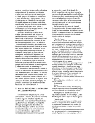 [131]
[Historia
de
la
Infancia
en
el
Chile
Republicano]
perfume exquisito y tenia un orden y limpieza
extraordinarios”. “A nosotros nos mimaba
mucho, pero nos imponía más respeto que
mi papá, pues con él jugábamos a toda hora
y hasta peleábamos a nuestro gusto, como
si hubiera sido un chiquillo de nuestra edad.
Mi papá la adoraba, se extasiaba mirándola
cuando salía, siempre elegantemente vestida,
a tomar su carruaje, para hacer visitas, y
volviéndose nos decía con tono festivo y muy
complacido: ‘Allí va la leona’”.123
A diferencia de lo que ocurría con su
madre, Martina recuerda que su padre le
perdonaba todas sus travesuras. En una
ocasión, de vacaciones en Valparaíso, el hotel
donde se hospedaban fue escenario de una
de ellas, protagonizada junto a su hermano:
“nosotros éramos dueños y señores en aquel
hotel donde hacíamos toda clase de picardías”.
Una vez escondieron los sombreros, broma
que indignó a los pasajeros y visitantes. Su
madre los castigó, pero su padre fue más
indulgente: “Mi mamá nos reprendió con
severidad y castigó prohibiéndonos salir de
nuestro departamento sin permiso. Sólo mi
papá, mi incomparable papacito, se reía a
carcajadas y decía que Manuel tenía la culpa
porque era un niño terrible. Yo era su regalona
y me excusaba todo mi pobre viejo”.124
La servidumbre era central en el cuidado e
incluso en la formación de los niños de la clase
alta. Martina recuerda con detalle a su cercana
Manenena, quien también había cuidado a su
madre. En la noche le contaba cuentos, una y
otra vez los mismos cuentos, en especial el de
“Don Juan de la Flor”, sobre un príncipe y una
princesa encantada, que Martina recordaba
fascinada “con sus mil detalles”.125
8. CARTAS Y RETRATOS: LA VISIBILIDAD
DE LOS SENTIMIENTOS
Los retratos, las fotografías y las cartas
comenzaron a mostrar, de un modo creciente
desde la segunda mitad del siglo XIX, los
sentimientos hacia los niños. Varios factores
ayudaron en esta dirección: por una parte,
el mayor “protagonismo” de los hijos en
la vida familiar; pero también el aumento
en la escolaridad y de las comunicaciones
en general, incluida la expansión del
correo (recordemos que el sistema postal
se modernizó a partir de la década de
1850), lo que hizo más común el uso de la
correspondencia, y probablemente la difusión
de las costumbres burguesas europeas. Todo
esto nos ha legado un mayor número de
cartas donde los niños se hacen presentes
como tema central, así como de imágenes
fotográficas de los hijos.
De la colección de cartas de Manuel
Eyzaguirre Portales, destacan tres enviadas
desde Santiago a Iquique, fechadas en agosto
de 1867. Una es remitida por su esposa Javiera
Echaurren García Huidobro, donde sólo le
detalla noticias de sus hijos:
“Querido Manuel:
Aunque no he recibido carta tuya desde que te
escribí mi última, sin embargo la Rosa me ha dicho
que te vuelva a escribir porque dice que no recibiste la
mía. Así lo hago pues y aprovecho la oportunidad para
mandarte cartas de las niñas ahora que la Margarita
está mejor; a casi todos los he tenido enfermos
aunque no ha sido de cuidado pero sobre todos la
Margarita es la que siento porque su enfermedad de
la garganta se le ha hecho casi crónica por que nunca
le deja de doler un poco y últimamente se ha vuelto
a poner ronca sin más motivo que la influencia del
temperamento que ha estado en extremo frío en
estos últimos días del mes pasado.
Los demás ya están buenos Ignacio sigue bien en
el colegio, parece que ya toma gusto por el estudio
a medida que adelanta – Manuel también se va
aplicando y se conduce bien, según me dijo el Padre
Superior en días pasados que fui a verlo, porque me
tenía con cuidado; aunque me vine con el sentimiento
de no haber hablado con el Padre que lo cuida más
inmediato porque estaba enfermo en cama.
La Mercedes va a hacer su primera comunión el 22
de este mes.
Celebraré pues que estés bueno, y que te vaya
bien en tu trabajo.
Tu afectísima
Javiera
P.D. Javier otro día te escribirá ahora llega muy
tarde del colegio y las noches las emplea en estudiar
para el otro día, están tan cortos los días todavía”.126
Acompañando la carta principal, se
adjuntaban las cartas de sus dos hijas. La de
Ana Margarita estaba fechada el 2 de agosto:
“Querido papá
Hace mucho tiempo ha que no le había escrito
pero no ha sido por falta de voluntad sino porque
no había podido porque estaba muy apurada con
los exámenes en los que me saqué un premio de
aplicación.
Ahora que estoy afuera por haberme puesto ronca
otra vez espero escribirle a menudo para expiar mi
pecado. Papacito mío no crea que porque no le he
 
