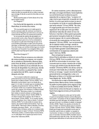 [132]
[Historia
de
la
Infancia
en
el
Chile
Republicano]
escrito tampoco lo he olvidado en mis oraciones;
todos los días me acuerdo de Ud. en ellas y siempre
que comulgo. El día de su santo le di los días con una
comunión.
Reciba querido papá un fuerte abrazo de su hija
que lo quiere mucho.
Ana Margarita”127
Con fecha del día siguiente, su otra hija,
María Rosa, le remitía otra misiva:
“Mi muy querido papá con el mallor gusto le
escribo esta para saber de usted por aca estamos
vuenas solo la Margarita que está ronca y se puso el
mismo día del otro año y la muerte de ño pancho.
Yo me acordé de usted el día del jubileo y lo
encomendé mucho a dios. Manuel ha sabido por mi
tío que está buen pero el no me ha contestado la
mía. Ignacio no sale asta el domingo así que no se
si le escribirá el Domingo no salió como era primer
domingo. La Mercedes va acer la primera comunión el
15 en las monjas y se confesó el domingo con el señor
Casanoba y se ha puesto muy sosegada. Adios, pues
querido papá suya hija que lo quiere mucho y desea
berlo.
María Rosa Eyzaguirre”128
De Arturo Prat se conserva una colección
de cartas enviadas a su esposa, con ocasión
de su estadía en Montevido y Buenos Aires
entre fines de 1878 y comienzos de 1879.129
En ellas se evidencia el uso reiterado de una
fórmula de despedida muy afectuosa, donde
siempre recuerda a su pequeña hija, nacida
en septiembre de 1876, a quien se agrega
después otro hijo:
“Tu mi corazon recibe de tu esposo que
profundamente te ama el mas estrecho abrazo i un
besito para mi Blanca Estela” (13/nov./1878); “A mi
Blanquita muchos besos i que no se olvide de su
papa i a ti mi vida, mi corazon que se considera feliz
i orgulloso de pertenecerte” (22/nov./1878); “Tu
mi corazon recibe con un estrecho abrazo todo el
cariño de tu esposo. Da mil besos a mi Blanca Estela”
(7/dic./1878); “Memorias a todos i tu mi adorado
bien recibe un estrecho abrazo i un beso para mi
Blanca E. De tu esposo. Arturo” (12/dic./1878);“Tu
mi vida el corazon de tu esposo i da mi hijita un
tierno besito” (21/dic./1878); “Tu mi corazon recibe
un estrecho abrazo i da a i hijita un besito. Tu Arturo”
(28/dic./1878);“Tu mi vida recibe el corazon de tu
esposo i da nuestros hijitos tiernos besos. Tuyo” (6/
enero/1879); “Memorias a Mamá, Abuelita, Conchita
Antuquita, Jose Jesus, David, ... etc, tu mi vida, a
nuestros hijitos mil besos; recibe con mi abrazo todo
el cariño de que es capaz. Tu Arturo” (11/enero/1879);
“Memorias a todos, a nuestros hijitos muchos besos
i tu mi vida dispon de tu esposo que tanto te ama.
Arturo Prat” (18/enero/1879).
En varias ocasiones, junto a descripciones
del viaje y encargos familiares, hacía explícitos
sus sentimientos por la distancia que lo
separaba de su esposa e hijos: “La epoca i el
viaje mismo que emprendo no puede ser mas
bonito i lo unico que siento es que no sea en
tu compañía i en la de mi carisima Blanquita
que tanto estraño” (7/nov./1878); “No creia,
mi angel querido que me fuera tan dura la
separacion de tu lado pero veo que debo
abandonar toda idea de volver al mar si la
fortuna o mas bien si Dios quiere que pueda
permanecer tranquilo al lado de mi virtuosa
amante esposa i de mi carisima Blanquita,
el recuerdo de cuyas gracias me hace soñar
despierto” (13/nov./1878); “casi me lamentaba
de no haberte traido conmigo, viendo lo
tranquilo del mar, el buque que no se movia
i lo que habria gozado nuestra Blanquita
correteando en la espaciosa cubierta del
vapor” (22/nov./1878).
Para compensar la ausencia,
Arturo Prat le solicitaba su retrato en una carta
(13/nov./1878). Ya en su poder, en enero
de 1879 le comunicaba no encontrar “mas
consuelo que tus cartas i retratos de mi hijita
i el tuyo que olvide el otro dia decirte habia
recibido”. (11/enero/1879). Una de las cartas la
envió por intermedio de un irlandés, a quien
le hizo un encargo, “a quien recomende fuese
personalmente a entregartela i a dar a mi
Blanquita un beso a mi nombre que dudo se
haya dejado dar” (6/dic./1878).
A la fecha de su viaje a Montevideo y
Buenos Aires, Blanca tenía 2 años cumplidos.
Su padre se preocupaba cómo seguía su hija
y si ella se acordaba de él (21/dic./1878). A
través de las cartas escritas por su esposa, su
hija le hacía algunos envíos y él le prometía
regalos:
“Gracias mi vida por tu carta, que me ha vuelto
en parte la tranquilidad. Nuestra carisima Blanquita
esta ya bien i me parece oir de sus anjelicos labios los
recuerdos que hace del papa. He recibido el epo i el
apo que me envía i no olvidaré el caballo i el quepao”.
(22/dic./1878); “Repite mis saludos a la familia mil
epa a mi hijita i un estrecho abrazo para mi amante
i amada i Carmela. Arturo” (22/dic./1878); “A Blanca
Estela que el papa esta estrañando mucho que no
le escriba i que le tiene un caballo i un quepao lo
mas bonitos. Un beso a mi hijito i un fuerte abrazo
para mi Carmela” (13/enero/1879). También estuvo
preocupado de la ropa de su hija: “He visto aquí unos
gorritos para defenderse el rostro del sol a los niños
 