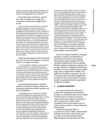 [133]
[Historia
de
la
Infancia
en
el
Chile
Republicano]
parecido a las gorras de las monjas de caridad con un
vuelecito [sic] que les defiende el cuello, seria bueno
hacerle uno a mi Blanquita” (6/enero/1879).130
El nacimiento de su hijo Arturo, estando
él en viaje, fue objeto de una larga carta,
colmada de sentimientos de alegría por el
suceso:
“Hace un instante a que he tenido un momento
de jubilo al saber que un mes antes que lo que
esperaba, ha llegado el pequeño ser que ansiosos
aguardabamos. Con lagrimas en los ojos, pensando en
la ansiedad que habia pasado lejos de quien tiene no
solo el deber, sino el orgullo de a ayudarte i servirte, he
dado gracias a Dios que me ha concedido quiera que
tu parto haya sido feliz, i un hijo de esas entrañas que
no pueden alimentar sino a un hombre destinado al
bien, digno de la madre que lo llevará en su seno [...].
Esta es la causa por la cual solo hoy he sabido la feliz
nueva. Loado sea Dios, por ello. Si tu estado, que me
dice el parto es bueno como tambien el de nuestro
hijito, me consuela, no puedo conformarme con no
hallarme a tu lado para cuidar de ambos i aliviarte
de los cuidados consiguientes a estos momentos”
(6/enero/1879).
Una de sus preocupaciones fue el bautismo
de su hijo. En caso de prolongarse su ausencia,
le hacía un encargo a su esposa:
“ [...] no te apresures a bautizar a nuestro Hector
o a nuestro Arturo como quieras llamarle porque
me seria mui triste no encontrarme presente en esa
ceremonia”. (6/enero/1879). En todo caso, el tema era
sensible, porque tampoco parecía adecuado que el
niño quedara “morito”. En alusión al hijo recién nacido
de su cuñada, Antuquita (Antonia Arrieta, esposa de
David Carvajal), Prat le aconsejaba que lo bautizara
pronto “para que no vaya a quedar curimonino” (13/
nov/1878).131
La preocupación del padre se extendía
también a la salud de la madre y al deseo de
que pudiera amamantar al bebé, aunque no al
costo de debilitarla:
“Cuando llegue esta a tu poder hara ya 28 dias
a que desembarazaste. Sin duda estaras ya en pie
pero sera necesario que contemples mucho tu estado
para ponerte en marcha hacia Quillota. No creo
que el movimiento de los carros o del tren pudiera
dañarte. En Dios espero que hayas quedado bastante
bien para que puedas tu misma criarlo nuestro hijito
como sin dudas son tus deseos i los mios. Siento
en el alma que Antuquita no haya podido hacerlo
tambien. Asi se habria evitado el despotismo de
las amas, alejada la posibilidad de una proscima
enfermedad con el mismo resultado, i, sobre todo, ser
mas madre de su hijo. Sin embargo si por desgracia
estuvieras algo debil te suplico no te espongas pues
sabes que nada me es tan caro sobre la tierra como
tu escistencia. Cuando puedas escribirme sin temor,
dame muchos detalles sobre este acontecimiento en
que creo la Manzueta habra sabido cumplir con su
deber. He tenido mucho temor de que te [hubieras]
encontrado sola hallandose mi mamá en Quillota i
mas que probablemente Conchita en Curimon. Que
de sustos no habras pasado ante un hecho que se
precipita i que de consecuencia puede esto haberte
traido!! – pero Dios es grande no olvida a sus criaturas
i en el momento pienso te habra dado el valor
necesario” (11/enero/1879). “No puedo conformarme
mi querida Carmela con la idea de que el niño que
tanto cuidado demanda en este primer tiempo esta
haciendote pasar malas noches sin que tu pobre
marido pueda ayudarte en el desempeño de esos
duros pero gratisimos deberes. ¡Cuantos dias mas me
pasaré todavia sin conocerlo! – se me figura que ha de
parecerse a nuestra malograda Carmelita. Es asi?– Y
la pobre Josefa ¿Cómo se vera ahora con Blanquita
que no querrá dejarla i con el nuevo huesped que
reclamara sus cuidados? Quiera Dios conservarle la
salud.” (18/enero/1879). [Josefa era la niñera, que
había cuidado a todos sus hijos].132
A partir de la década de 1860, la fotografía
comenzó a cumplir un rol importante en
las familias y en las relaciones de pareja,
obviamente limitada a aquellas de la alta
sociedad. El propio Arturo Prat, por ejemplo,
llevaba consigo los retratos de su esposa y de
sus hijos. Para ello, se utilizaban portarretratos
portátiles, de cuero o metálicos, que se podían
colgar, llevar en algún bolso o bolsillo, o de
sobremesa. También en esta época se inició
la costumbre de intercambiar fotografías (el
conocido formato carte de visite) en las visitas
sociales, las que generalmente se guardaban
en álbumes familiares.
9. ¿MADRES AUSENTES?
Los nuevos patrones de conducta de
la clase alta, marcados por el refinamiento
europeo, y la interferencia de la ciencia médica
en determinar los métodos correctos de
crianza comenzaron a generar preocupación
por la conducta de la madre. La alta
mortalidad infantil, que la medicina aún no
podía contener, provocó un mayor interés por
estas prácticas.
Antes de la década de 1850, no
encontramos un texto chileno exclusivamente
dedicado al tema de la infancia. Pero estos
ya existían en Europa y Estados Unidos,
llegando algunos a nuestro país. Entre ellos,
 