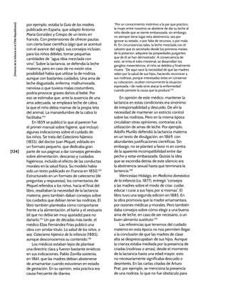 [134]
[Historia
de
la
Infancia
en
el
Chile
Republicano]
por ejemplo, estaba la Guía de las madres,
publicada en España, que adaptó Antonio
María González y Crespo de un texto en
francés. Con pretensiones de ofrecer pautas
con cierta base científica (algo que se acentuó
con el avance del siglo), sus consejos incluían,
para los niños débiles, tomar pequeñas
cantidades de “agua tibia mezclada con
vino”. Sobre la lactancia, se defendía la leche
materna, pero en caso de no existir otra
posibilidad había que utilizar la de nodriza,
aunque con bastantes cuidados. Una ama de
leche disgustada, enferma, malhumorada,
nerviosa o que tuviera malas costumbres,
podría provocar graves daños al bebé. Por
eso se estimaba que, ante la ausencia de una
ama adecuada, se empleara leche de cabra,
la que el niño debía mamar de la propia teta
del animal. La mansedumbre de la cabra lo
facilitaba.133
En 1859 se publicó lo que al parecer fue
el primer manual sobre higiene, que incluyó
algunas indicaciones sobre el cuidado de
los niños. Se trata del Catecismo hijienico
(1855), del doctor Juan Miquel, editado en
un formato pequeño, que dedicaba gran
parte de sus páginas a dar consejos generales
sobre alimentación, descanso y cuidados
higiénicos, incluido el efecto de las conductas
morales en la salud física. Su modelo había
sido un texto publicado en Francia en 1850.134
Estructurado en un formato de catecismo (de
preguntas y respuestas), los comentarios de
Miquel referidos a los niños, hacia el final del
libro, resaltaban la necesidad de la lactancia
materna, pero también daban consejos sobre
los cuidados que debían tener las nodrizas. El
libro también planteaba cómo comportarse
frente a la alimentación, el baño y el vestuario
(el que no debía ser muy ajustado) para no
dañarlo.135
Un par de décadas más tarde, el
médico Elías Fernández Frías publicó una
obra con similar título: La salud de los niños, o
sea, Catecismo hijiénico de la infancia (1885),
aunque desconocemos su contenido.136
Los médicos estaban lejos de plantear
una directriz clara y fueron bastante erráticos
en sus indicaciones. Pablo Zorrilla sostenía,
en 1861, que las madres debían abstenerse
de amamantar cuando estuvieran en estado
de gestación. En su opinión, esta práctica era
causa frecuente de diarrea:
“Por un conocimiento instintivo a la par que práctico,
la mujer entre nosotros se abstiene de dar su leche al
niño desde que se siente embarazada; sin embargo,
no siempre tiene lugar esta abstinencia, sea por
ignorar su estado, o por falta de recursos, o por mala
fé. En circunstancias tales, la leche mezclada con el
calostro que es secretado desde los primeros meses
de la jestacion, adquiere las propiedades purgantes
que de él se han demostrado”. A consecuencia de
esto, se irrita el tubo intestinal, se desarrollan los
ganglios mesentéricos, el niño se debilita y finalmente
muere. “De aquí nace la necesidad de que las madres
velen por la salud de sus hijos, haciendo reconocer a
sus nodrizas, porque interesadas éstas en conservar
su colocacion, ocultan comunmente la situacion
espresada, i de nada sirve atacar la enfermedad
cuando persiste la causa que la produce”.137
En opinión de este médico, mantener la
lactancia en estas condiciones era sinónimo
de irresponsabilidad y descuido. De ahí la
necesidad de mantener un estricto control
sobre las nodrizas. Pero en la misma época
circulaban otras opiniones, contrarias a la
utilización de amas de leche. Por ejemplo,
Adolfo Murillo defendió la lactancia materna
en un texto de divulgación, en 1869, con
abundantes justificaciones científicas. Sin
embargo, no se planteó a favor ni en contra
de la aparente incompatibilidad entre dar
pecho y estar embarazada. Quizás la idea
que se escondía detrás de este silencio era
la abstinencia sexual hasta que terminara la
lactancia.138
Wenceslao Hidalgo, en Medicina doméstica
de la infancia (ca. 1877), entregó “consejos
a las madres sobre el modo de criar, cuidar,
educar i curar a sus hijos por sí mismas”. El
libro tuvo una segunda edición en 1885. En
la obra promovía que la madre amamantara,
por razones médicas y morales. Pero también
daba consejos sobre cómo elegir a una buena
ama de leche, en caso de ser necesario, o un
buen alimento sustituto.139
Las referencias que tenemos del cuidado
materno en esta época no nos permiten llegar
a la conclusión de que las madres de clase
alta se despreocupaban de sus hijos. Aunque
la crianza estaba mediada por la presencia de
criadas (nodrizas o amas), desde el momento
de la lactancia hasta una edad mayor, esto
no necesariamente significaba descuido o
desinterés. En las cartas citadas de Arturo
Prat, por ejemplo, se menciona la presencia
de una nodriza, lo que no fue obstáculo para
 