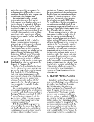[136]
[Historia
de
la
Infancia
en
el
Chile
Republicano]
a seis columnas en 1864, se incluyeron los
jarabes para niños del Doctor Danet, contra
los cólicos, el coqueluche, la tos nerviosa y las
convulsiones, entre otras dolencias.146
Los productos orientados a la salud
tuvieron a los niños como destinatarios
finales, aunque teniendo a las madres como
clientes directos. En la década de 1860, uno
de los más divulgados fue el de las Pastillas
Vegetales Kemp para las lombrices. A veces se
publicaba en un formato muy similar al de una
noticia. El más innovador introdujo un dibujo:
aparecía una madre sosteniendo a su hijo en
brazos, mientras su padre le ofrece las Pastillas
Vegetales.147
Desde la década de 1860 y hasta fines
de siglo, varios diarios chilenos publicaron
un anuncio que también aparecía en Europa.
Era el de los Legítimos Collares Electro-
Magnéticos de Royer, también conocidos
como collares anodinos, que actuaban contra
las convulsiones y facilitaban la dentición
de los niños. Calificado como “El tesoro de
las madres”, iba acompañado del dibujo de
una mujer con su hijo sentado en la falda, y
sosteniendo un collar anodino en cada mano.
Se podía pedir al extranjero o comprar en la
droguería de Mourgues y Cía.148
Para los niños de la clase alta, el vestuario
fue otro objeto de interés para las empresas,
que ofrecían sus productos por diversas vías.
En la década de 1860, Vicuña Mackenna
hacía notar los cambios que ya era posible
observar en el vestuario de los niños de clase
acomodada, quienes muy precozmente
utilizaban “bastoncito”, “cadena del reloj”
y guantes de niño, e iban a la peluquería a
hacerse rizos, algo inimaginable décadas
anteriores.149
Las nuevas tiendas comenzaron a ofrecer
productos para toda la familia. Una de las más
importantes fue la Casa Francesa, instalada en
Santiago y Valparaíso en la década de 1850.150
Al parecer, fue la primera casa de este tipo
que comenzó a utilizar innovadores avisos
comerciales en la prensa, generalmente a
varias columnas de ancho.151
En la década de 1880, se agregaron los
avisos de la Casa Combier, el Bazar Español
y la Casa Prá. Estos anuncios proliferaban en
varias épocas del año, anunciando vestuario
al inicio de cada temporada, artículos de
escritorio, etc. En algunos casos, los avisos
iban acompañados de imágenes ilustrativas.
Combier Hnos. anunciaba así su surtido de
vestuario de invierno para señoras y niños:
en primera plana, a siete columnas y con
llamativas ilustraciones. En 1890 la Casa
Prá ya publicaba en Navidad avisos a página
completa, con un detallado listado de los
precios de sus productos. Adicionalmente, en
su local de Pasaje Matte instaló una gigantesca
Torre Eiffel, adornada con juguetes.152
En esta época, prácticamente todos los
juguetes que circulaban entre los niños de
clase alta eran comprados en Europa. Al
parecer, la manufactura nacional se habría
iniciado recién en 1896, como lo veremos más
adelante. Si se fabricaron antes, no tenemos
registro de ello. Por entonces, los juguetes
más comunes para niñas de clase alta eran,
sin duda, las muñecas (inicialmente de cera,
luego de porcelana), junto a una serie de
complementos (vestidos, casitas, juegos de
té, cocinas, etc.), y el aro (que se hacía rodar
con un palo). En varias colecciones privadas
se conservan todavía las muñecas más
exclusivas, probablemente poco utilizadas
propiamente para jugar, sino más bien “para
tenerlas”, como un objeto preciado. Para los
niños, carrozas, caballos, tambores y rifles,
entre otros. Varias fotografías de época
muestran a niños y niñas posando junto a
estos juguetes.
11. DEVOCIÓN Y BUENAS MANERAS
La tradición católica influyó notablemente
en el contenido de las primeras publicaciones
orientadas a los niños. Si bien la idea de
que había buenas y malas lecturas no
estaba restringida a los niños, estos fueron
objeto de especial atención por parte de
la Iglesia católica.153
Martina, por ejemplo,
comenzó a leer tempranamente libros de
devoción cristiana en la década de 1850. En
sus memorias menciona el conocido Año
cristiano, de Juan (Jean) Croiset, publicado en
varias ediciones durante los siglos XVIII y XIX,
que traía vidas de santos para leer cada día,
con abundantes ilustraciones. Cuando niña
también leyó Vida de Jesucristo, seguramente
en la traducción de Sarmiento, “para uso de
las escuelas primarias” (en varias ediciones,
 