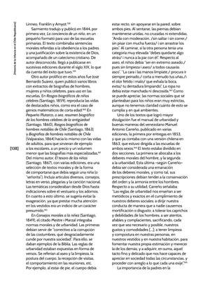 [138]
[Historia
de
la
Infancia
en
el
Chile
Republicano]
Linneo, Franklin y Amyot.158
Sarmiento tradujo y publicó en 1844, por
primera vez, La conciencia de un niño, en un
pequeño formato para uso de las escuelas
primarias. El texto combinaba sentencias
morales referidas a la obediencia a los padres
y una justificación sobre la existencia de Dios,
acompañado de un catecismo cristiano. De
autor desconocido, llegó a publicarse en
sucesivas ediciones durante el siglo XIX, lo que
da cuenta del éxito que tuvo.159
Otro autor prolífico en estos años fue José
Bernardo Suárez, quien publicó varios libros
con extractos de biografías de hombres,
mujeres y niños célebres, para uso en las
escuelas. En Rasgos biográficos de niños
célebres (Santiago, 1859), reproducía las vidas
de destacados niños, como era el caso de
genios matemáticos de corta edad.160
En
Pequeño Plutarco, o sea, resumen biográfico
de los hombres célebres de la antigüedad
(Santiago, 1860), Rasgos biográficos de
hombres notables de Chile (Santiago, 1863)
y Biografías de hombres notables de Chile
(Valparaíso, 1864) hacía lo mismo con las vidas
de adultos, para que sirvieran de ejemplo
a los escolares, a un precio y un volumen
menor que las biografías más especializadas.161
Del mismo autor, El tesoro de las niñas
(Santiago, 1867), con varias ediciones, era una
selección de textos morales y de la forma
de comportarse que debía seguir una niña (o
“señorita”). Incluía artículos diversos, consejos,
letras en verso, plegarias y la canción nacional.
Las temáticas consideraban desde Dios hasta
indicaciones sobre el vestuario y los adornos.
En cuanto a esto último, se sugería evitar la
exageración, ya que prestar mucha atención
en los vestidos era un indicio de un carácter
presumido.162
En Consejos morales a la niñez (Santiago,
1849), el citado Mestre i Marzal integraba
normas morales y de urbanidad. Las primeras
debían servir de “correctivo a la corrupción
de las costumbres, que desgraciadamente
cunde por nuestra sociedad”. Para ello, se
daban ejemplos de la Biblia. Las reglas de
urbanidad estaban expuestas en forma de
versos. Se referían al aseo y la limpieza, la
postura del cuerpo, la recepción de visitas,
el comportamiento en las reuniones, etc.
Por ejemplo, al estar de pie, el cuerpo debía
estar recto, sin apoyarse en la pared, sobre
ambos pies. Al sentarse, las piernas debían
mantenerse unidas, no cruzadas ni extendidas.
“Anda con moderación, /sin saltar i sin correr,/
sin pisar con mucha fuerza/ i sin arrastrar los
pies”. Al caminar, si la otra persona tenía una
categoría muy elevada “debes quedarte algo
atrás/ i nunca a la par con él”. Respecto al
aseo, el niños debía “ser en extremo aseado;/
pues sin limpieza i aseo/ a todos causarás
asco”. “La cara i las manos límpiate,/ procura ir
siempre peinado,/ corta a menudo tus uñas,/i
el olor fétido i malo/ que exhala la boca,
evita/ tu dentadura limpiando”. La ropa no
debía estar manchada ni descosida.163
Como
se puede apreciar, las normas sociales que se
planteaban para los niños eran muy estrictas,
aunque no tenemos claridad cuánto de esto se
cumplía y en qué ambientes.
Uno de los textos que logró mayor
divulgación fue el manual de urbanidad y
buenas maneras del venezolano Manuel
Antonio Carreño, publicado en varias
ediciones, la primera por entregas en 1853,
y que ya contaba con una versión chilena en
1863, que estuvo dirigida a las escuelas de
ambos sexos.164
El texto estaba dividido en
dos secciones. La primera se abocaba a los
deberes morales del hombre, y la segunda
a la urbanidad. Esta última –según Carreño–
debía ser considerada una emanación
de los deberes morales, y como tal, sus
prescripciones debían tender a la conservación
del orden y la armonía entre los hombres.
Respecto a su utilidad, Carreño señalaba:
“Las reglas de urbanidad nos enseñan a ser
metódicos y exactos en el cumplimiento de
nuestros deberes sociales: a dirijir nuestra
conducta de manera que a nadie causemos
mortificación o disgusto; a tolerar los caprichos
y debilidades de los hombres; a ser atentos,
afables y complacientes, sacrificando, cada
vez que sea necesario y posible, nuestros
gustos y comodidades [...]; a tener limpieza
y compostura en nuestras personas, en
nuestros vestidos y en nuestra habitación, para
fomentar nuestra propia estimación y merecer
la de los demás; y a adquirir, en suma, aquel
tacto fino y delicado que nos hace capaces de
apreciar en sociedad todas las circunstancias, y
proceder con arreglo a lo que cada una exije”.165
La importancia de la padres en la
 