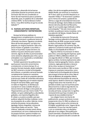 [140]
[Historia
de
la
Infancia
en
el
Chile
Republicano]
adquisición y desarrollo de las buenas
costumbres durante los primeros años de
formación del niño era considerado un
factor de real importancia para su posterior
desarrollo, pues, en palabras de La urbanidad
cristiana (1874), “es fácil enderezar el árbol
tierno, i muy difícil rectificar el que ha crecido
ladeado”.166
12. NUEVAS LECTURAS INFANTILES:
CONOCIMIENTO Y ENTRETENCIÓN
Aunque las lecturas piadosas no
desaparecieron completamente, al avanzar el
siglo XIX comenzaron a publicarse textos de
contenido más diverso. Siguieron circulando
libros de formato pequeño, con letra muy
pequeña, sin ninguna ilustración. Sólo unos
pocos incluían un grabado o una viñeta, a
veces en la portada. A pesar de tener una
estética muy poco atractiva para nuestros
cánones, algunos de ellos se promocionaban
como versiones adaptadas para niños, que se
anticipaban a sus inquietudes y consideraban
“su corta penetración”.167
También aparecieron las publicaciones
que buscaron transmitir conocimientos
y entretención, al mismo tiempo. En un
atractivo formato ilustrado, desde mediados
de 1857 comenzó a circular la Enciclopedia
de la Infancia, un periódico semanal ilustrado
completamente impreso en caracteres
manuscritos, que tenía por propósito ejercitar
la lectura por medio de contenidos educativos.
Editado en Valparaíso por el maestro español
Enrique M. de Santa Olalla, quien luego
se radicó en Argentina, se distribuía por
suscripción en varias ciudades del país, y
tenía la intención de llegar a otros países de
Hispanoamérica, por ese mismo medio.168
Lo
editaba, con gran calidad gráfica y abundantes
grabados, una imprenta litográfica (de J.
B. Lebas), a un precio accesible, para que
pudieran adquirirlo familias modestas, como
era el propósito de su editor. Además, incluía
extractos de poesías, temas educativos
(geología, historia, biografías), crónicas de
costumbres (había una sección, “Tipos
chilenos”, dedicada a retratar ciertos oficios
característicos), así como colaboraciones de
los propios lectores, quienes enviaban sus
trabajos, los que eran seleccionados por el
editor. Uno de los escogidos perteneció a
Adolfo Murillo, por entonces un muchacho
de 17 años, quien se convirtió después en un
reputado médico.169
Se alcanzaron a publicar
por lo menos 32 números, quedando los
últimos a cargo de la Sociedad de Instrucción
Primaria de Santiago. Santa Olalla era también
director de la Escuela Normal Mercantil y,
según él, ya no podía seguir dedicado a editar
la enciclopedia.170
De este mismo autor
también se publicaron textos moralistas, como
una selección de fábulas, titulada Tesoro de
fabulistas españoles.171
La Sociedad de Instrucción Primaria de
Santiago continuó editando la Enciclopedia
desde enero de 1858, aunque pronto cambió
su título a El Instructor del Pueblo. Según
Briseño, logró publicar 20 números más. No
sabemos si conservó el estilo que le dio Santa
Olalla a su Enciclopedia de la Infancia.172
Algunos chilenos incursionaron en libros
para niños, como José Agustín Espinosa, quien
publicó en 1860 su Biblioteca infantil, con
una segunda edición en 1866, que incorporó
ligeros cambios. Contenía explicaciones sobre
diversas materias (geografía, historia, valores
cristianos, reglas gramaticales), al alcance
de los niños, aunque sin ilustraciones.173
Este mismo autor escribió en 1861 un texto
impreso en caracteres manuscritos, como
lo había hecho la Enciclopedia de la Infancia,
para ensayar la lectura de los niños. Bajo el
título de Biblioteca de autógrafos chilenos,
incluyó ediciones facsimilares de cartas de
varias épocas, desde la Colonia (con caligrafía
antigua) hasta otras más recientes. En su
portada se aludía a que era la primera parte
(desconocemos si salió la segunda) de una
publicación destinada para su uso en las
escuelas primarias, aunque esto no significa
necesariamente que haya circulado en la
mayoría de esos establecimientos.174
Los colegios fueron otra fuente de
publicaciones, aunque sus lectores no eran
propiamente niños. En 1865 se editaron en
Santiago cuando menos ocho números de
El Colejial, autodefinido como “órgano de los
estudiantes”. El tono fue más bien juvenil,
y con un contenido crítico a la disciplina
aplicada en los colegios. Otra publicación
juvenil orientada a estudiantes fue El Recreo
de Curicó, que apareció de abril a octubre de
 