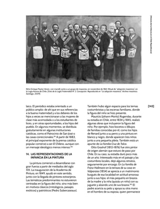[143]
[Historia
de
la
Infancia
en
el
Chile
Republicano]
laico. El periódico estaba orientado a un
público amplio: de ahí que en sus referencias
a la buena maternidad y a los deberes de los
hijos a veces se mencionaran a las mujeres de
clase más acomodada o a los estudiantes de
liceo, y en otras oportunidades, a los hijos del
pueblo. En algunos momentos, se distribuía
gratuitamente en algunas instituciones
católicas, como el Patrocinio de San José o
las casas correccionales.181
A partir de 1883,
el principal exponente de la prensa católica
popular comenzó a ser El Chileno, aunque con
un mensaje ideológico menos intenso.182
14. LAS REPRESENTACIONES DE LA
INFANCIA EN LA PINTURA
La pintura comenzó a desarrollarse con
gran fuerza a partir de mediados del siglo
XIX. La inauguración de la Academia de
Pintura, en 1849, ayudó en este sentido,
junto con la llegada de pintores extranjeros.
Las temáticas predominantes no estuvieron
centradas en la figura del niño, sino más bien
en motivos clásicos (mitológicos, paisajes
exóticos) y patrióticos (Pedro Subercaseaux).
También hubo algún espacio para los temas
costumbristas y las escenas familiares, donde
la figura del niño se hizo presente.
Mauricio (Johann Moritz) Rugendas, durante
su estadía en Chile, entre 1834 y 1845, realizó
algunas obras que incluyeron la figura del
niño. Por ejemplo, hizo bocetos o dibujos
de familias conocidas por él, como los hijos
de Renard junto a su perro y una pintura en
blanco y negro, donde aparecen tres niños
junto a una pequeña pileta. También está un
apunte de La familia Cruz de Talca.
Otto Grashof (1812-1876) fue otro pintor
de origen alemán que estuvo de paso por
Chile. En su caso, su estadía duró poco más
de un año. Interesado más en el paisaje y las
costumbres locales, dejó algunos retratos,
seguramente por encargo. En La familia de
Franz Hallmann en la terraza de su casa en
Valparaíso (1854) se aprecia a un matrimonio
burgués de esa localidad en actitud amorosa
junto a sus hijos: el más pequeño en brazos
de la madre y la niña (quizás un niño) con su
juguete y alzando uno de sus brazos.183
El
padre acaricia su pelo y apoya su otra mano
en el hombro de su esposa, quien permanece
Niño Enrique Pastor Versin, con mandil, junto a un grupo de masones, en noviembre de 1861. Ritual de “adopción masónica”, en
la Logia Aurora de Chile. [Foto de la Logia Fraternidad N° 2, Concepción. Reproducida en “La adopción masónica”, Archivo masónico,
Santiago, 2009]
 