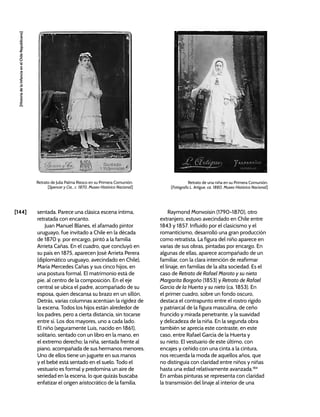 [144]
[Historia
de
la
Infancia
en
el
Chile
Republicano]
sentada. Parece una clásica escena íntima,
retratada con encanto.
Juan Manuel Blanes, el afamado pintor
uruguayo, fue invitado a Chile en la década
de 1870 y, por encargo, pintó a la familia
Arrieta Cañas. En el cuadro, que concluyó en
su país en 1875, aparecen José Arrieta Perera
(diplomático uruguayo, avecindado en Chile),
María Mercedes Cañas y sus cinco hijos, en
una postura formal. El matrimonio está de
pie, al centro de la composición. En el eje
central se ubica el padre, acompañado de su
esposa, quien descansa su brazo en un sillón.
Detrás, varias columnas acentúan la rigidez de
la escena. Todos los hijos están alrededor de
los padres, pero a cierta distancia, sin tocarse
entre sí. Los dos mayores, uno a cada lado.
El niño (seguramente Luis, nacido en 1861),
solitario, sentado con un libro en la mano, en
el extremo derecho; la niña, sentada frente al
piano, acompañada de sus hermanos menores.
Uno de ellos tiene un juguete en sus manos
y el bebé está sentado en el suelo. Todo el
vestuario es formal y predomina un aire de
seriedad en la escena, lo que quizás buscaba
enfatizar el origen aristocrático de la familia.
Raymond Monvoisin (1790-1870), otro
extranjero, estuvo avecindado en Chile entre
1843 y 1857. Influido por el clasicismo y el
romanticismo, desarrolló una gran producción
como retratista. La figura del niño aparece en
varias de sus obras, pintadas por encargo. En
algunas de ellas, aparece acompañado de un
familiar, con la clara intención de reafirmar
el linaje, en familias de la alta sociedad. Es el
caso de Retrato de Rafael Maroto y su nieta
Margarita Borgoño (1853) y Retrato de Rafael
García de la Huerta y su nieto (ca. 1853). En
el primer cuadro, sobre un fondo oscuro,
destaca el contrapunto entre el rostro rígido
y patriarcal de la figura masculina, de ceño
fruncido y mirada penetrante, y la suavidad
y delicadeza de la niña. En la segunda obra
también se aprecia este contraste, en este
caso, entre Rafael García de la Huerta y
su nieto. El vestuario de este último, con
encajes y ceñido con una cinta a la cintura,
nos recuerda la moda de aquellos años, que
no distinguía con claridad entre niños y niñas
hasta una edad relativamente avanzada.184
En ambas pinturas se representa con claridad
la transmisión del linaje al interior de una
Retrato de Julia Palma Riesco en su Primera Comunión.
[Spencer y Cia., c. 1870, Museo Histórico Nacional]
Retrato de una niña en su Primera Comunión.
[Fotógrafo L. Artigue, ca. 1880, Museo Histórico Nacional]
 