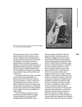 [145]
[Historia
de
la
Infancia
en
el
Chile
Republicano]
familia aristocrática. En el retrato de Rafael
Maroto, fallecido en 1853, el mismo año en
que fue realizada la obra, probablemente se
buscaba reafirmar el vínculo entre los Maroto
y los Borgoño, dos familias de conocido
pasado realista, encarnado en la pequeña
Margarita. La línea de descendencia paterna se
prolongaba también a través de su hijo Carlos
Maroto, casado con Adela Hurtado Alcalde,
otra familia bastante influyente. Sin embargo,
lo que prevalece aquí es la descendencia por
vía femenina.
Monvoisin también pintó niños en solitario,
como El niño de la escopeta (1853), y un
Retrato de niño (s/f). En el primer cuadro, el
niño está sentado en un sillón, y sostiene un
rifle de juguete entre sus manos. Sus finas
ropas y el decorado muestran el origen social
del retratado. En el segundo caso, el pequeño
también está vestido con finas telas bordadas,
tiene una faja en la cintura y su cabellera es
larga y rizada.
Un interés distinto se aprecia en Doña
Elisa Bravo y Jaramillo durante el naufragio,
obra que también es conocida como El
naufragio del Joven Daniel (1859), y Elisa
Bravo Jaramillo en el cautiverio o Mujer del
cacique (ca. 1861), ambas de la colección
del Museo O’Higginiano de Talca. En estas
obras Monvoisin retrata la historia trágica y
misteriosa del naufragio del bergantín “Joven
Daniel”, en 1859. Parte de la tripulación logró
sobrevivir, incluidas Elisa Bravo y su pequeña
hija, pero su destino posterior, en manos
de los mapuches, queda en la penumbra:
algunos describen una masacre feroz que
terminó con sus vidas, mientras otros
aseguran la existencia de un largo cautiverio
de Elisa.185
En los cuadros, Monvoisin pone en
evidencia su influencia neoclásica, sobre todo
a través de la composición cuidadosamente
estudiada y el predominio del dibujo sobre
el color. Sin embargo, la temática se acerca
a la estética romántica. En ambos cuadros,
la niña y un pequeño bebé son figuras
centrales en la composición. En la escena del
rapto hay mayor dramatismo. La niña busca
protección en los brazos de su madre y el
bebé llora mientras un indígena atrapa su
pierna. Contrasta el tono oscuro de la piel y el
vestuario café de los indígenas frente al blanco
luminoso de la mujer y los niños. En el cuadro
Retrato de una niña en el día de su Primera Comunión. [E. Adaro y
Cia., ca. 1880, Museo Histórico Nacional]
 
