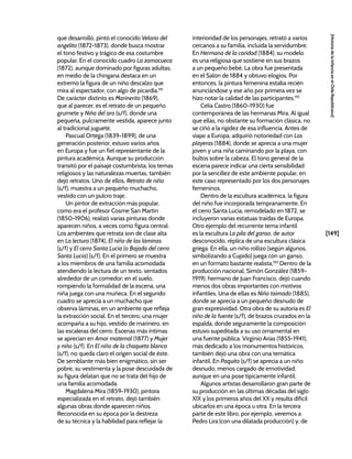 [149]
[Historia
de
la
Infancia
en
el
Chile
Republicano]
que desarrolló, pintó el conocido Velorio del
angelito (1872-1873), donde busca mostrar
el tono festivo y trágico de esa costumbre
popular. En el conocido cuadro La zamacueca
(1872), aunque dominado por figuras adultas,
en medio de la chingana destaca en un
extremo la figura de un niño descalzo que
mira al espectador, con algo de picardía.191
De carácter distinto es Marinerito (1869),
que al parecer, es el retrato de un pequeño
grumete y Niña del aro (s/f), donde una
pequeña, pulcramente vestida, aparece junto
al tradicional juguete.
Pascual Ortega (1839-1899), de una
generación posterior, estuvo varios años
en Europa y fue un fiel representante de la
pintura académica. Aunque su producción
transitó por el paisaje costumbrista, los temas
religiosos y las naturalezas muertas, también
dejó retratos. Uno de ellos, Retrato de niño
(s/f), muestra a un pequeño muchacho,
vestido con un pulcro traje.
Un pintor de extracción más popular,
como era el profesor Cosme San Martín
(1850-1906), realizó varias pinturas donde
aparecen niños, a veces como figura central.
Los ambientes que retrata son de clase alta
en La lectura (1874), El niño de las láminas
(s/f) y El cerro Santa Lucía (o Bajada del cerro
Santa Lucía) (s/f). En el primero se muestra
a los miembros de una familia acomodada
atendiendo la lectura de un texto, sentados
alrededor de un comedor; en el suelo,
rompiendo la formalidad de la escena, una
niña juega con una muñeca. En el segundo
cuadro se aprecia a un muchacho que
observa láminas, en un ambiente que refleja
la extracción social. En el tercero, una mujer
acompaña a su hijo, vestido de marinero, en
las escaleras del cerro. Escenas más íntimas
se aprecian en Amor maternal (1877) y Mujer
y niño (s/f). En El niño de la chaqueta blanca
(s/f), no queda claro el origen social de éste.
De semblante más bien enigmático, sin ser
pobre, su vestimenta y la pose descuidada de
su figura delatan que no se trata del hijo de
una familia acomodada.
Magdalena Mira (1859-1930), pintora
especializada en el retrato, dejó también
algunas obras donde aparecen niños.
Reconocida en su época por la destreza
de su técnica y la habilidad para reflejar la
interioridad de los personajes, retrató a varios
cercanos a su familia, incluida la servidumbre.
En Hermana de la caridad (1884), su modelo
es una religiosa que sostiene en sus brazos
a un pequeño bebé. La obra fue presentada
en el Salón de 1884 y obtuvo elogios. Por
entonces, la pintura femenina estaba recién
anunciándose y ese año por primera vez se
hizo notar la calidad de las participantes.192
Celia Castro (1860-1930) fue
contemporánea de las hermanas Mira. Al igual
que ellas, no obstante su formación clásica, no
se ciñó a la rigidez de esa influencia. Antes de
viajar a Europa, adquirió notoriedad con Las
playeras (1884), donde se aprecia a una mujer
joven y una niña caminando por la playa, con
bultos sobre la cabeza. El tono general de la
escena parece indicar una cierta sensibilidad
por la sencillez de este ambiente popular, en
este caso representado por los dos personajes
femeninos.
Dentro de la escultura académica, la figura
del niño fue incorporada tempranamente. En
el cerro Santa Lucía, remodelado en 1872, se
incluyeron varias estatuas traídas de Europa.
Otro ejemplo del recurrente tema infantil
es la escultura La pila del ganso, de autor
desconocido, réplica de una escultura clásica
griega. En ella, un niño rollizo (según algunos,
simbolizando a Cupido) juega con un ganso,
en un formato bastante realista.193
Dentro de la
producción nacional, Simón González (1859-
1919), hermano de Juan Francisco, dejó cuando
menos dos obras importantes con motivos
infantiles. Una de ellas es Niño taimado (1885),
donde se aprecia a un pequeño desnudo de
gran expresividad. Otra obra de su autoría es El
niño de la fuente (s/f), de brazos cruzados en la
espalda, donde seguramente la composición
estuvo supeditada a su uso ornamental en
una fuente pública. Virginio Arias (1855-1941),
más dedicado a los monumentos históricos,
también dejó una obra con una temática
infantil. En Paquito (s/f) se aprecia a un niño
desnudo, menos cargado de emotividad,
aunque en una pose típicamente infantil.
Algunos artistas desarrollaron gran parte de
su producción en las últimas décadas del siglo
XIX y los primeros años del XX y resulta difícil
ubicarlos en una época u otra. En la tercera
parte de este libro, por ejemplo, veremos a
Pedro Lira (con una dilatada producción) y, de
 