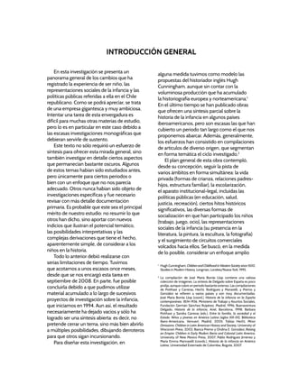 En esta investigación se presenta un
panorama general de los cambios que ha
registrado la experiencia de ser niño, las
representaciones sociales de la infancia y las
políticas públicas referidas a ella en el Chile
republicano. Como se podrá apreciar, se trata
de una empresa gigantesca y muy ambiciosa.
Intentar una tarea de esta envergadura es
difícil para muchas otras materias de estudio,
pero lo es en particular en este caso debido a
las escasas investigaciones monográficas que
debieran servirle de sustento.
Este texto no sólo requirió un esfuerzo de
síntesis para ofrecer esta mirada general, sino
también investigar en detalle ciertos aspectos
que permanecían bastante oscuros. Algunos
de estos temas habían sido estudiados antes,
pero únicamente para ciertos periodos o
bien con un enfoque que no nos parecía
adecuado. Otros nunca habían sido objeto de
investigaciones específicas y fue necesario
revisar con más detalle documentación
primaria. Es probable que este sea el principal
mérito de nuestro estudio: no resumir lo que
otros han dicho, sino aportar con nuevos
indicios que ilustran el potencial temático,
las posibilidades interpretativas y las
complejas derivaciones que tiene el hecho,
aparentemente simple, de considerar a los
niños en la historia.
Todo lo anterior debió realizarse con
serias limitaciones de tiempo. Tuvimos
que acotarnos a unos escasos once meses,
desde que se nos encargó esta tarea en
septiembre de 2008. En parte, fue posible
concluirla debido a que pudimos utilizar
material acumulado a lo largo de sucesivos
proyectos de investigación sobre la infancia,
que iniciamos en 1994. Aun así, el resultado
necesariamente ha dejado vacíos y sólo ha
logrado ser una síntesis abierta: es decir, no
pretende cerrar un tema, sino más bien abrirlo
a múltiples posibilidades, dibujando derroteros
para que otros sigan incursionando.
Para diseñar esta investigación, en
INTRODUCCIÓN GENERAL
alguna medida tuvimos como modelo las
propuestas del historiador inglés Hugh
Cunningham, aunque sin contar con la
voluminosa producción que ha acumulado
la historiografía europea y norteamericana.1
En el último tiempo se han publicado obras
que ofrecen una síntesis parcial sobre la
historia de la infancia en algunos países
iberoamericanos, pero son escasas las que han
cubierto un periodo tan largo como el que nos
proponemos abarcar. Además, generalmente,
los esfuerzos han consistido en compilaciones
de artículos de diverso origen, que segmentan
en forma temática el ciclo investigado.2
El plan general de esta obra contempló,
desde su concepción, seguir la pista de
varios ámbitos en forma simultánea: la vida
privada (formas de crianza, relaciones padres-
hijos, estructura familiar), la escolarización,
el aparato institucional-legal, incluidas las
políticas públicas (en educación, salud,
justicia, recreación), ciertos hitos históricos
significativos, las diversas formas de
socialización en que han participado los niños
(trabajo, juego, ocio), las representaciones
sociales de la infancia (su presencia en la
literatura, la pintura, la escultura, la fotografía)
y el surgimiento de circuitos comerciales
volcados hacia ellos. Se buscó, en la medida
de lo posible, considerar un enfoque amplio
1
Hugh Cunningham, Children and Childhood in Western Society since 1500,
Studies in Modern History, Longman, Londres/Nueva York, 1995.
2
La compilación de José María Borrás Llop contiene una valiosa
colección de imágenes. La síntesis de Delgado sobre España es poco
prolija, aunque cubre un periodo bastante extenso. Las compilaciones
de Potthast y Carreras, Hecht, Rodríguez y Manarelli, y Premo y
González se refieren a varios países y son muy documentadas.
José María Borrás Llop (coord.), Historia de la infancia en la España
contemporánea. 1834-1936, Ministerio de Trabajo y Asuntos Sociales,
Fundación Germán Sánchez Ruipérez, Madrid, 1996; Buenaventura
Delgado, Historia de la infancia, Ariel, Barcelona, 1998; Bárbara
Potthast y Sandra Carreras (eds.), Entre la familia, la sociedad y el
Estado. Niños y jóvenes en América Latina (siglos XIX-XX), Biblioteca
Ibero-Americana, Vervuert, Madrid, 2005; Tobías Hecht, Minor
Omissions: Children in Latin American History and Society, University of
Wisconsin Press, 2002; Bianca Premo y Ondina E. González, Raising
an Empire: Children in Early Modern Iberia and Colonial Latin America,
University of New Mexico Press, 2007; Pablo Rodríguez Jiménez y
María Emma Mannarelli (coords.), Historia de la infancia en América
Latina, Universidad Externado de Colombia, Bogotá, 2007.
 