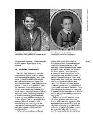 [151]
[Historia
de
la
Infancia
en
el
Chile
Republicano]
una generación posterior, a Alfredo Valenzuela
Puelma, quienes se encuentran en esta
situación.
15. LA NIÑEZ EN LOS CÓDIGOS
La codificación del derecho chileno se
desarrolló en la segunda mitad del siglo XIX
(el Código Civil es de 1855 y el Código Penal,
de 1875), cuando el debate entre liberales
y conservadores ya había dado paso a una
institucionalidad política y social relativamente
estable. En parte, el modelo jurídico a seguir
fue el europeo, pero despojado de sus
componentes liberales más radicales, de lo
que se encargó el venezolano Andrés Bello al
elaborar el Código Civil, cuerpo que ordenó
la convivencia legal dentro de la sociedad
chilena. Este texto legal logró instaurar una
“cultura del orden” que se mantuvo bastante
estable a lo largo de un siglo y medio, a
pesar de que el país experimentó, en ese
mismo periodo, variadas transformaciones
políticas expresadas en distintos textos
constitucionales.
Ya hemos mencionado que en Europa
la codificación estaba enraizada en un
largo proceso que, en su primera fase, puso
fin a una pluralidad de derechos locales,
estatutos y fueros que provenían de la época
altomedieval. Esto se vinculó con una serie
de cambios sociales y económicos que
se encauzaron, en el plano jurídico, con la
creciente valoración del derecho romano. La
codificación que se produjo en Europa, en el
tránsito de los siglos XVIII al XIX, nuevamente
utilizó como fuente material directa las
instituciones del derecho romano, aunque
incluyendo transformaciones operadas en el
contexto de la ideología del liberalismo. Como
lo han planteado algunos teóricos el derecho
se fija a partir de formas propias de un derecho
anterior, que en ciertas ocasiones se reforma
en el fondo.194
Radbruch ha llamado la atención sobre
este punto: la rigurosa separación entre
derecho público y privado que caracterizó a
la cultura jurídica romana, y el hecho de que
este derecho haya sido de forma prioritaria
un derecho privado e individualista, hicieron
que se prestara “admirablemente para
servir de marco jurídico al orden económico
Francisco Javier Mandiola, “El pillete” (s/f).
[Óleo sobre tela, Museo O’Higginiano y de Bellas Artes de Talca]
Pascual Ortega, “Retrato de niño” (s/f).
[Óleo sobre tela, Museo Nacional de Bellas Artes]
 