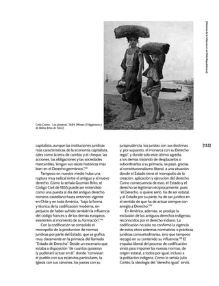 [153]
[Historia
de
la
Infancia
en
el
Chile
Republicano]
capitalista, aunque las instituciones jurídicas
más características de la economía capitalista,
tales como la letra de cambio y el cheque, las
acciones, las obligaciones y las sociedades
mercantiles, tengan sus raíces históricas más
bien en el Derecho germánico”.195
Tampoco en nuestro medio hubo una
ruptura muy radical entre el antiguo y el nuevo
derecho. Como lo señala Guzmán Brito, el
Código Civil de 1855 puede ser entendido
como una puesta al día del antiguo derecho
romano-castellano hasta entonces vigente
en Chile y en toda América, “bajo la forma
y técnica de la codificación moderna, sin
perjuicio de haber sufrido también la influencia
del código francés y de los demás europeos
existentes al momento de su formación”.196
Con la codificación se consolidó el
monopolio de la producción de normas
jurídicas por parte del Estado, que se grafica
muy claramente en la primacía del llamado
“Estado de Derecho”. Desde un escenario que
estaba a disposición “de cuantos quisieran
(y pudieran) actuar en él”, donde “convivían
el pueblo con sus estatutos particulares, la
Iglesia con sus cánones, los jueces con su
jurisprudencia, los juristas con sus doctrinas
y, por supuesto, el monarca con su Derecho
regio”, y donde sólo este último agredía
a los demás tratando de desplazarlos o
subordinarlos a su primacía, se pasó, gracias
al constitucionalismo liberal, a una situación
donde el Estado tiene el monopolio de la
creación, aplicación y ejecución del derecho.
Como consecuencia de esto, el Estado y el
derecho se legitiman recíprocamente, pues
“el Derecho, si quiere serlo, ha de ser estatal;
y el Estado por su parte, ha de ser jurídico en
el sentido de que ha de actuar siempre con
arreglo a Derecho”.197
En América, además, se produjo la
exclusión de los antiguos derechos indígenas,
reconocidos por el derecho indiano. La
codificación no sólo no confirmó la vigencia
de estos otros sistemas normativos o prácticas
jurídicas consuetudinarias, sino que tampoco
recogió en su contenido su influencia.198
El
impulso liberal del proceso de codificación
sirvió para imponer las nuevas normas, de
origen estatal, a todos por igual, incluso a
la población indígena. Como lo señala Julio
Cortés, la ideología del “derecho igual” sirvió,
Celia Castro, “Las playeras”, 1884. [Museo O’Higginiano y
de Bellas Artes de Talca]
 