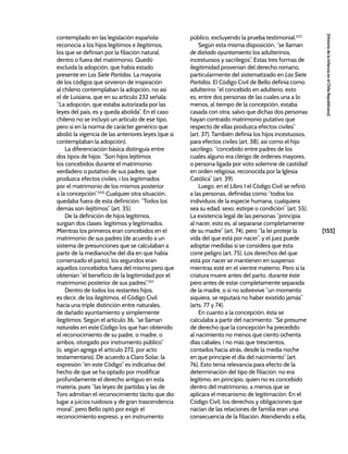 [155]
[Historia
de
la
Infancia
en
el
Chile
Republicano]
contemplado en las legislación española:
reconocía a los hijos legítimos e ilegítimos,
los que se definían por la filiación natural,
dentro o fuera del matrimonio. Quedó
excluida la adopción, que había estado
presente en Las Siete Partidas. La mayoría
de los códigos que sirvieron de inspiración
al chileno contemplaban la adopción, no así
el de Luisiana, que en su artículo 232 señala:
“La adopción, que estaba autorizada por las
leyes del país, es y queda abolida”. En el caso
chileno no se incluyó un artículo de ese tipo,
pero sí en la norma de carácter genérico que
abolió la vigencia de las anteriores leyes (que sí
contemplaban la adopción).
La diferenciación básica distinguía entre
dos tipos de hijos: “Son hijos lejítimos
los concebidos durante el matrimonio
verdadero o putativo de sus padres, que
produzca efectos civiles, i los legitimados
por el matrimonio de los mismos posterior
a la concepción”.200
Cualquier otra situación,
quedaba fuera de esta definición: “Todos los
demás son ilejítimos” (art. 35).
De la definición de hijos legítimos,
surgían dos clases: legítimos y legitimados.
Mientras los primeros eran concebidos en el
matrimonio de sus padres (de acuerdo a un
sistema de presunciones que se calculaban a
partir de la medianoche del día en que había
comenzado el parto), los segundos eran
aquellos concebidos fuera del mismo pero que
obtenían “el beneficio de la legitimidad por el
matrimonio posterior de sus padres”.201
Dentro de todos los restantes hijos,
es decir, de los ilegítimos, el Código Civil
hacía una triple distinción entre naturales,
de dañado ayuntamiento y simplemente
ilegítimos. Según el artículo 36, “se llaman
naturales en este Código los que han obtenido
el reconocimiento de su padre, o madre, o
ambos, otorgado por instrumento público”
(o, según agrega el artículo 272, por acto
testamentario). De acuerdo a Claro Solar, la
expresión “en este Código” es indicativa del
hecho de que se ha optado por modificar
profundamente el derecho antiguo en esta
materia, pues “las leyes de partidas y las de
Toro admitían el reconocimiento tácito que dio
lugar a juicios ruidosos y de gran trascendencia
moral”, pero Bello optó por exigir el
reconocimiento expreso, y en instrumento
público, excluyendo la prueba testimonial.202
Según esta misma disposición, “se llaman
de dañado ayuntamiento los adulterinos,
incestuosos y sacrílegos”. Estas tres formas de
ilegitimidad provenían del derecho romano,
particularmente del sistematizado en Las Siete
Partidas. El Código Civil de Bello definía como
adulterino “el concebido en adulterio, esto
es, entre dos personas de las cuales una a lo
menos, al tiempo de la concepción, estaba
casada con otra; salvo que dichas dos personas
hayan contraído matrimonio putativo que
respecto de ellas produzca efectos civiles”
(art. 37). También definía los hijos incestuosos,
para efectos civiles (art. 38), así como el hijo
sacrílego, “concebido entre padres de los
cuales alguno era clérigo de órdenes mayores,
o persona ligada por voto solemne de castidad
en orden religiosa, reconocida por la Iglesia
Católica” (art. 39).
Luego, en el Libro I el Código Civil se refirió
a las personas, definidas como “todos los
individuos de la especie humana, cualquiera
sea su edad, sexo, estirpe o condición” (art. 55).
La existencia legal de las personas “principia
al nacer, esto es, al separarse completamente
de su madre” (art. 74), pero “la lei proteje la
vida del que está por nacer”, y el juez puede
adoptar medidas si se considera que ésta
corre peligro (art. 75). Los derechos del que
está por nacer se mantienen en suspenso
mientras esté en el vientre materno. Pero si la
criatura muere antes del parto, durante éste
pero antes de estar completamente separada
de la madre, o si no sobrevive “un momento
siquiera, se reputará no haber existido jamás”
(arts. 77 y 74).
En cuanto a la concepción, ésta se
calculaba a partir del nacimiento: “Se presume
de derecho que la concepción ha precedido
al nacimiento no menos que ciento ochenta
días cabales, i no más que trescientos,
contados hacia atrás, desde la media noche
en que principie el día del nacimiento” (art.
76). Esto tenía relevancia para efecto de la
determinación del tipo de filiación: no era
legítimo, en principio, quien no es concebido
dentro del matrimonio, a menos que se
aplicara el mecanismo de legitimación. En el
Código Civil, los derechos y obligaciones que
nacían de las relaciones de familia eran una
consecuencia de la filiación. Atendiendo a ella,
 