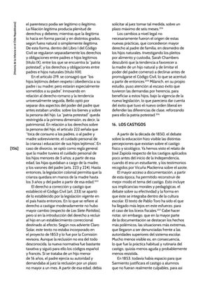 [156]
[Historia
de
la
Infancia
en
el
Chile
Republicano]
el parentesco podía ser legítimo o ilegítimo.
La filiación legítima producía plenitud de
derechos y deberes; mientras que la ilegítima
lo hacía en forma parcial y en distintos grados,
según fuera natural o simplemente ilegítima.
De esta forma, dentro del Libro I del Código
Civil se regularon separadamente los derechos
y obligaciones entre padres e hijos legítimos
(título IX), entre los que se encuentra la “patria
potestad”, y los derechos y obligaciones entre
padres e hijos naturales (título XIII).
En el artículo 219, se consagró que “los
hijos lejítimos deben respeto i obediencia a su
padre i su madre; pero estarán especialmente
sometidos a su padre”. Innovando en
relación al derecho romano y la tendencia
universalmente seguida, Bello optó por
separar dos aspectos del poder del padre que
antes estaban unidos: sobre los bienes y sobre
la persona del hijo. La “patria potestad” queda
restringida a la primera dimensión, es decir, la
patrimonial. En relación a los derechos sobre
la persona del hijo, el artículo 222 señala que
“toca de consuno a los padres, o al padre y
madre sobreviviente, el cuidado personal de
la crianza i educación de sus hijos lejítimos”. En
caso de divorcio, se optó como regla general
que la madre tuviera el cuidado personal de
los hijos menores de 5 años; a partir de esa
edad, las hijas quedaban a cargo de la madre,
y los varones del padre (arts. 223 y 224). Hasta
entonces, la legislación colonial permitía que la
crianza quedara en manos de la madre hasta
los 3 años y del padre a partir de esa edad.203
El derecho a corrección y castigo que
estableció el Código Civil (art. 233) se apartó
de lo establecido por la legislación vigente en
el país hasta entonces. En lo que se refiere al
derecho a castigar moderadamente no hubo
mayor cambio (respecto de Las Siete Partidas),
pero sí en la introducción del derecho a recluir
al hijo en un establecimiento correccional
destinado al efecto. Según nos advierte Claro
Solar, este texto no estaba incorporado en
el proyecto de 1853 y lo fue por la Comisión
revisora. Aunque la reclusión no era del todo
desconocida, la nueva normativa fue bastante
taxativa y siguió para ello los códigos español
y francés. Si se trataba de un hijo menor
de 16 años, el padre ejercía su autoridad y
demandaba al juez la reclusión por un plazo
no mayor a un mes. A partir de esa edad, debía
solicitar al juez tomar tal medida, sobre un
plazo máximo de seis meses.204
Los cambios a nivel legal no
necesariamente fueron el origen de estas
nuevas prácticas, que concedieron mayor
derecho al padre de familia, en desmedro de
los hijos naturales. Investigando los pleitos
por alimento y custodia, Sarah Chambers
descubrió que la tendencia a favorecer a
la madre de un hijo natural y de limitar el
poder del padre comenzó a declinar antes de
promulgarse el Código Civil, lo que se acentuó
a partir de entonces.205
Milanich, en su propio
estudio, puso atención al escaso éxito que
tuvieron las demandas por herencia, para
beneficiar a estos hijos, bajo la vigencia de la
nueva legislación, lo que pareciera dar cuenta
del éxito que tuvo el nuevo orden liberal en
defender las diferencias de clase, reforzando
para ello la patria potestad.206
16. LOS CASTIGOS
A partir de la década de 1850, el debate
sobre la educación hizo visible las distintas
percepciones que existían sobre el castigo
físico y sicológico. Ya hemos visto el relato de
José Zapiola respecto de los castigos aplicados
poco antes del inicio de la Independencia,
cuando él era un estudiante, y los testimonios
recogidos por Vicuña Mackenna sobre el azote.
El mayor acceso a documentación, a partir
de esta época, ha permitido reconstruir de
mejor modo el tema del castigo. Esto incluye
sus implicancias morales y pedagógicas, el
debate sobre su efectividad y la forma en
que éste se integraba dentro de la cultura
escolar. El texto de Pablo Toro ha sido el que
ha llegado más lejos en este esfuerzo, para
el caso de los liceos fiscales.207
Cabe hacer
notar, sin embargo, que en la mayor parte
de la documentación se destacan los hechos
más polémicos, las situaciones más extremas,
que llegaron a ser denunciadas frente a las
autoridades superiores del sistema escolar.
Mucho menos visible es, en consecuencia,
lo que fue la práctica habitual y rutinaria del
castigo, quizás menos aguda y probablemente
menos resistida.
En 1853, todavía había espacio para que
Sarmiento justificara el castigo a alumnos
que no fueran realmente culpables, para así
 