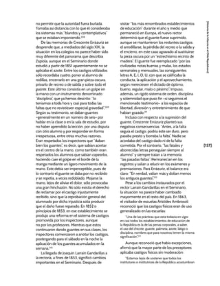 [157]
[Historia
de
la
Infancia
en
el
Chile
Republicano]
no permitir que la autoridad fuera burlada.
Tomaba así distancia con lo que él consideraba
los sistemas más “blandos y contemplativos”
que se estaban imponiendo.208
De las memorias de Crescente Errázuriz se
desprende que, a mediados del siglo XIX, la
situación en los colegios no parece haber sido
muy diferente del panorama que describía
Zapiola, aunque en el Seminario donde
estudió a partir de 1851 aparentemente no se
aplicaba el azote. Entre los castigos utilizados
sólo recordaba cuatro: poner al alumno de
rodillas, encerrarlo en una gran pieza oscura,
privarlo de recreo o de salida y sobre todo el
guante. Este último consistía en un golpe en
la mano con un instrumento denominado
“disciplina”, que ya hemos descrito: “lo
teníamos a toda hora y casi para todas las
faltas que no revistiesen especial gravedad”.209
Según su testimonio, se daban guantes
–generalmente en un número de seis– por
hablar en la clase o en la sala de estudio, por
no haber aprendido la lección, por una disputa
con otro alumno y por responder en forma
irrespetuosa, entre otras muchas razones.
Eran respetados los inspectores que “daban
bien los guantes”, es decir, que sabían acertar
en el centro de la mano, como también eran
respetados los alumnos que sabían capearlos,
haciendo caer el golpe en el borde de la
manga mediante un ligero movimiento de la
mano. Este debía ser imperceptible, pues de
lo contrario el guante se daba por no recibido
y se repetía, a veces redoblado. Mojarse la
mano, lejos de aliviar el dolor, sólo provocaba
una gran hinchazón. No sólo existía el derecho
de reclamar por el castigo injustamente
recibido, sino que la reprobación general del
alumnado por dicha injusticia solía producir
que el daño fuese reparado. En 1852 o
principios de 1853, en ese establecimiento se
produjo una reforma en el sistema de castigos
promovida por los inspectores, aunque
no por los profesores. Mientras que estos
continuaron dando guantes en sus clases, los
inspectores comenzaron a anotar los castigos,
postergando para el sábado en la noche la
aplicación de los guantes acumulados en la
semana.210
La llegada de Joaquín Larraín Gandarillas a
la rectoría, a fines de 1853, significó cambios
importantes en el Seminario. Después de
visitar “los más renombrados establecimientos
de educación” durante el año y medio que
permaneció en Europa, el nuevo rector
determinó que el guante fuese suprimido,
aunque se mantuvieron los restantes castigos:
el arrodillarse, la pérdida del recreo o la salida y
el encierro, en este caso agravado al sustituirse
la pieza oscura por un “estrechísimo recinto de
madera”. El guante fue reemplazado “por las
civilizadas notas buenas y malas, los estados
semanales y mensuales, las consiguientes
letras A, E, I, O, U, con que se calificaba la
conducta, la aplicación y el aprovechamiento,
según mereciesen el dictado de óptimo,
bueno, regular, malo o pésimo”. Impuso,
además, un rígido sistema de orden, disciplina
y solemnidad que puso fin –si seguimos el
mencionado testimonio– a los espacios de
libertad, diversión y entretenimiento de que
habían gozado.211
Incluso con respecto a la supresión del
guante, Crescente Errázuriz planteó sus
negativas consecuencias: “Antes, a la falta
seguía el castigo; podría éste ser duro, pero
pasaba presto y borraba la falta”. Nadie se
acordaba del castigo dado ni de la falta
cometida. Por el contrario, “las fatales y
aborrecidas letras perseguían siempre al
alumno” y siempre traían a la memoria
“las pasadas faltas”. Permanecían en los
registros y salían a relucir en los exámenes y
premiaciones. Para Errázuriz, el balance era
claro: “En verdad, valían más y dolían menos
los antiguos guantes”.212
Pese a los cambios instaurados por el
rector Larraín Gandarillas en el Seminario,
la situación no parece haber cambiado
mayormente en el resto del país. En 1863,
el visitador de escuelas Arístides Ambrosoli
reconoció que los castigos físicos eran de uso
generalizado en las escuelas:
“Una de las prácticas que esta todavía en vigor
en casi todos los establecimientos de educación de
la República es la de las penas corporales, a saber,
el uso del chicote, guante, palmeta, azote, látigo o
disciplina, nombres que para nosotros tienen la misma
significación”.213
Aunque reconoció que había excepciones,
afirmó que la mayor parte de los preceptores
aplicaba castigos físicos sin moderación:
“Estamos lejos de sostener que todos los
institutores e institutrices de la República acostumbran
 