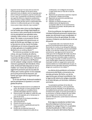 [158]
[Historia
de
la
Infancia
en
el
Chile
Republicano]
el guante; los hai que mui raras veces se sirven de
él, los hai que les repugna, los hai que lo tienen
solamente como un aparato, como un espantajo; pero
éstos constituyen la escepción, pues hai muchos que
lo usan i que, no poseyendo una educación moral que
sea capaz de refrenar su impaciencia, perdiendo la
calma necesaria, se dejan arrebatar, sea por la cólera,
sea por el prurito de hacer sentir su superioridad sobre
el alumno, no refleccionando que con otro castigo
menos severo habían obtenido mejor resultado”.214
Los padres veían cómo sus hijos llegaban
con las huellas que el látigo había dejado en
sus manos o caras, provocando la enemistad
con los preceptores que aplicaban estos
métodos. Hubo incluso un caso en que el
abuso “dió marjen a una acusación formal
contra un preceptor de la provincia por un
padre de familia que veía llegar a su casa a
su hijo alumno con las manos hinchadas,
maltratado por el número de guantes que
se había aplicado en el establecimiento, i
deshecho en un contínuo llanto”.215
Por entonces ya existían no sólo voces
críticas, sino que iniciativas de reforma.
Fue el caso del mismo Ambrosoli, quien en
noviembre de 1862 prohibió a los “institutores
e institutrices” de la provincia del Maule el
uso de cualquier castigo corporal, medida que
mereció la aprobación del intendente. Años
antes, Ambrosoli había dispuesto la misma
medida “con motivo de la redacción de un
reglamento provisorio para las escuelas de
Chiloé; pero nuestra opinión no fue aceptada
por la junta provincial de educación, por
fuertes que hayan sido los argumentos que
alegábamos”.216
En el caso del Maule, Ambrosoli estableció
que los preceptores se ajustaran a una serie
gradual de penas:
“1º Reprensión privada al alumno con palabras de
cariño, de estímulo i al mismo tiempo de rigor.
2º Reprensión pública en el establecimiento
evitando toda palabra ofensiva e injuriosa.
3º Postura de piés o de rodillas en medio de la sala,
o en un sitio separado, por un tiempo que no
pase de dos horas.
4º Postura de piés con los brazos extendidos, o
levantados hacia arriba.
5º Tarea estraordinaria.
6º Privación de recreo en el patio
7º Aviso a sus padres o apoderados para que los
castiguen en su casa.
8º Encierro de una hasta dos horas en el
establecimiento después de la salida de sus
condiscípulos, con la obligación de estudiar
o copiar varias veces un trozo de un texto de
enseñanza.
9º Reprensión por parte de los superiores, inspector
de educación, visitador de escuelas.
10º Reprensión por parte de la autoridad local.
11º Espulsión temporal.
12º Espulsión con derecho de pasar a otro
establecimiento del departamento.
La expulsión debe ser con el consentimiento
del visitador de escuelas i del jefe político del
departamento”.217
Entre los profesores, las regulaciones que
introdujo Ambrosoli provocaron resistencias y
quejas, por eliminarse lo que consideraban un
mecanismo eficaz de aprendizaje. De todas
maneras, él observó una disminución en el uso
del guante:
“La expresada órden a los institutores de esta
provincia ha producido buenos efectos, pues ha
disminuido con muchos, el uso del guante. Debemos,
empero, decir con sentimiento, que por la jeneralidad
de ellos, no ha sido bien recibida, que no se cumple
estrictamente, i que algunos de los mismos han
creído que se les ha despojado del medio mas eficaz
i aparente para que sus alumnos aprendan bien las
lecciones. Esta poco favorable acojida a la abolición
de los castigos corporales, no podía causarnos ni nos
causó sorpresa alguna, desde que conocemos que
el principio ‘La letra con sangre entra’ cuenta entre
nosotros todavía con muchos defensores, los que, no
obstante de estar adornados de buenos sentimientos,
abogan por su práctica en los colejios”.218
Los efectos de la prohibición se limitaron
a la provincia del Maule y únicamente a las
escuelas primarias. De hecho, uno de los
argumentos para rechazar la prohibición, fue
la vigencia del sistema de castigos corporales
en el resto del país y en los liceos, institutos y
seminarios:
“Los preceptores participan de las ideas de
personas ilustradas del país, ¿i como se pretende
suprimir las penas corporales, el uso del guante en
los establecimientos primarios, cuando no lo está en
el Instituto de la capital, en los liceos provinciales, en
los seminarios, en donde se dispone de mas medios
para conseguir en los mismos el buen orden i la
aplicación del educando; cuando hasta las institutrices
lo patrocinan?”.219
Entre algunos estudiantes también hubo
disconformidad por la forma en que se
aplicaban los castigos físicos. En un periódico
estudiantil publicado en 1865, se hacían
críticas a la situación del Instituto Nacional,
 