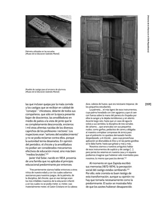 [159]
[Historia
de
la
Infancia
en
el
Chile
Republicano]
las que incluían quejas por la mala comida
y los castigos que se recibían en calidad de
“consejos”: “chicotazos, delante de todos sus
compañeros, que sólo en la época presente
bajan de doscientos, las arrodilladuras en
medio de patios a la vista de jente que le
es completamente desconocida, encierros
i mil otras afrentas nacidas de los diversos
caprichos de los profesores i rectores”. Los
inspectores eran “señores del establecimiento”
y no se podía reclamar contra ellos, porque
la autoridad temía desairarlos. En opinión
del periódico, el chicote y la arrodilladura
no podían ser considerados mecanismos
efectivos de educación moral, sino más bien
“medios brutales”.220
Javier Vial Solar, nacido en 1854, provenía
de una familia que no aplicaba el principio
educacional predominante por entonces:
“Frecuentemente oíamos hablar entonces a otros
niños de nuestra edad y con los cuales solíamos
asociarnos para nuestros juegos, de la palmeta, de
la disciplina, del chicote, que en ese tiempo eran
los tres infalibles maestros de la educación infantil
y sin los cuales no se podía meter, sí, meter, casi
materialmente meter, el Catón Cristiano en la cabeza
dura, cabeza de hueso, que era necesario trepanar, de
los pequeños estudiantes.
La palmeta…, el más ligero de esos instrumentos,
cuya palma horadada con cien agujeros y que al caer
con fuerza sobre la mano del peneca le chupaba por
ellos la sangre y le dejaba tembloroso y sin aliento
durante largo rato, hasta que un vaso de agua le
volvía a sus sentidos; la disciplina de tres ramales
de cáñamo…, que arrancaba con sus pequeños
nudos, como garfios, pedacitos de carne y obligaba
al maestro a emplear compresas de árnica para
que el pobrecito no quedara demasiado herido,
despedazado, y el chicote…, para cuya provechosa
aplicación se desnudaba al chico y en las partes gorditas
se le daba fuerte, hasta que gritase y más y más…
Nosotros oíamos a nuestros amiguitos hablar
de esos instrumentos de suplicio y de castigo […];
pero jamás los veíamos en nuestra casa y ni siquiera
podíamos imaginar que hubieran sido inventados para
nosotros, lo mismo que para los demás”.221
Al momento en que Zapiola escribió
sus memorias (1872-1874), la percepción
social del castigo estaba cambiando.222
Por ello, este cronista es buen testigo de
esta transformación, aunque su opinión no
hay que tomarla necesariamente como la
predominante. El autor se mostraba feliz
de que los azotes hubieran desaparecido
Mueble de castigo para el encierro de alumnos.
[Museo de la Educación Gabriela Mistral]
Palmeta utilizadas en las escuelas.
[Museo de la Educación Gabriela Mistral]
 