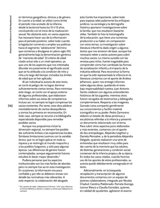 [16]
[Historia
de
la
Infancia
en
el
Chile
Republicano]
en términos geográficos, étnicos y de género.
En cuanto a la edad, se utilizó como límite
el periodo más acotado de la infancia,
desde la lactancia hasta los 12 ó 13 años,
concluyendo con el inicio de la maduración
sexual. No obstante esto, en varios aspectos
fue necesario hacer uso de la información
para el periodo posterior, sobre todo cuando
la legislación comenzó a ampliar sus políticas
hacia el segmento “adolescente” (término
que comienza a divulgarse en pleno siglo XX),
generalmente bajo la denominación genérica
de “menores de edad”. El criterio de edad
citado actuó sólo a un nivel operativo, ya
que uno de los aspectos que nos interesaba
dilucidar era justamente el significado social
que se ha atribuido a la condición de niño y
niña a lo largo del tiempo, incluidos los límites
de edad que se han aplicado.
Al ser individual la autoría de este texto,
se corrió el peligro de no lograr dominar
suficientemente ciertos temas. Para minimizar
este riesgo, se contó con el apoyo externo
de algunos profesionales, que elaboraron
informes sobre sus áreas de competencia.
Incluso así, no siempre se logró compensar los
vacíos existentes. Por tanto, esta obra adolece
inevitablemente de ciertos desequilibrios
y somos los primeros en reconocerlos. En
todo caso, siempre se recurrió a la bibliografía
especializada disponible para remediar
posibles vacíos.
Aunque nos propusimos incluir la
dimensión regional, no siempre fue posible
dar suficiente énfasis a las experiencias locales.
Similares limitaciones tuvimos con la variable
étnica, que no se logró aplicar en toda su
riqueza y se restringió al mundo mapuche y
a los pueblos fueguinos, y sólo para algunas
épocas. Las diferencias de género fueron
contempladas, aunque seguramente futuros
estudios le darán mayor desarrollo.3
Pudiera pensarse que los aspectos
institucionales son los más fáciles de abordar,
pero no siempre fue así en esta investigación.
En ocasiones, la información era poco
confiable y por ello se debieron revisar con
detalle las normativas más relevantes. A
este respecto, la colaboración del abogado
3
Por razones de estilo, utilizaremos el término “niño” para referirnos
en forma indistinta a varones y mujeres, a menos que indiquemos lo
contrario.
Julio Cortés fue importante, sobre todo
para sopesar adecuadamente los enfoques
jurídicos. La sociología y la demografía
histórica aportaron investigaciones sobre
la familia, que nos resultaron bastante
útiles. También lo hizo la historiografía
de la educación, que tiene una numerosa
producción a su haber, en comparación
con otros temas. La investigación sobre
literatura infantil ha dado origen a algunos
textos que nos sirvieron de base, aunque fue
necesario releer a varios autores para cubrir
muchos vacíos. Lo mismo sucedió con las
revistas para niños, fuente inagotable para
comprender cómo han cambiado las formas
de socialización infantil y el impacto de la
industria editorial. Para reconstruir la forma
en que ha sido representada la infancia en la
literatura contamos con el aporte de Andrea
Jeftanovic, quien nos entregó informes
sobre algunas obras, quedando el resto
bajo responsabilidad nuestra. Juan Antonio
Santis colaboró con algunos antecedentes
históricos de los juguetes, mientras otros
fueron recogidos de testimonios y bibliografía
complementaria. Respecto a las imágenes,
Gonzalo Leiva compartió gentilmente
sus conocimientos y facilitó material
iconográfico en su poder. Pedro Zamorano
elaboró un listado de obras pictóricas y
escultóricas referidas a la infancia y presentó
un documento relacionado con el tema.
Para cubrir otros aspectos poco elaborados
y más recientes, contamos con el aporte
de dos antropólogas, Alejandra Leighton y
Daniela Monsalve, y de la periodista Alejandra
Delgado, quienes realizaron una serie de
entrevistas que resultaron muy útiles para
dar cuenta de la memoria que los adultos,
de distintas generaciones y condición social,
conservan de la infancia propia y de su época.
En todos los casos citados, cuando hicimos
uso de los aportes de estos profesionales, su
autoría quedó debidamente consignada en el
texto.
Adicionalmente, en la búsqueda,
recopilación y transcripción de algunos
documentos contamos con un equipo de
jóvenes colaboradores, integrado por Nicolás
Chadud, Carolina Maldonado, Pamela Quiroga,
Leonor Riesco y Claudia González, quienes,
en calidad de ayudantes, agilizaron el avance
 