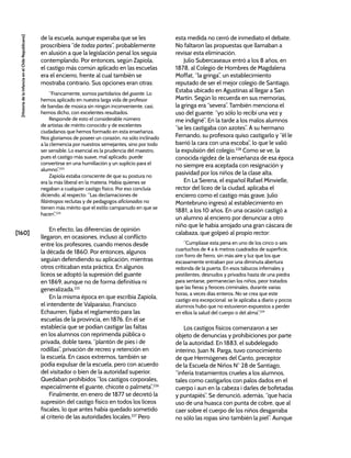 [160]
[Historia
de
la
Infancia
en
el
Chile
Republicano]
de la escuela, aunque esperaba que se les
proscribiera “de todas partes”, probablemente
en alusión a que la legislación penal los seguía
contemplando. Por entonces, según Zapiola,
el castigo más común aplicado en las escuelas
era el encierro, frente al cual también se
mostraba contrario. Sus opciones eran otras:
“Francamente, somos partidarios del guante. Lo
hemos aplicado en nuestra larga vida de profesor
de bandas de música sin ningún inconveniente, casi,
hemos dicho, con excelentes resultados.
Responde de esto el considerable número
de artistas de mérito conocido y de excelentes
ciudadanos que hemos formado en esta enseñanza.
Nos gloriamos de poseer un corazón, no sólo inclinado
a la clemencia por nuestros semejantes, sino por todo
ser sensible. Lo esencial es la prudencia del maestro,
pues el castigo más suave, mal aplicado, puede
convertirse en una humillación y un suplicio para el
alumno”.223
Zapiola estaba consciente de que su postura no
era la más liberal en la materia. Había quienes se
negaban a cualquier castigo físico. Por eso concluía
diciendo, al respecto: “Las declamaciones de
filántropos reclutas y de pedagogos aficionados no
tienen más mérito que el estilo campanudo en que se
hacen”.224
En efecto, las diferencias de opinión
llegaron, en ocasiones, incluso al conflicto
entre los profesores, cuando menos desde
la década de 1860. Por entonces, algunos
seguían defendiendo su aplicación, mientras
otros criticaban esta práctica. En algunos
liceos se adoptó la supresión del guante
en 1869, aunque no de forma definitiva ni
generalizada.225
En la misma época en que escribía Zapiola,
el intendente de Valparaíso, Francisco
Echaurren, fijaba el reglamento para las
escuelas de la provincia, en 1876. En él se
establecía que se podían castigar las faltas
en los alumnos con reprimenda pública o
privada, doble tarea, “plantón de pies i de
rodillas”, privación de recreo y retención en
la escuela. En casos extremos, también se
podía expulsar de la escuela, pero con acuerdo
del visitador o bien de la autoridad superior.
Quedaban prohibidos “los castigos corporales,
especialmente el guante, chicote o palmeta”.226
Finalmente, en enero de 1877 se decretó la
supresión del castigo físico en todos los liceos
fiscales, lo que antes había quedado sometido
al criterio de las autoridades locales.227
Pero
esta medida no cerró de inmediato el debate.
No faltaron las propuestas que llamaban a
revisar esta eliminación.
Julio Subercaseaux entró a los 8 años, en
1878, al Colegio de Hombres de Magdalena
Moffat, “la gringa”, un establecimiento
reputado de ser el mejor colegio de Santiago.
Estaba ubicado en Agustinas al llegar a San
Martín. Según lo recuerda en sus memorias,
la gringa era “severa”. También menciona el
uso del guante: “yo sólo lo recibí una vez y
me indigné”. En la tarde a los malos alumnos
“se les castigaba con azotes”. A su hermano
Fernando, su profesora quiso castigarlo y “él le
barrió la cara con una escoba”, lo que le valió
la expulsión del colegio.228
Como se ve, la
conocida rigidez de la enseñanza de esa época
no siempre era aceptada con resignación y
pasividad por los niños de la clase alta.
En La Serena, el español Rafael Minvielle,
rector del liceo de la ciudad, aplicaba el
encierro como el castigo más grave. Julio
Montebruno ingresó al establecimiento en
1881, a los 10 años. En una ocasión castigó a
un alumno al encierro por denunciar a otro
niño que le había arrojado una gran cáscara de
calabaza, que golpeó al propio rector:
“Cumplíase esta pena en uno de los cinco o seis
cuartuchos de 4 a 6 metros cuadrados de superficie,
con forro de fierro, sin más aire y luz que los que
escasamente entraban por una diminuta abertura
redonda de la puerta. En esos tabucos infernales y
pestilentes, desnudos y privados hasta de una piedra
para sentarse, permanecían los niños, peor tratados
que las fieras y feroces criminales, durante varias
horas, a veces días enteros. No se crea que este
castigo era excepcional: se le aplicaba a diario y pocos
alumnos hubo que no estuvieron expuestos a perder
en ellos la salud del cuerpo o del alma”.229
Los castigos físicos comenzaron a ser
objeto de denuncias y prohibiciones por parte
de la autoridad. En 1883, el subdelegado
interino, Juan N. Parga, tuvo conocimiento
de que Hermógenes del Canto, preceptor
de la Escuela de Niños N° 28 de Santiago,
“infería tratamientos crueles a los alumnos,
tales como castigarlos con palos dados en el
cuerpo i aun en la cabeza i darles de bofetadas
y puntapiés”. Se denunció, además, “que hacia
uso de una huasca con punta de cobre, que al
caer sobre el cuerpo de los niños desgarraba
no sólo las ropas sino también la piel”. Aunque
 