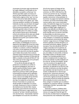 [161]
[Historia
de
la
Infancia
en
el
Chile
Republicano]
el preceptor al principio negó rotundamente
los cargos, ddespués, confrontado con los
afectados y sus padres, confesó que “era
efectivo que había usado una huasca con
punta de cobre repetidas veces, con la cual
había herido a algunos niños”, que “con mas
o menos frecuencia había dado de palos a
otros en el cuerpo i en la cabeza”, que “hubo
niños que quedaron aturdidos con los golpes,
habiendo ocurrido caso de efusión de sangre”
y que “a un niño le había rajado una oreja”.
Entre los alumnos presentes, había uno que
“tenía dos grandes nubes en los ojos, i que
había recibido palos en la cabeza. La madre
del muchacho expuso que su hijo [estaba]
enfermo de antemano de los ojos, pero desde
que había recibido los garrotazos se había
agravado de tal suerte, que al parecer estaba
próximo a cegar”.
A pesar de la gravedad de los hechos
denunciados, el subdelegado no lo puso a
disposición del Juzgado del Crimen por orden
expresa del intendente. El preceptor, lejos de
modificar su conducta, continuó maltratando
a los niños y al año siguiente incluso rehusó
admitir como alumnos a los hijos de aquellos
que lo habían denunciado. Esta conducta
reiterada motivó finalmente que el ministro de
Instrucción Pública resolviera, el 28 de abril de
1884, su traslado a la Escuela de Niños N° 1 de
Talca, de la que se hizo cargo como preceptor
en carácter de propietario.230
En las últimas décadas del siglo XIX
predominó una tendencia al cambio en
las prácticas pedagógicas, pero esto no
significó que las escuelas tuvieran rasgos
homogéneos. Julio Montebruno, cuyo
testimonio ya hemos citado, pudo apreciar
la diversidad de enfoques que se aplicaban
en los establecimientos de La Serena. A los
3 años, estuvo en el colegio de las señoritas
Pizarro, donde trabajaban la madre y sus
dos hijas. Se trataba de una familia sin gran
fortuna. Funcionaba en su propia casa,
donde también se dedicaban a la costura
y el tejido. Quizás por lo mismo, el sistema
de enseñanza era más bien libre. A pesar
de la edad, ya por entonces tuvo acceso al
Silabario de Sarmiento. Luego ingresó a la
escuela de “las Solar”, donde las profesoras
eran dos hermanas, “improvisadas maestras”
que trabajaban en la casa de su tía enferma.
A los 8 años ingresó al Colegio de San
Francisco, de mayor dimensión que los
anteriores, con 200 ó 300 alumnos. Allí
conoció, por primera vez, las “novatadas”
de sus compañeros: zancadillas, caídas de
espalda, coscorrones, incluso pedradas. En
los recreos, los juegos eran bastante violentos
e intensos, con luchas entre bandos rivales,
carreras y gritos, que a veces ocasionaban
caídas. A la salida del colegio eran frecuentes
las pedradas y pugilatos. Tiempo después
ingresó al Colegio Inglés, dirigido por un
británico que aplicaba una disciplina muy
relajada. Según Montebruno, años después
pudo entender que en la sección internado
se desarrollaba una silenciosa y precoz
“corrupción” de los alumnos púberes. Estos
niños utilizaban un vocabulario que delataba
su “extraordinario conocimiento de ciertas
materias”. Luego estuvo en el Colegio Católico,
donde se aplicaba una férrea disciplina y un
acentuado sentimiento religioso. Aunque en
esa época, fines de la década de 1870, los
castigos corporales (como la palmeta, las
reglas, el guante) iban en retirada, todavía
se mantenía el encierro y los plantones de
pie o de rodillas. En este sentido, el director
del Colegio Católico se aferraba al estilo
antiguo, y se mostraba partidario de no
eliminar completamente el castigo físico.
Como este método no podía emplearlo con
los niños de “familias acomodadas”, donde
“ya se les envolvía en los algodones del
cariño y se les celebraba como gracias sus
desmanes”, los aplicaba en los alumnos más
humildes, los becarios y los hijos de padres
que aceptaban este tipo de práctica. En una
ocasión, el afectado fue un alumno que
provenía de la “aristocracia serenense” y su
madre fue a protestar por el castigo. En 1881,
a los 10 años, ingresó al Liceo de La Serena y
nuevamente enfrentó el cambio de ambiente.
Allí se utilizaba el encierro antes descrito.
Estos castigos no impedían que a la salida se
produjeran en ocasiones violentas “novatadas
o desahogos infantiles”, que podían dejar
varios heridos.231
Haciendo un balance, el debate sobre
la efectividad del castigo físico se hizo más
intenso en la segunda mitad del siglo XIX.
Con los años, las ideas fueron convergiendo
hacia posiciones más moderadas. Pero todavía
 