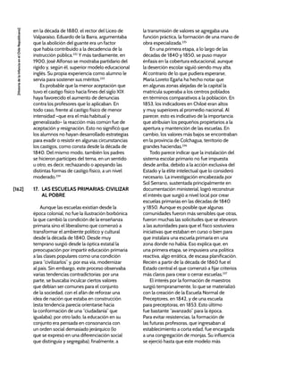 [162]
[Historia
de
la
Infancia
en
el
Chile
Republicano]
en la década de 1880, el rector del Liceo de
Valparaíso, Eduardo de la Barra, argumentaba
que la abolición del guante era un factor
que había contribuido a la decadencia de la
instrucción pública.232
Y más tardíamente, en
1900, José Alfonso se mostraba partidario del
rígido y, según él, superior modelo educacional
inglés. Su propia experiencia como alumno le
servía para sostener sus méritos.233
Es probable que la menor aceptación que
tuvo el castigo físico hacia fines del siglo XIX
haya favorecido el aumento de denuncias
contra los profesores que lo aplicaban. En
todo caso, frente al castigo físico de menor
intensidad –que era el más habitual y
generalizado– la reacción más común fue de
aceptación y resignación. Esto no significó que
los alumnos no hayan desarrollado estrategias
para evadir o resistir en algunas circunstancias
los castigos, como consta desde la década de
1840. Del mismo modo, también los padres
se hicieron partícipes del tema, en un sentido
u otro, es decir, rechazando o apoyando las
distintas formas de castigo físico, a un nivel
moderado.234
17. LAS ESCUELAS PRIMARIAS: CIVILIZAR
AL POBRE
Aunque las escuelas existían desde la
época colonial, no fue la ilustración borbónica
la que cambió la condición de la enseñanza
primaria sino el liberalismo que comenzó a
transformar el ambiente político y cultural
desde la década de 1840. Desde muy
temprano surgió desde la óptica estatal la
preocupación por impartir educación primaria
a las clases populares como una condición
para “civilizarlos” y, por esa vía, modernizar
al país. Sin embargo, este proceso observaba
varias tendencias contradictorias: por una
parte, se buscaba inculcar ciertos valores
que debían ser comunes para el conjunto
de la sociedad, con el afán de reforzar una
idea de nación que estaba en construcción
(esta tendencia parecía orientarse hacia
la conformación de una “ciudadanía” que
igualaba); por otro lado, la educación en su
conjunto era pensada en consonancia con
un orden social demasiado jerárquico (lo
que se expresó en una diferenciación social
que distinguía y segregaba); finalmente, a
la transmisión de valores se agregaba una
función práctica, la formación de una mano de
obra especializada.235
En una primera etapa, a lo largo de las
décadas de 1840 y 1850, se puso mayor
énfasis en la cobertura educacional, aunque
la deserción escolar siguió siendo muy alta.
Al contrario de lo que pudiera esperarse,
María Loreto Egaña ha hecho notar que
en algunas zonas alejadas de la capital la
matrícula superaba a los centros poblados
en términos comparativos a la población. En
1853, los indicadores en Chiloé eran altos
y muy superiores al promedio nacional. Al
parecer, esto es indicativo de la importancia
que atribuían los pequeños propietarios a la
apertura y mantención de las escuelas. En
cambio, los valores más bajos se encontraban
en la provincia de Colchagua, territorio de
grandes haciendas.236
Todo parece indicar que la instalación del
sistema escolar primario no fue impuesta
desde arriba, debido a la acción exclusiva del
Estado y la élite intelectual que lo consideró
necesario. La investigación encabezada por
Sol Serrano, sustentada principalmente en
documentación ministerial, logró reconstruir
el interés que surgió a nivel local por crear
escuelas primarias en las décadas de 1840
y 1850. Aunque es posible que algunas
comunidades fueron más sensibles que otras,
fueron muchas las solicitudes que se elevaron
a las autoridades para que el fisco sostuviera
iniciativas que estaban en curso o bien para
que instalara una escuela primaria en una
zona donde no había. Eso explica que, en
una primera etapa, se impusiera una política
reactiva, algo errática, de escasa planificación.
Recién a partir de la década de 1860 fue el
Estado central el que comenzó a fijar criterios
más claros para crear o cerrar escuelas.237
El interés por la formación de maestros
surgió tempranamente, lo que se materializó
con la creación de la Escuela Normal de
Preceptores, en 1842, y de una escuela
para preceptoras, en 1853. Esto último
fue bastante “avanzado” para la época.
Para evitar resistencias, la formación de
las futuras profesoras, que ingresaban al
establecimiento a corta edad, fue encargada
a una congregación de monjas. Su influencia
se ejerció hasta que este modelo más
 