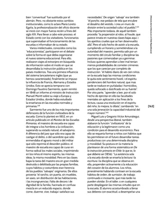 [163]
[Historia
de
la
Infancia
en
el
Chile
Republicano]
bien “conventual” fue sustituido por el
alemán. Pero, no obstante estos cambios
institucionales, como lo aclara María Loreto
Egaña, la profesionalización del oficio docente
se inició con mayor fuerza recién a fines del
siglo XIX. Para llevar a cabo este proceso, el
Estado contó con los visitadores, funcionarios
que supervisaban el funcionamiento de las
escuelas e informaban de su estado.
Varios intelectuales, conocidos como los
“educacionistas”, participaron en el debate
sobre la forma en que debía organizarse
el nuevo sistema educacional. Para ello,
realizaron viajes al extranjero en búsqueda
de información sobre el modo en que se
desarrollaba la instrucción pública en los
países modernos. Tras una primera influencia
del sistema lancasteriano inglés (que ya
hemos caracterizado), finalmente se impuso
la influencia de Francia, Alemania y Estados
Unidos. Esto se aprecia temprano con
Domingo Faustino Sarmiento, quien remitió
en 1848 un informe al ministro de Instrucción
Manuel Montt sobre su viaje a Europa y
Estados Unidos, donde había estudiado
la enseñanza en las escuelas normales y
primarias.238
Sarmiento fue uno de los más importantes
defensores de la función civilizadora de la
escuela. Como lo planteó en 1852, en un
artículo publicado en el Monitor de las Escuelas
Primarias, el maestro de escuela era capaz
de integrar a los hombres a la civilización,
superando su estado natural, el salvajismo.
A diferencia del juez que sólo era capaz de
castigar el delito, o del sacerdote que sólo
enmendaba el agravio moral o del militar
que sólo reprimía el desorden público, el
maestro de escuela era capaz de curar en
forma radical los males sociales, imprimiendo
en los niños el mismo espíritu, las mismas
ideas, la misma moralidad. Pero en las clases
bajas la tarea del maestro era en gran medida
destruida o debilitada por las propias familias,
cuyos hábitos y costumbres eran herencia
de los pueblos “salvajes” originarios. De ellos
provenía “el rancho, sin puerta, sin muebles,
sin aseo, sin distribución de las habitaciones,
i las incongruencias i falta de decoro i de
dignidad de la familia, hacinada en confusa
mezcla en un reducido espacio, donde
come, duerme, vive, trabaja i satisface sus
necesidades”. De origen “salvaje” era también
“el poncho, ese pedazo de tela que encubre
el desaliño del vestido, i crea un muro de
división entre la sociedad culta i el pueblo”.239
Más importante todavía, de aquél también
procedía “la propensión al robo, al fraude, que
parece innata en nuestras clases bajas aquí, i
los apetitos crueles que se han desenvuelto
allá”. Pero el solo hecho de asistir a la escuela,
cumpliendo un horario y sometiéndose a la
autoridad del maestro, permitía salir por un
momento del círculo familiar y disciplinar las
pasiones que comenzaban ya a germinar.
Incluso quienes aprendían a leer mal tenían
menos probabilidades de cometer crímenes
que los que carecían por completo de
instrucción: “el hábito diario de ver cien niños
en la escuela bajo las mismas condiciones
le quita este sentimiento hostil, i el espíritu
pendenciero del hombre natural, que mas
tarde se traduce en puñaladas i homicidios,
queda sofocado o dulcificado en su fuente”.
Por otra parte, “aprender a leer, por el solo
hecho de ejercitar en ello las facultades
mentales sin aplicación a los fines de la
lectura, causa una revolución en el espíritu
del niño, lo mejora, lo dilata”, cambiando “en
una sola jeneración la capacidad industrial del
mayor número”.240
Miguel Luis y Gregorio Víctor Amunátegui,
desde una perspectiva liberal, también
alabaron la función “civilizatoria” de la
educación y la legitimaron como una
condición para el desarrollo económico. Para
ello se requería formar a niños con hábitos que
les permitieran en el futuro desarrollar tareas
productivas con una determinada disciplina
y moralidad. Su postura en la materia la
plantearon de una forma sistemática en De
la instrucción primaria en Chile: lo que es, lo
que debería ser (1856): “La asistencia sola
a la escuela donde se enseña la lectura i la
escritura i la disciplina que se observa en
ella, propenden activamente a la educación
del corazón de los alumnos. Los niños,
jeneralmente hablando contraen en la escuela
hábitos de orden, de sumisión, de trabajo
continuado e incesante, que más tarde no
pueden olvidar. En el taller, o en cualquiera
parte desplegarán las mismas virtudes que en
la escuela. El alumno acostumbrado a llenar
sus deberes con exactitud, a desempeñar una
 
