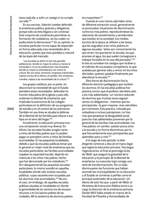 [164]
[Historia
de
la
Infancia
en
el
Chile
Republicano]
tarea cada día, a sufrir un castigo si no cumple
con ella”.241
En sus escritos, Valentín Letelier defendió
la enseñanza pública, gratuita y obligatoria,
porque sólo así ésta llegaría a ser universal.
Este conjunto de condiciones permitirían la
formación de ciudadanos, sin los cuales no
podía existir la democracia.242
En su opinión, la
iniciativa particular no era capaz de responder
en forma adecuada a las necesidades de la
educación, puesto que ésta quedaba a merced
de las leyes del mercado:
“Las escuelas se abren en las más grandes
poblaciones, donde es mayor la cultura y menos la
necesidad y no en las poblaciones más atrasadas,
donde es mayor la necesidad por ser menor la
cultura. No son éstas, entonces, empresas industriales
sujetas a la ley de la oferta y el pedido. Son empresas
morales, sujetas a las necesidades de la cultura”.243
Los grupos católicos, por su parte, sin
desconocer la necesidad de que el Estado
atendiera estas necesidades, defendían la
función educadora de la Iglesia y para ello
sostenían la libertad de enseñanza, que
implicaba la autonomía de los colegios
particulares en la definición de sus programas
de estudio y en el control de los exámenes.
También en esa línea se situaba la defensa
de la libertad de las familias para educar a sus
hijos en el seno del hogar.244
Inicialmente, la educación primaria tuvo
una composición social muy diversa. En
efecto, las escuelas fiscales acogían tanto
a niños de familias pobres que no podían
pagar un preceptor como a niños de familias
acomodadas. En las pequeñas localidades,
debido a que las escuelas públicas tenían por
lo general un mejor nivel de enseñanza que las
escuelas particulares, las familias acomodadas
copaban la capacidad escolar, dejando sin
matrícula a los niños más pobres, hecho
que fue denunciado por los visitadores.245
Al ir desapareciendo las pequeñas escuelas
particulares, lo mismo sucedió en aquellas
localidades donde sólo existían escuelas
públicas, cuyas vacantes eran ocupadas por
los alumnos más acomodados.246
No era
el caso, sin embargo, de aquellas escuelas
públicas situadas en localidades en donde
la generalidad de los vecinos era de escasos
recursos o en los barrios pobres de las
ciudades. Allí la asistencia de alumnos pobres
era mayoritaria.247
Cuando en una misma sala había niños
de diferente extracción social, generalmente
se provocaban situaciones de discriminación
contra los más pobres, reproduciéndose las
relaciones de sometimiento y servidumbre
que existían en la sociedad. Los medios
escritos de la época se refieren a las tareas
que les asignaban a los niños pobres en
algunas escuelas: “éstos son comúnmente los
que sirven, los que barren la escuela, los que
acarrean el agua, los que suelen consagrarse a
trabajos forzados en la casa del preceptor”.248
A esto se sumaban los castigos que recibían y
el maltrato de sus propios compañeros, lo que
acababa por generar odio y rencor en los niños
afectados, quienes optaban finalmente por
abandonar la escuela.249
Otra forma de discriminación fue la
diferente atención pedagógica que recibían
los alumnos. En las escuelas públicas fue
práctica común que el profesor atendiera sólo
a los más adelantados –un número reducido
de alumnos que muchas veces seguían
ramos no obligatorios–, mientras que los
principiantes –la gran mayoría– eran atendidos
por monitores. Esta práctica, criticada por
visitadores e incluso preceptores, no hizo
más que perpetuar la desigualdad social,
pues los más adelantados provenían por lo
general de las familias más acomodadas. Los
más pobres, en cambio, asistían pocos años
a la escuela y en forma discontinua, por lo
que frecuentemente eran principiantes que
aprendían poco y mal.250
A lo largo de este periodo, la élite
dirigente comenzó a discutir el marco legal
que regiría la educación primaria. Tras largas
negociaciones, al final se promulgó la ley
de 1860, que aseguró la gratuidad de la
educación y el principio de la libertad de
enseñanza. La nueva ley trajo consigo una
serie de transformaciones. Por un lado,
disminuyeron las funciones que habían
asumido las municipalidades en la educación
y el Estado se comenzó a perfilar como el
principal sostenedor de la educación. Un
efecto de esto fue que, a partir de 1860, el
Ministerio de Instrucción Pública tomó a su
cargo la dirección de la enseñanza primaria.
Desde 1842 había estado en manos de la
Facultad de Filosofía y Humanidades de
 