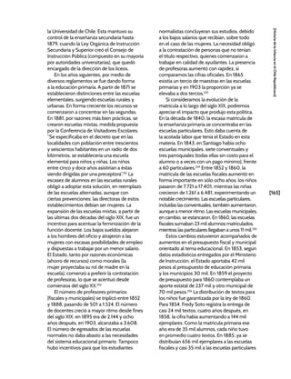 [165]
[Historia
de
la
Infancia
en
el
Chile
Republicano]
la Universidad de Chile. Esta mantuvo su
control de la enseñanza secundaria hasta
1879, cuando la Ley Orgánica de Instrucción
Secundaria y Superior creó el Consejo de
Instrucción Pública (compuesto en su mayoría
por autoridades universitarias), que quedó
encargado de la dirección de los liceos.
En los años siguientes, por medio de
diversos reglamentos se fue dando forma
a la educación primaria. A partir de 1871 se
establecieron distinciones entre las escuelas
elementales, surgiendo escuelas rurales y
urbanas. En forma creciente los recursos se
comenzaron a concentrar en las segundas.
En 1881, por razones más bien prácticas, se
crearon escuelas mixtas, medida propuesta
por la Conferencia de Visitadores Escolares.
“Se especificaba en el decreto que en las
localidades con población entre trescientos
y seiscientos habitantes en un radio de dos
kilómetros, se establecería una escuela
elemental para niños y niñas. Los niños
entre cinco y doce años asistirían a éstas
siendo dirigidas por una preceptora”.251
La
escasez de alumnos en las escuelas rurales
obligó a adoptar esta solución, en reemplazo
de las escuelas alternadas, aunque con
ciertas prevenciones: las directoras de estos
establecimientos debían ser mujeres. La
expansión de las escuelas mixtas, a partir de
las últimas dos décadas del siglo XIX, fue un
incentivo para acentuar la feminización de la
función docente. Los bajos sueldos alejaron
a los hombres del oficio y atrajeron a las
mujeres con escasas posibilidades de empleo
y dispuestas a trabajar por un menor salario.
El Estado, tanto por razones económicas
(ahorro de recursos) como morales (la
mujer proyectaba su rol de madre en la
escuela), comenzó a preferir la contratación
de profesoras, lo que se acentuó desde
comienzos del siglo XX.252
El número de profesores primarios
(fiscales y municipales) se triplicó entre 1852
y 1888, pasando de 501 a 1.524. El número
de docentes creció a mayor ritmo desde fines
del siglo XIX: en 1895 era de 2.144 y ocho
años después, en 1903, alcanzaba a 3.608.
El número de egresados de las escuelas
normales no daba abasto a las necesidades
del sistema educacional primario. Tampoco
hubo incentivos para que los estudiantes
normalistas concluyeran sus estudios, debido
a los bajos salarios que recibían, sobre todo
en el caso de las mujeres. La necesidad obligó
a la contratación de personas que no tenían
el título respectivo, quienes comenzaron a
trabajar en calidad de ayudantes. La presencia
de profesoras aumentó con rapidez, si
comparamos las cifras oficiales. En 1865
existía un tercio de maestras en las escuelas
primarias y en 1903 la proporción ya se
elevaba a dos tercios.253
Si consideramos la evolución de la
matrícula a lo largo del siglo XIX, podremos
apreciar el impacto que produjo esta política.
En la década de 1840, la escasa matrícula de
la enseñanza primaria se concentraba en las
escuelas particulares. Esto daba cuenta de
la acotada labor que tenía el Estado en esta
materia. En 1843, en Santiago había ocho
escuelas municipales, siete conventuales y
tres parroquiales (todas ellas sin costo para el
alumno o a veces con un pago mínimo), frente
a 60 particulares.254
Entre 1852 y 1860, la
matrícula de las escuelas fiscales aumentó en
forma importante en sólo ocho años: los niños
pasaron de 7.721 a 17.401, mientras las niñas
crecieron de 1.261 a 6.481, experimentando un
notable crecimiento. Las escuelas particulares,
incluidas las conventuales, también aumentaron,
aunque a menor ritmo. Las escuelas municipales,
en cambio, se estancaron. En 1860, las escuelas
fiscales sumaban 23 mil alumnos matriculados,
mientras las particulares llegaban a unos 11 mil.255
Estos cambios estuvieron acompañados de
aumentos en el presupuesto fiscal y municipal
orientado al tema educacional. En 1853, según
datos estadísticos entregados por el Ministerio
de Instrucción, el Estado aportaba 42 mil
pesos al presupuesto de educación primaria
y los municipios 30 mil. En 1859 el proyecto
de presupuesto para 1860 contemplaba un
aporte estatal de 237 mil y otro municipal de
70 mil pesos.256
La distribución de textos para
los niños fue garantizada por la ley de 1860.
Para 1854, Fredy Soto registra la entrega de
casi 24 mil textos; cuatro años después, en
1858, la cifra había aumentando a 144 mil
ejemplares. Como la matrícula primaria ese
año era de 35 mil alumnos, cada niño tuvo
en promedio cuatro textos. En 1885, ya se
distribuían 656 mil ejemplares a las escuelas
fiscales y casi 35 mil a las escuelas particulares
 