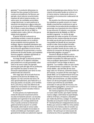 [166]
[Historia
de
la
Infancia
en
el
Chile
Republicano]
gratuitas.257
La evolución del proceso no
siempre fue clara, porque la información
a veces es contradictoria. Sol Serrano, por
ejemplo, cita el volumen anual de textos
impresos de todo el sistema escolar y, en
varios casos, las cantidades aumentaban
y luego disminuían. La razón podría ser la
saturación de existencias o alguna reducción
en el presupuesto fiscal: en 1854 se publicaron
98 mil libros y cuatro años después, en 1858,
se imprimieron sólo 34 mil; en 1860, la
cantidad volvió a subir a 144 mil, cifra que se
redujo al año siguiente.258
El aporte fiscal de la educación se
manifestaba también a través de subsidios
hacia escuelas privadas con la condición
de que aceptaran alumnos gratuitos. Sin
embargo, algunos visitadores plantearon que
esto daba origen a algunos abusos: la atención
de los alumnos agraciados no era la misma
que la recibida por los pensionistas y muchos
profesores de escuelas fiscales, que aceptaban
alumnos pagados, acababan admitiendo un
mínimo de alumnos gratuitos.259
A lo largo del siglo, la educación primaria
buscó cumplir con su objetivo civilizador,
pero predominó una alta precariedad, sobre
todo en las zonas rurales. Por ejemplo,
durante gran parte del siglo XIX los profesores
que impartían las clases no tenían una
formación especializada y por tanto no eran
profesionales de la docencia.
Otro rasgo típico de la escuela fiscal era
la presencia de alumnos de edades muy
dispares. Las más comunes eran de 6 a 14
años aproximadamente, pero había de 4 y 5
años que asistían a la escuela, como también
de 15 y 20 años (y más). Esta diferencia de
edades fue normándose con el tiempo, sobre
todo cuando se crearon escuelas mixtas (a
partir de 1881).260
En años previos a la implementación
estatal de educación el panorama de las
escuelas era bastante precario. Las escuelas
operaban por lo general en las casas de los
preceptores y con una baja asistencia de
niños. Cuando comenzó la intervención
gubernamental la situación no cambió
demasiado, sobre todo en zonas rurales.
“Las escuelas municipales funcionaban en
locales arrendados por el preceptor, quien
generalmente recibía una subvención especial
de la Municipalidad para estos efectos. Con la
creación de escuelas fiscales se continuó con
el mismo sistema, involucrando, ahora sí, a
los padres en la construcción o adecuación de
locales”.261
De acuerdo a los informes que elaboraban
los visitadores se puede conocer con mayor
detalle y exactitud las condiciones en que se
encontraban las escuelas donde estudiaba un
porcentaje muy importante de niños chilenos
en ese entonces. En relación a una escuela
del departamento de Melipilla, en 1853 se
escribía lo siguiente: “un rancho de paja
agujereado por todas sus partes. En el centro
de esta hai seis mesitas redondas de amasar,
de media vara de alto que los alumnos de
mas posible han llevado de sus casas para
escribir en ellas. Estos escriben hincados
en el suelo, pues siendo dichas mesas mui
bajas no pueden hacerlo de otro modo. Los
asientos se componen de hileras de adobes de
embarrados pegados a la pared”.262
Durante la década de 1850 no sólo la
infraestructura sólida poseía deficiencias, sino
también escaseaban los útiles para que los
niños se pudiesen desenvolver. En referencia
a la Escuela Nº 1 de San Felipe se decía lo
siguiente: “Los muebles i útiles con que cuenta
son pertenecientes a la preceptora: i son dos
mesas dobles, i dos sencillas de tres varas
largo cada una: 10 bancas, suficiente número
de muestras, una pizarra de dos varas largo”.263
Desde 1860, con la implementación de la Ley
Orgánica de Instrucción Primaria, la situación
cambió, pero lentamente. Los útiles escolares
fueron uno de los principales escollos que
tuvieron que enfrentar las autoridades
sectoriales no sólo por falta de recursos, sino
por problemas geográficos, como ocurrió con
Chiloé y otras localidades apartadas.264
De manera progresiva se fue implantando
un nuevo orden escolar, que implicó asimilar
nuevos códigos, sistematizar los aprendizajes,
ordenar el tiempo y el espacio y disciplinar
por medio de premios y castigos. Un visitador
describió así la situación inicial en la Escuela
N° 1 de Santa Rosa (en el departamento de Los
Andes), que conoció en 1854: los niños asistían
tres horas en la mañana y dos en la tarde. Las
clases eran de lectura, catecismo y aritmética
práctica. “de suerte que con esta escasez de
enseñanza los niños se quedaban dormidos
 