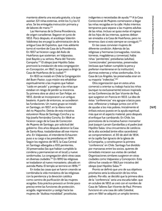 [169]
[Historia
de
la
Infancia
en
el
Chile
Republicano]
mantenía abierta una escuela gratuita, a la que
asistían 321 niñas externas, entre los 5 y los 12
años. Se les entregaba instrucción primaria y
de labores de mano.273
Las Hermanas de la Divina Providencia,
de origen canadiense, llegaron en junio de
1853. Poco después, el arzobispo Valentín
Valdivieso les encargó la administración de la
antigua Casa de Expósitos, que más adelante
tomó el nombre de Casa de la Providencia.
En 1857 se hicieron cargo del Asilo de
Huérfanos que sostenían, en Valparaíso,
José Bayolo y su señora, María del Tránsito
Campaña.274
El obispo José Hipólito Salas
promovió la instalación de esta congregación
en Concepción, en 1867, la que pasó a dirigir la
Casa de Huérfanos de la ciudad.275
En 1855 se instaló en Chile la Congregación
del Buen Pastor, cuya misión era rehabilitar
espiritualmente a las mujeres que habían
“caído en pecado” y proteger a las niñas que
estaban en riesgo de perder su inocencia.
Su primera obra se ubicó en San Felipe, en
1855, donde se incorporaron a un antiguo
beaterío. A partir de entonces, se sucedieron
las fundaciones. Un nuevo grupo se instaló
en Santiago, en 1857, en la ribera norte
del río Mapocho. Detrás de esta iniciativa
estuvieron Rosa de Santiago Concha y su
hija Josefa Fernández Concha. En 1864 se
hicieron cargo de la Casa de Corrección
de Mujeres de Santiago, por solicitud del
gobierno. Dos años después abrieron la Casa
de Santa Rosa, trasladándose allí ese mismo
año. En Valparaíso, el intendente Echaurren
puso a su cargo a las presidiarias en 1874.
Según los registros de 1872, la Casa Central
en Santiago albergaba a 100 penitentes,
33 preservadas (las que habían cumplido la
condena y permanecían en el local) y nueve
sordomudas. La congregación abrió otras casas
en diversas ciudades.276
En 1890 las religiosas
se trasladaron al nuevo monasterio, ubicado en
avenida Matta. El templo se terminó en 1896.277
En todas las casas que se fueron creando se
combinaba la vida monástica de las religiosas
con la penitencia y la devoción católica
como camino de purificación de las mujeres
acogidas. Esta práctica provocó un límite poco
preciso entre las funciones de protección,
acogida, regeneración y castigo hacia las
mujeres de “dudosa moralidad”, prostitutas,
indigentes o necesitadas de ayuda.278
A la Casa
Correccional de Mujeres comenzaron a llegar
las niñas recogidas en la calle. Hubo intentos
tempranos para separar a las mujeres adultas
de las niñas. Incluso se quiso evitar el ingreso
de los hijos de las internas, quienes debían
ser enviados a la Casa de Huérfanos, pero no
tenemos claro si esto siempre se consiguió.279
En las casas convivían mujeres de
diferente condición. Además de las
religiosas y hermanas (consagradas, novicias,
torneras, magdalenas y conversas), había
niñas “penitentes”, presidiarias (adultas),
“correccionales”, pensionistas, preservadas
(reclusas que habían cumplido la pena y
preferían mantenerse en la institución),
alumnas externas y niñas sordomudas. En la
Casa de Los Ángeles, las preservadas eran en
su mayoría “indiecitas”.280
Otra organización que en estos años
comenzó a orientar su trabajo hacia los niños
(aunque no exclusivamente) estuvo inspirada
en las Conferencias de San Vicente de Paul,
que surgieron en Francia en 1833. La idea de
éstas “conferencias” era agrupar a laicos para
orar, reflexionar y trabajar juntos con el fin
de ayudar a los más pobres. Inicialmente el
énfasis estuvo puesto en la ayuda espiritual,
más que en el aspecto material, pero después
el enfoque fue cambiando. En Chile, los
promotores de la iniciativa fueron monseñor
José Joaquín Larraín Gandarillas y el padre José
Hipólito Salas. Una cincuentena de católicos
de la alta sociedad (entre ellos sacerdotes)
se comprometieron, el 30 de abril de 1854,
en la capilla San Ignacio de la iglesia de
la Compañía, y constituyeron la primera
“conferencia” en Chile. Santiago fue dividido
por manzanas entre los socios, quienes de
inmediato iniciaron sus visitas de caridad.
Organizaciones similares surgieron en otras
ciudades como Valparaíso y Concepción. Esta
última fue creada en 1863 por iniciativa del
obispo José Hipólito Salas.281
Pronto se definió que uno de sus objetivos
prioritarios sería la educación de los niños
pobres. Por ello, se decidió que la primera obra
de la “conferencia” sería una escuela taller, que
en octubre de 1855 se creó con el nombre de
Casa de Talleres San Vicente de Paul. Primero
funcionó en una casa de calle Catedral,
pero en 1861 se adquirió un amplio terreno,
 