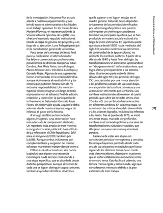[17]
[Historia
de
la
Infancia
en
el
Chile
Republicano]
de la investigación. Macarena Ríos estuvo
atenta a nuestros requerimientos y nos
brindó soporte administrativo y facilidades
en el trabajo operativo. En los meses finales,
Myriam Pilowsky, en representación de la
Vicepresidencia Ejecutiva de la JUNJI, nos
ofreció el necesario respaldo institucional.
Desde la etapa de génesis del proyecto y a lo
largo de su ejecución, Luna Follegati participó
en la coordinación general de la iniciativa.
Poco antes de la entrega del texto final
para su publicación, el último borrador
fue leído y comentado por profesionales
provenientes de distintas disciplinas: Azún
Candina, Ana María Farías, Luna Follegati,
Marco Antonio León, Inés Reca, Luis Rojas y
Gonzalo Rojas. Algunas de sus sugerencias
fueron incorporadas en la versión definitiva,
aunque obviamente el resultado final y los
errores que pudieron filtrarse son de mi
exclusiva responsabilidad. Una mención
especial debo consignar a lo largo de todo
el proyecto y en el esfuerzo final de edición,
redacción y corrección: la participación de
mi hermano, el historiador Gonzalo Rojas
Flores, de inestimable ayuda, a quien le debo,
además, desde nuestros lejanos juegos de
infancia, el gusto por la historia.
A lo largo del libro se han incluido
algunas imágenes, cuya observación hace
más adecuada la comprensión del texto.
Un repertorio más amplio de este material
iconográfico ha sido publicado bajo el título
de La Infancia en el Chile Republicano. 200
años en imágenes (2010), también por
la JUNJI. Aunque ambos volúmenes son
complementarios y surgieron del mismo
esfuerzo, mantienen independencia entre sí.
El libro está estructurado en seis partes
(capítulos) que siguen una secuencia
cronológica. Cada sección corresponde a
una etapa específica, que es abordada desde
distintas perspectivas. Aunque al interior de
cada una se logran distinguir rasgos comunes,
también es posible identificar dinámicas
que la superan o no logran encajar en el
cuadro general. Tratando de no depender
únicamente de los periodos identificados
por la historiografía política, nos pareció
útil emplear un criterio que considerara
también los principales quiebres que se han
producido en materia social y cultural a lo
largo de estos 200 años. En la primera parte,
que abarca desde 1800 hasta mediados del
siglo XIX, resultan evidentes los elementos
de continuidad de la época colonial, no
obstante los cambios políticos. A partir de la
década de 1840 y hasta fines del siglo, las
transformaciones se aceleraron, apreciándose
un “aburguesamiento” de las costumbres, que
logra afectar principalmente a los estratos
altos. Una tercera parte cubre la última
década del siglo XIX y las primeras del siglo
XX, caracterizadas por una mayor atención
a los problemas sociales de las clases bajas,
una expansión de la cultura de masas y una
acentuación del interés por la infancia. Los
cambios institucionales dominaron el cuarto
periodo, que cubre las décadas de los años
20 a los 40, con un Estado bastante activo
en diferentes ámbitos. En la quinta etapa, se
acentuaron las críticas al modelo desarrollista
y a los avances logrados, incluidos los referidos
a los niños. Tras el quiebre de 1973, se inició
una sexta etapa, marcada por profundos
cambios en el contexto político y una serie de
transformaciones culturales y sociales, que
dibujaron un nuevo escenario que todavía
perdura.
Cada una de estas seis etapas no
constituyen periodos homogéneos y cerrados.
De ahí que hayamos preferido dividir cada
una de las seis partes en capítulos que fueran
siguiendo los distintos temas de un modo
más bien misceláneo, dejando en ocasiones
que el lector establezca las conexiones entre
uno y otro tema. Esto facilitará, además, una
lectura menos rígida y estructurada, algo que
consideramos necesario debido a la gran
extensión de este trabajo.
 