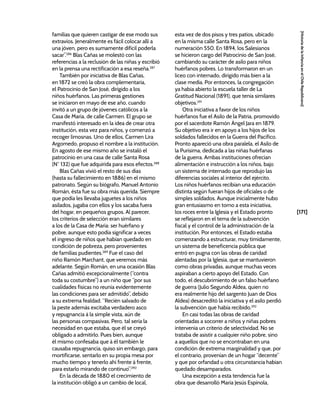 [171]
[Historia
de
la
Infancia
en
el
Chile
Republicano]
familias que quieren castigar de ese modo sus
extravíos. Jeneralmente es fácil colocar allí a
una jóven, pero es sumamente difícil poderla
sacar”.286
Blas Cañas se molestó con las
referencias a la reclusión de las niñas y escribió
en la prensa una rectificación a esa reseña.287
También por iniciativa de Blas Cañas,
en 1872 se creó la obra complementaria,
el Patrocinio de San José, dirigido a los
niños huérfanos. Las primeras gestiones
se iniciaron en mayo de ese año, cuando
invitó a un grupo de jóvenes católicos a la
Casa de María, de calle Carmen. El grupo se
manifestó interesado en la idea de crear otra
institución, esta vez para niños, y comenzó a
recoger limosnas. Uno de ellos, Carmen Lira
Argomedo, propuso el nombre a la institución.
En agosto de ese mismo año se instaló el
patrocinio en una casa de calle Santa Rosa
(N° 132) que fue adquirida para esos efectos.288
Blas Cañas vivió el resto de sus días
(hasta su fallecimiento en 1886) en el mismo
patronato. Según su biógrafo, Manuel Antonio
Román, ésta fue su obra más querida. Siempre
que podía les llevaba juguetes a los niños
asilados, jugaba con ellos y los sacaba fuera
del hogar, en pequeños grupos. Al parecer,
los criterios de selección eran similares
a los de la Casa de María: ser huérfano y
pobre, aunque esto podía significar a veces
el ingreso de niños que habían quedado en
condición de pobreza, pero provenientes
de familias pudientes.289
Fue el caso del
niño Ramón Marchant, que veremos más
adelante. Según Román, en una ocasión Blas
Cañas admitió excepcionalmente (“contra
toda su costumbre”) a un niño que “por sus
cualidades físicas no reunía evidentemente
las condiciones para ser admitido”, debido
a su extrema fealdad. “Recién salvado de
la peste además excitaba verdadero asco
y repugnancia á la simple vista, aún de
las personas compasivas. Pero, tal sería la
necesidad en que estaba, que él se creyó
obligado a admitirlo. Pues bien, aunque
él mismo confesaba que á él también le
causaba repugnancia, quiso sin embargo, para
mortificarse, sentarlo en su propia mesa por
mucho tiempo y tenerlo ahí frente á frente,
para estarlo mirando de continuo”.290
En la década de 1880 el crecimiento de
la institución obligó a un cambio de local,
esta vez de dos pisos y tres patios, ubicado
en la misma calle Santa Rosa, pero en la
numeración 550. En 1894, los Salesianos
se hicieron cargo del Patrocinio de San José,
cambiando su carácter de asilo para niños
huérfanos pobres. Lo transformaron en un
liceo con internado, dirigido más bien a la
clase media. Por entonces, la congregación
ya había abierto la escuela taller de La
Gratitud Nacional (1891), que tenía similares
objetivos.291
Otra iniciativa a favor de los niños
huérfanos fue el Asilo de la Patria, promovido
por el sacerdote Ramón Ángel Jara en 1879.
Su objetivo era ir en apoyo a los hijos de los
soldados fallecidos en la Guerra del Pacífico.
Pronto apareció una obra paralela, el Asilo de
la Purísima, dedicada a las niñas huérfanas
de la guerra. Ambas instituciones ofrecían
alimentación e instrucción a los niños, bajo
un sistema de internado que reprodujo las
diferencias sociales al interior del ejército.
Los niños huérfanos recibían una educación
distinta según fueran hijos de oficiales o de
simples soldados. Aunque inicialmente hubo
gran entusiasmo en torno a esta iniciativa,
los roces entre la Iglesia y el Estado pronto
se reflejaron en el tema de la subvención
fiscal y el control de la administración de la
institución. Por entonces, el Estado estaba
comenzando a estructurar, muy tímidamente,
un sistema de beneficencia pública que
entró en pugna con las obras de caridad
alentadas por la Iglesia, que se mantuvieron
como obras privadas, aunque muchas veces
aspiraban a cierto apoyo del Estado. Con
todo, el descubrimiento de un falso huérfano
de guerra (Julio Segundo Aldea, quien no
era realmente hijo del sargento Juan de Dios
Aldea) desacreditó la iniciativa y el asilo perdió
la subvención que había recibido.292
En casi todas las obras de caridad
orientadas a socorrer a niños y niñas pobres
intervenía un criterio de selectividad. No se
trataba de asistir a cualquier niño pobre, sino
a aquellos que no se encontraban en una
condición de extrema marginalidad y que, por
el contrario, provenían de un hogar “decente”
y que por orfandad u otra circunstancia habían
quedado desamparados.
Una excepción a esta tendencia fue la
obra que desarrolló María Jesús Espínola,
 