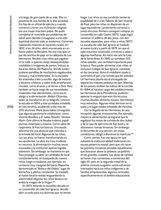[172]
[Historia
de
la
Infancia
en
el
Chile
Republicano]
a lo largo de gran parte de su vida. Ella no
provenía de una familia de la alta sociedad.
Era hija de un oficial de ejército y cuando
comenzó a tener una inclinación religiosa
era una mujer más bien pobre. No pudo
completar el noviciado por problemas de
salud, pero decidió consagrarse a una vida
espiritual durante toda su existencia. Comenzó
realizando misiones en sectores rurales. En
1852, a los 34 años, abrió una escuela en un
barrio pobre de Recoleta. No era más que un
par de ranchos de paja, en la callejuela de Los
Hermanos. Recibió a los niños que jugaban
en la calle, a quienes atrajo obsequiándoles
medallitas e imágenes de santos. Incluso se
iba a las riberas del Mapocho “donde suelen
juntarse pandillas de muchachos vagabundos,
ociosos y mal entretenidos”. En la escuelita
les enseñaba a leer y escribir, algo de historia
y doctrina cristiana, y sobre todo enseñanzas
morales, como el amor y el temor a Dios. Pero
también se hacía cargo de sus necesidades
materiales más elementales, como era el
abrigo y la alimentación. Abdón Cifuentes,
quien se transformó en su biógrafo, conoció
la escuela en 1854 y ésta ya estaba instalada
en tres ranchos, acudiendo a ella más de
200 alumnos. María Jesús había conseguido
que algunas personas le colaboraran, como
Vicente Bustillos y el “sabio filósofo” Ventura
Marín. Este último le llevaba tinteros, papel,
plumas, estampas y rosarios. Como sabía de
carpintería, le hizo los bancos. Una ayuda
adicional era una alcancía que colocaba a
la entrada del local. Algunas de las niñas,
con los años, se fueron transformando en
sus ayudantes. La obra era muy modesta
en recursos, la alimentación muchas veces
escaseaba y la institución apenas lograba
sobrevivir. Sin embargo, se mantenía en pie.
Para propagar su labor se cambiaba de local
constantemente, en búsqueda de nuevos
niños. Llegó a instalarse, por ejemplo, en
un barrio muy marginal del barrio Mapocho
denominado el “Bolsico del Diablo”, lugar de
borrachos y pleitos constantes. Su traslado
al nuevo local lo realizó resguardando la
solemnidad religiosa: los niños llevaron en
andas la imagen de la Virgen.293
En 1873, estando la escuelita ubicada en
un conventillo de calle San Ignacio, decidió
abrir un asilo para sus alumnas que no tenían
hogar. Los niños en esa condición tenían la
posibilidad de ir a los Talleres de San Vicente
de Paul, pero las niñas no disponían de un
lugar equivalente. Lentamente comenzó a
juntar recursos. Primero consiguió comprar un
conventillo en calle Castro (1875), luego logró
construir un edificio de dos pisos, con dos
escuelas separadas, para niños y niñas (1877).
La escuela de calle San Ignacio se trasladó
al nuevo local y a partir de 1879, sin que el
asilo estuviera construido, comenzó a asilar a
algunas huérfanas. Así nació ese año la Casa
de la Santa Rosa. En 1882 ya sumaban 150
niñas asiladas, una cantidad importante para
la época. Para poder alimentar a las niñas, el
exclusivo Colegio de San Ignacio, instalado
en las cercanías, donó el mobiliario usado y
suministró el pan y la comida que les sobraba.
Un hermano jesuita era el encargado de
separar los mejores pedazos de pan. Además,
de los presos recibían las sobras de la comida.
En 1884, al hacerse cargo del establecimiento
las Hermanas de la Providencia, pudieron
apreciar lo exiguos que eran los recursos:
muchas deudas, alimento escaso, dormitorios
muy estrechos. Algunas niñas dormían en el
suelo y el lugar estaba infestado de chinches.
Con la llegada de las Hermanas, la casa
incorporó algunas innovaciones. Por ejemplo,
mejoró la alimentación (al lograrse que le
regalaran los restos de comida de dos clubes
y de la casa de ejercicios de San José) y se
obtuvieron nuevas limosnas. Sin embargo,
el derrumbe de una sección, en malas
condiciones, obligó a disminuir la matrícula.294
Como vemos, fue una época en que
subsistió la institucionalidad tradicional con
escasa presencia estatal, pero que vio nacer
las primeras iniciativas privadas republicanas
que buscaron aliviar la pobreza, ya patente
en las grandes ciudades. Las obras de caridad
se harían más numerosas a comienzos del
siglo XX, pero en la segunda mitad de la
anterior centuria surgieron varios esfuerzos
orientados hacia los niños indigentes o de
familias empobrecidas, algunos centrados
específicamente en el ámbito educacional.
 