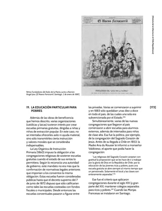 [173]
[Historia
de
la
Infancia
en
el
Chile
Republicano]
19. LA EDUCACIÓN PARTICULAR PARA
POBRES
Además de las obras de beneficencia
que hemos descrito, varias organizaciones
(católicas y laicas) tuvieron interés por crear
escuelas primarias gratuitas, dirigidas a niñas y
niños de extracción popular. En este caso, no
se intentaba ofrecerles asilo ni ayuda material,
sino sólo transmitirles cierta instrucción
y valores morales que se consideraba
indispensables.
La Ley Orgánica de Instrucción
Primaria (1860) impuso la obligación a las
congregaciones religiosas de sostener escuelas
gratuitas cuando el estado de sus rentas lo
permitiera. Según lo reconocía una autoridad
de gobierno, este mandato no era más que la
confirmación de normativas legales anteriores
que imponían a los conventos la misma
obligación. Estas escuelas fueron consideradas
públicas hasta que el decreto supremo del 7
de junio de 1872 dispuso que sólo calificarían
como tales las escuelas costeadas con fondos
fiscales o municipales. Desde entonces las
escuelas conventuales pasaron a figurar entre
las privadas. Varias se comenzaron a suprimir
y en 1883 sólo quedaban unas diez a doce
en todo el país, de las cuales una sola era
subvencionada por el Estado.295
Simultáneamente, varias de las nuevas
congregaciones que llegaron al país
comenzaron a abrir escuelas para alumnos
externos, además de internados para niños
de clase alta. Esa fue la política, por ejemplo,
de la congregación del Sagrado Corazón de
Jesús. Antes de su llegada a Chile en 1853, la
Madre Ana du Rousier le informó a monseñor
Valdivieso, el aporte que podía hacer la
congregación:
“Las religiosas del Sagrado Corazón aceptan con
gratitud la proposición que se les hace de ir a trabajar
por la gloria de Dios en la República de Chile, por la
educación de las jóvenes ricas y pobres, pues una
escuela gratuita se abre siempre al mismo tiempo que
un pensionado. Solamente el local y las clases son
enteramente separadas”.296
Ese fue el criterio que aplicaron
congregaciones durante el siglo XIX (y gran
parte del XX): mantener colegios separados
para ricos y pobres.297
Cuando las Monjas
Francesas se instalaron en Santiago,
Niños fundadores del Asilo de la Patria, junto a Ramón
Ángel Jara. [El Nuevo Ferrocarril, Santiago, 2 de enero de 1881]
 