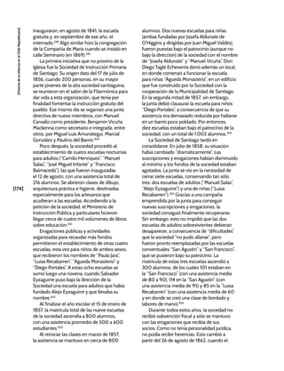 [174]
[Historia
de
la
Infancia
en
el
Chile
Republicano]
inauguraron, en agosto de 1841, la escuela
gratuita y, en septiembre de ese año, el
internado.298
Algo similar hizo la congregación
de la Compañía de María cuando se instaló en
calle Seminario (en 1869).299
La primera iniciativa que no provino de la
Iglesia fue la Sociedad de Instrucción Primaria
de Santiago. Su origen data del 17 de julio de
1856, cuando 200 personas, en su mayor
parte jóvenes de la alta sociedad santiaguina,
se reunieron en el salón de la Filarmónica para
dar vida a esta organización, que tenía por
finalidad fomentar la instrucción gratuita del
pueblo. Ese mismo día se organizó una junta
directiva de nueve miembros, con Manuel
Carvallo como presidente, Benjamín Vicuña
Mackenna como secretario e integrada, entre
otros, por Miguel Luis Amunátegui, Marcial
González y Paulino del Barrio.300
Poco después, la sociedad procedió al
establecimiento de cuatro escuelas nocturnas
para adultos (“Camilo Henríquez”, “Manuel
Salas”, “José Miguel Infante” y “Francisco
Balmaceda”), las que fueron inauguradas
el 12 de agosto, con una asistencia total de
216 alumnos. Se abrieron clases de dibujo,
arquitectura práctica e higiene, destinadas
especialmente para los artesanos que
acudieran a las escuelas. Accediendo a la
petición de la sociedad, el Ministerio de
Instrucción Pública y particulares hicieron
llegar cerca de cuatro mil volúmenes de libros
sobre educación.301
Erogaciones públicas y actividades
organizadas para recaudar más fondos
permitieron el establecimiento de otras cuatro
escuelas, esta vez para niños de ambos sexos,
que recibieron los nombres de “Paula Jara”,
“Luisa Recabarren”, “Águeda Monasterio” y
“Diego Portales”. A estas ocho escuelas se
sumó luego una novena, cuando Salvador
Eyzaguirre puso bajo la dirección de la
Sociedad una escuela para adultos que había
fundado Alejo Eyzaguirre y que llevaba su
nombre.302
Al finalizar el año escolar el 15 de enero de
1857, la matrícula total de las nueve escuelas
de la sociedad ascendía a 800 alumnos,
con una asistencia promedio de 500 a 600
estudiantes.303
Al reiniciar las clases en marzo de 1857,
la asistencia se mantuvo en cerca de 800
alumnos. Dos nuevas escuelas para niñas
(ambas fundadas por Josefa Aldunate de
O’Higgins y dirigidas por Juan Miguel Valdés),
fueron puestas bajo el patrocinio (aunque no
bajo la dirección) de la sociedad con el nombre
de “Josefa Aldunate” y “Manuel Vicuña”. Don
Diego Tagle Echeverría donó además un local,
en donde comenzó a funcionar la escuela
para niñas “Águeda Monasterio”, en un edificio
que fue construido por la Sociedad con la
cooperación de la Municipalidad de Santiago.
En la segunda mitad de 1857, sin embargo,
la junta debió clausurar la escuela para niños
“Diego Portales”, a consecuencia de que su
asistencia era demasiado reducida por hallarse
en un barrio poco poblado. Por entonces,
diez escuelas estaban bajo el patrocinio de la
sociedad, con un total de 1.002 alumnos.304
La Sociedad de Santiago tardó en
consolidarse. En julio de 1858, su situación
había cambiado “dramáticamente”. Las
suscripciones y erogaciones habían disminuido
al mínimo y los fondos de la sociedad estaban
agotados. La junta se vio en la necesidad de
cerrar siete escuelas, conservando tan sólo
tres: dos escuelas de adultos (“Manuel Salas”,
“Alejo Eyzaguirre”) y una de niñas (“Luisa
Recabarren”).305
Gracias a una campaña
emprendida por la junta para conseguir
nuevas suscripciones y erogaciones, la
sociedad consiguió finalmente recuperarse.
Sin embargo, esto no impidió que las dos
escuelas de adultos sobrevivientes debieran
desaparecer, a consecuencia de “dificultades”
que la sociedad “no pudo allanar”, pero
fueron pronto reemplazadas por las escuelas
conventuales “San Agustín” y “San Francisco”,
que se pusieron bajo su patrocinio. La
matrícula de estas tres escuelas ascendió a
300 alumnos, de los cuales 101 estaban en
la “San Francisco” (con una asistencia media
de 80 a 90), 114 en la “San Agustín” (con
una asistencia media de 95) y 85 en la “Luisa
Recabarren” (con una asistencia media de 60
y en donde se creó una clase de bordado y
labores de mano).306
Durante todos estos años, la sociedad no
recibió subvención fiscal y sólo se mantuvo
con las erogaciones que recibía de sus
socios. Como no tenía personalidad jurídica,
no podía recibir herencias. Esto cambió a
partir del 26 de agosto de 1862, cuando el
 